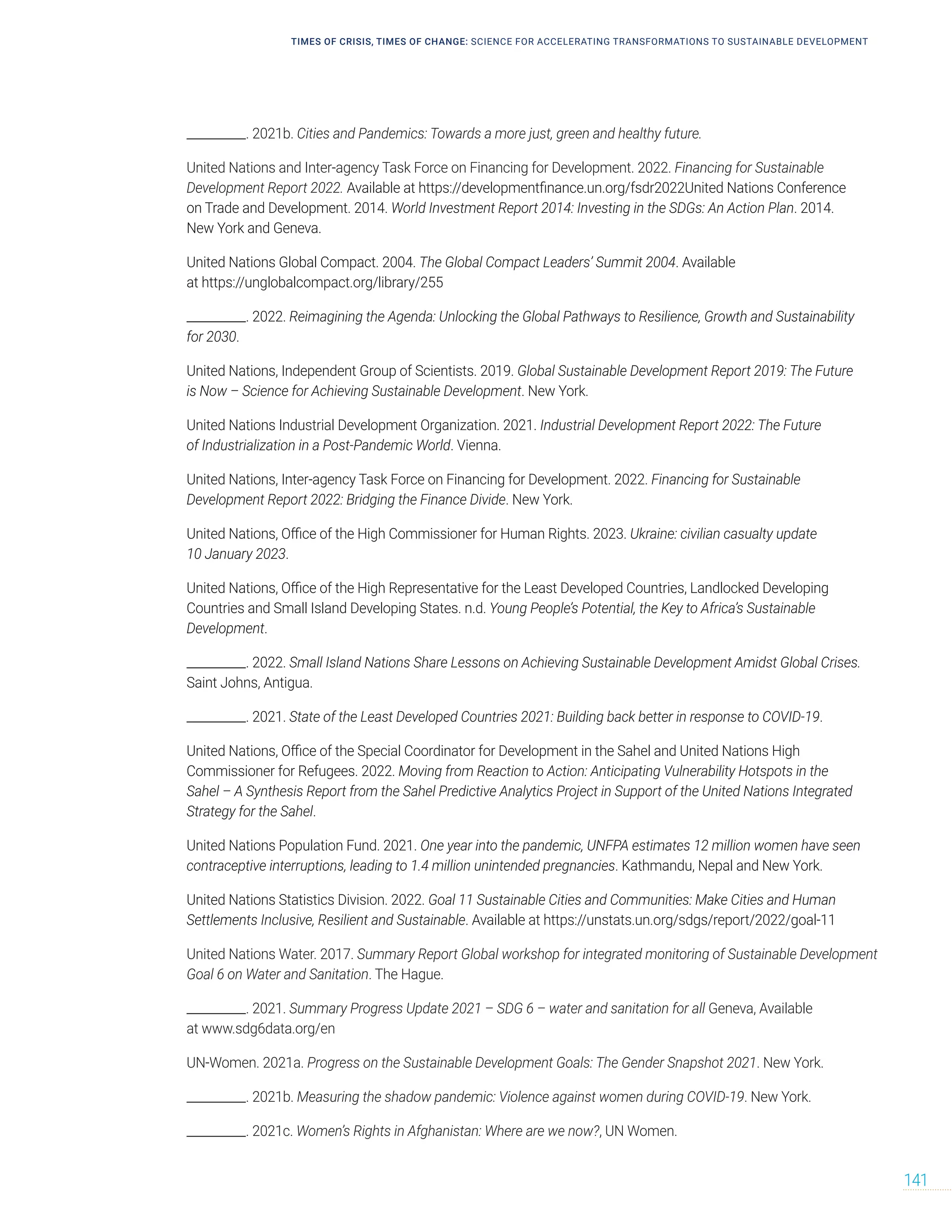 __________. 2021b. Cities and Pandemics: Towards a more just, green and healthy future.
United Nations and Inter-agency Task Force on Financing for Development. 2022. Financing for Sustainable
Development Report 2022. Available at https://developmentfinance.un.org/fsdr2022United Nations Conference
on Trade and Development. 2014. World Investment Report 2014: Investing in the SDGs: An Action Plan. 2014.
New York and Geneva.
United Nations Global Compact. 2004. The Global Compact Leaders’ Summit 2004. Available
at https://unglobalcompact.org/library/255
__________. 2022. Reimagining the Agenda: Unlocking the Global Pathways to Resilience, Growth and Sustainability
for 2030.
United Nations, Independent Group of Scientists. 2019. Global Sustainable Development Report 2019: The Future
is Now – Science for Achieving Sustainable Development. New York.
United Nations Industrial Development Organization. 2021. Industrial Development Report 2022: The Future
of Industrialization in a Post-Pandemic World. Vienna.
United Nations, Inter-agency Task Force on Financing for Development. 2022. Financing for Sustainable
Development Report 2022: Bridging the Finance Divide. New York.
United Nations, Office of the High Commissioner for Human Rights. 2023. Ukraine: civilian casualty update
10 January 2023.
United Nations, Office of the High Representative for the Least Developed Countries, Landlocked Developing
Countries and Small Island Developing States. n.d. Young People’s Potential, the Key to Africa’s Sustainable
Development.
__________. 2022. Small Island Nations Share Lessons on Achieving Sustainable Development Amidst Global Crises.
Saint Johns, Antigua.
__________. 2021. State of the Least Developed Countries 2021: Building back better in response to COVID-19.
United Nations, Office of the Special Coordinator for Development in the Sahel and United Nations High
Commissioner for Refugees. 2022. Moving from Reaction to Action: Anticipating Vulnerability Hotspots in the
Sahel – A Synthesis Report from the Sahel Predictive Analytics Project in Support of the United Nations Integrated
Strategy for the Sahel.
United Nations Population Fund. 2021. One year into the pandemic, UNFPA estimates 12 million women have seen
contraceptive interruptions, leading to 1.4 million unintended pregnancies. Kathmandu, Nepal and New York.
United Nations Statistics Division. 2022. Goal 11 Sustainable Cities and Communities: Make Cities and Human
Settlements Inclusive, Resilient and Sustainable. Available at https://unstats.un.org/sdgs/report/2022/goal-11
United Nations Water. 2017. Summary Report Global workshop for integrated monitoring of Sustainable Development
Goal 6 on Water and Sanitation. The Hague.
__________. 2021. Summary Progress Update 2021 – SDG 6 – water and sanitation for all Geneva, Available
at www.sdg6data.org/en
UN-Women. 2021a. Progress on the Sustainable Development Goals: The Gender Snapshot 2021. New York.
__________. 2021b. Measuring the shadow pandemic: Violence against women during COVID-19. New York.
__________. 2021c. Women’s Rights in Afghanistan: Where are we now?, UN Women.
TIMES OF CRISIS, TIMES OF CHANGE: SCIENCE FOR ACCELERATING TRANSFORMATIONS TO SUSTAINABLE DEVELOPMENT
141
 