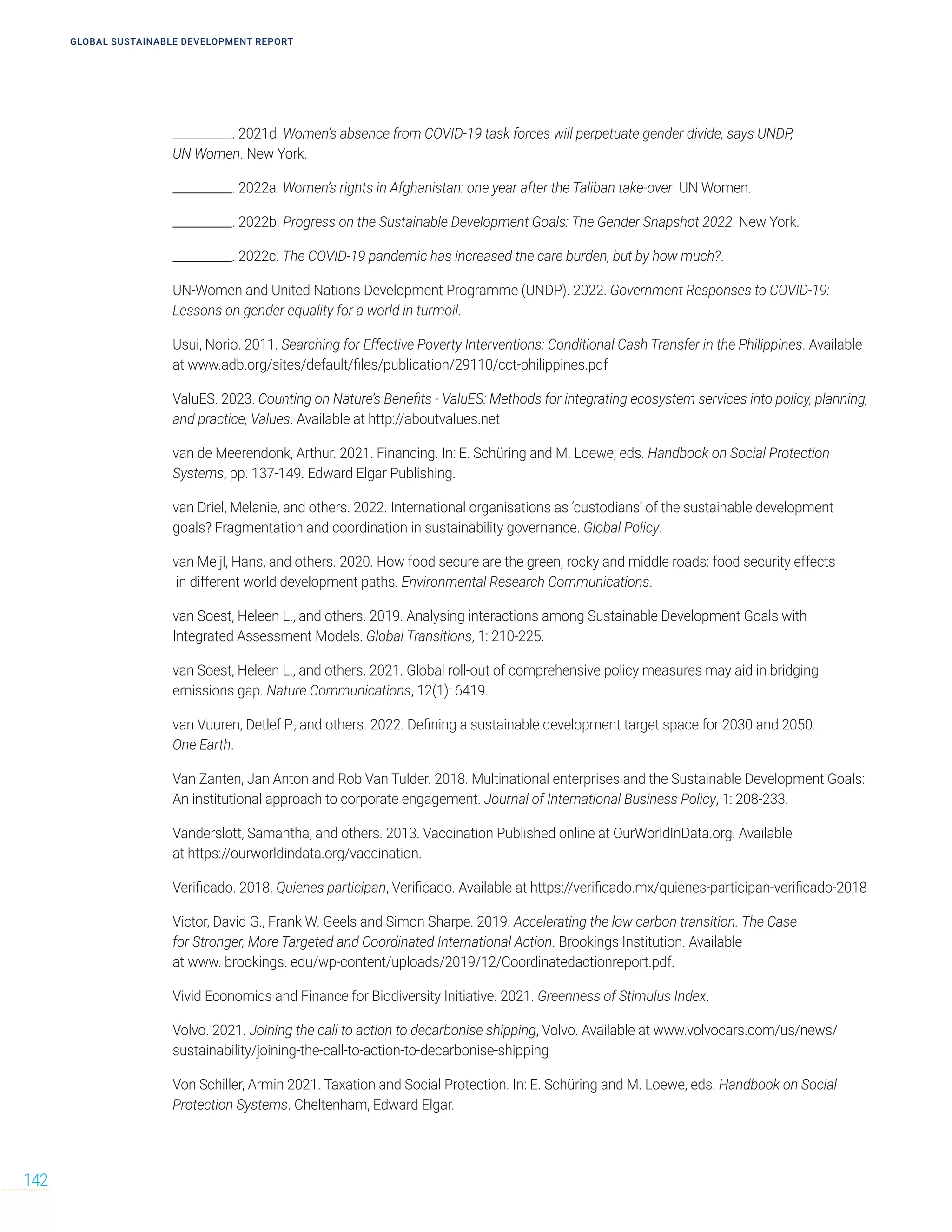 __________. 2021d. Women’s absence from COVID-19 task forces will perpetuate gender divide, says UNDP,
UN Women. New York.
__________. 2022a. Women’s rights in Afghanistan: one year after the Taliban take-over. UN Women.
__________. 2022b. Progress on the Sustainable Development Goals: The Gender Snapshot 2022. New York.
__________. 2022c. The COVID-19 pandemic has increased the care burden, but by how much?.
UN-Women and United Nations Development Programme (UNDP). 2022. Government Responses to COVID-19:
Lessons on gender equality for a world in turmoil.
Usui, Norio. 2011. Searching for Effective Poverty Interventions: Conditional Cash Transfer in the Philippines. Available
at www.adb.org/sites/default/files/publication/29110/cct-philippines.pdf
ValuES. 2023. Counting on Nature’s Benefits - ValuES: Methods for integrating ecosystem services into policy, planning,
and practice, Values. Available at http://aboutvalues.net
van de Meerendonk, Arthur. 2021. Financing. In: E. Schüring and M. Loewe, eds. Handbook on Social Protection
Systems, pp. 137-149. Edward Elgar Publishing.
van Driel, Melanie, and others. 2022. International organisations as ‘custodians’ of the sustainable development
goals? Fragmentation and coordination in sustainability governance. Global Policy.
van Meijl, Hans, and others. 2020. How food secure are the green, rocky and middle roads: food security effects
in different world development paths. Environmental Research Communications.
van Soest, Heleen L., and others. 2019. Analysing interactions among Sustainable Development Goals with
Integrated Assessment Models. Global Transitions, 1: 210-225.
van Soest, Heleen L., and others. 2021. Global roll-out of comprehensive policy measures may aid in bridging
emissions gap. Nature Communications, 12(1): 6419.
van Vuuren, Detlef P., and others. 2022. Defining a sustainable development target space for 2030 and 2050.
One Earth.
Van Zanten, Jan Anton and Rob Van Tulder. 2018. Multinational enterprises and the Sustainable Development Goals:
An institutional approach to corporate engagement. Journal of International Business Policy, 1: 208-233.
Vanderslott, Samantha, and others. 2013. Vaccination Published online at OurWorldInData.org. Available
at https://ourworldindata.org/vaccination.
Verificado. 2018. Quienes participan, Verificado. Available at https://verificado.mx/quienes-participan-verificado-2018
Victor, David G., Frank W. Geels and Simon Sharpe. 2019. Accelerating the low carbon transition. The Case
for Stronger, More Targeted and Coordinated International Action. Brookings Institution. Available
at www. brookings. edu/wp-content/uploads/2019/12/Coordinatedactionreport.pdf.
Vivid Economics and Finance for Biodiversity Initiative. 2021. Greenness of Stimulus Index.
Volvo. 2021. Joining the call to action to decarbonise shipping, Volvo. Available at www.volvocars.com/us/news/
sustainability/joining-the-call-to-action-to-decarbonise-shipping
Von Schiller, Armin 2021. Taxation and Social Protection. In: E. Schüring and M. Loewe, eds. Handbook on Social
Protection Systems. Cheltenham, Edward Elgar.
GLOBAL SUSTAINABLE DEVELOPMENT REPORT
142
 