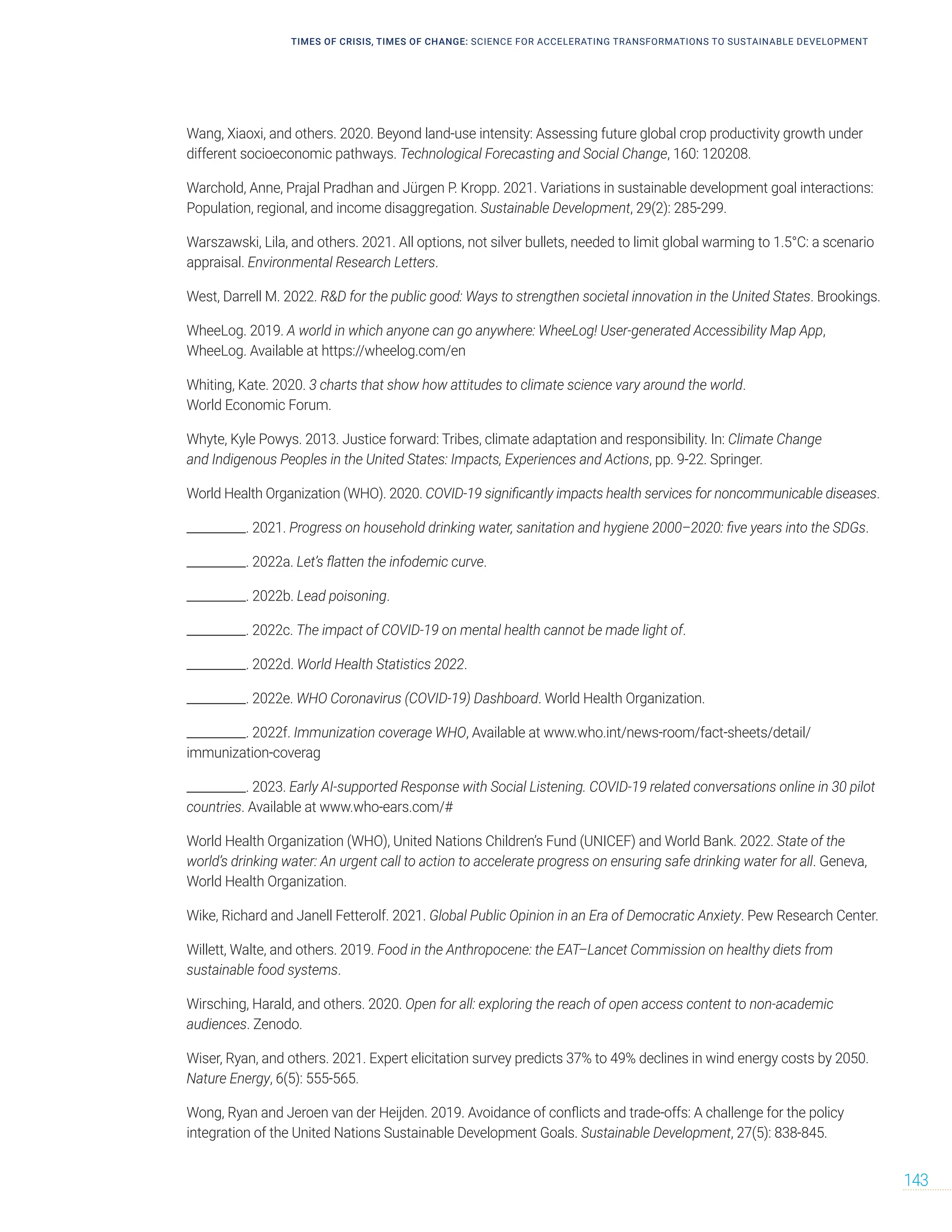 Wang, Xiaoxi, and others. 2020. Beyond land-use intensity: Assessing future global crop productivity growth under
different socioeconomic pathways. Technological Forecasting and Social Change, 160: 120208.
Warchold, Anne, Prajal Pradhan and Jürgen P. Kropp. 2021. Variations in sustainable development goal interactions:
Population, regional, and income disaggregation. Sustainable Development, 29(2): 285-299.
Warszawski, Lila, and others. 2021. All options, not silver bullets, needed to limit global warming to 1.5°C: a scenario
appraisal. Environmental Research Letters.
West, Darrell M. 2022. RD for the public good: Ways to strengthen societal innovation in the United States. Brookings.
WheeLog. 2019. A world in which anyone can go anywhere: WheeLog! User-generated Accessibility Map App,
WheeLog. Available at https://wheelog.com/en
Whiting, Kate. 2020. 3 charts that show how attitudes to climate science vary around the world.
World Economic Forum.
Whyte, Kyle Powys. 2013. Justice forward: Tribes, climate adaptation and responsibility. In: Climate Change
and Indigenous Peoples in the United States: Impacts, Experiences and Actions, pp. 9-22. Springer.
World Health Organization (WHO). 2020. COVID-19 significantly impacts health services for noncommunicable diseases.
__________. 2021. Progress on household drinking water, sanitation and hygiene 2000–2020: five years into the SDGs.
__________. 2022a. Let’s flatten the infodemic curve.
__________. 2022b. Lead poisoning.
__________. 2022c. The impact of COVID-19 on mental health cannot be made light of.
__________. 2022d. World Health Statistics 2022.
__________. 2022e. WHO Coronavirus (COVID-19) Dashboard. World Health Organization.
__________. 2022f. Immunization coverage WHO, Available at www.who.int/news-room/fact-sheets/detail/
immunization-coverag
__________. 2023. Early AI-supported Response with Social Listening. COVID-19 related conversations online in 30 pilot
countries. Available at www.who-ears.com/#
World Health Organization (WHO), United Nations Children’s Fund (UNICEF) and World Bank. 2022. State of the
world’s drinking water: An urgent call to action to accelerate progress on ensuring safe drinking water for all. Geneva,
World Health Organization.
Wike, Richard and Janell Fetterolf. 2021. Global Public Opinion in an Era of Democratic Anxiety. Pew Research Center.
Willett, Walte, and others. 2019. Food in the Anthropocene: the EAT–Lancet Commission on healthy diets from
sustainable food systems.
Wirsching, Harald, and others. 2020. Open for all: exploring the reach of open access content to non-academic
audiences. Zenodo.
Wiser, Ryan, and others. 2021. Expert elicitation survey predicts 37% to 49% declines in wind energy costs by 2050.
Nature Energy, 6(5): 555-565.
Wong, Ryan and Jeroen van der Heijden. 2019. Avoidance of conflicts and trade‐offs: A challenge for the policy
integration of the United Nations Sustainable Development Goals. Sustainable Development, 27(5): 838-845.
TIMES OF CRISIS, TIMES OF CHANGE: SCIENCE FOR ACCELERATING TRANSFORMATIONS TO SUSTAINABLE DEVELOPMENT
143
 