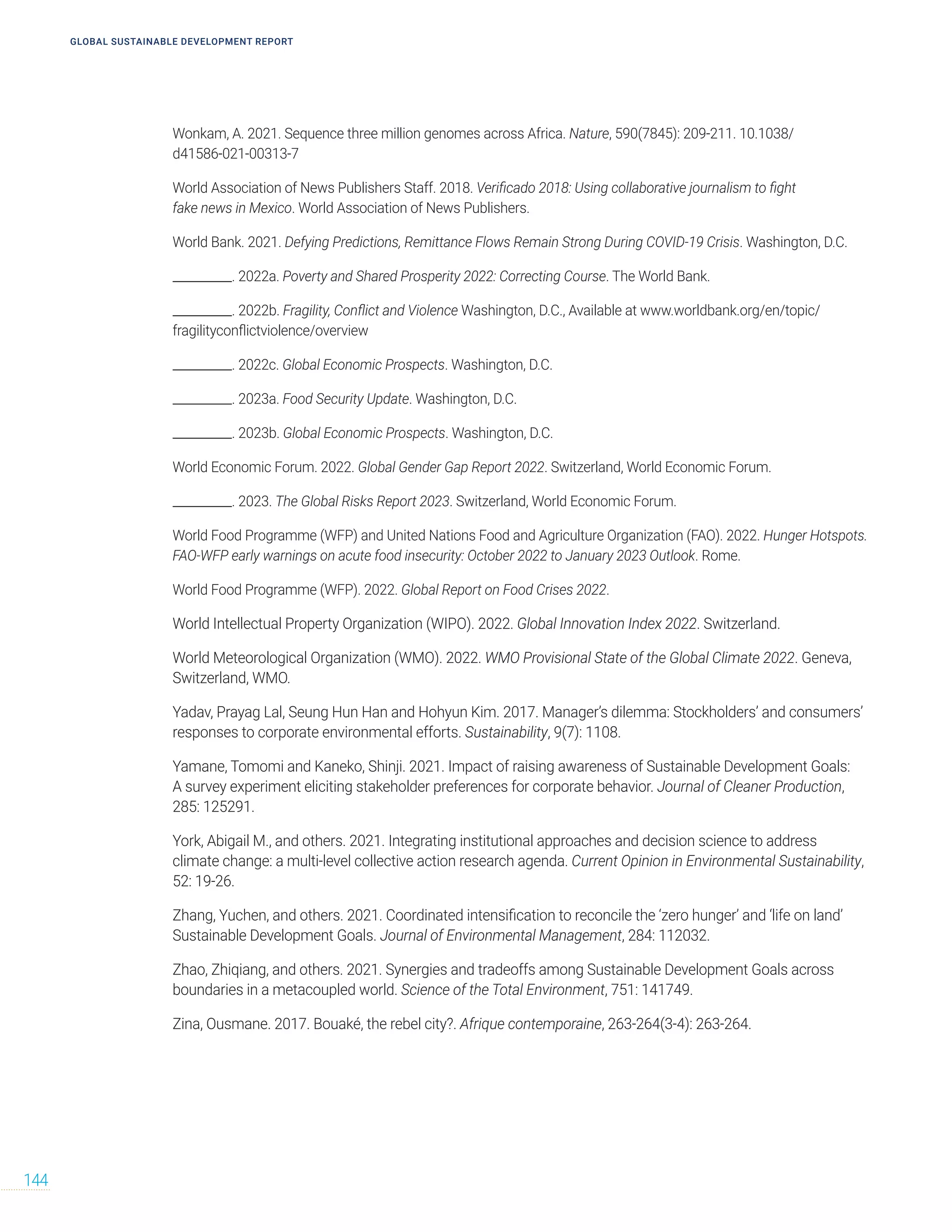 Wonkam, A. 2021. Sequence three million genomes across Africa. Nature, 590(7845): 209-211. 10.1038/
d41586-021-00313-7
World Association of News Publishers Staff. 2018. Verificado 2018: Using collaborative journalism to fight
fake news in Mexico. World Association of News Publishers.
World Bank. 2021. Defying Predictions, Remittance Flows Remain Strong During COVID-19 Crisis. Washington, D.C.
__________. 2022a. Poverty and Shared Prosperity 2022: Correcting Course. The World Bank.
__________. 2022b. Fragility, Conflict and Violence Washington, D.C., Available at www.worldbank.org/en/topic/
fragilityconflictviolence/overview
__________. 2022c. Global Economic Prospects. Washington, D.C.
__________. 2023a. Food Security Update. Washington, D.C.
__________. 2023b. Global Economic Prospects. Washington, D.C.
World Economic Forum. 2022. Global Gender Gap Report 2022. Switzerland, World Economic Forum.
__________. 2023. The Global Risks Report 2023. Switzerland, World Economic Forum.
World Food Programme (WFP) and United Nations Food and Agriculture Organization (FAO). 2022. Hunger Hotspots.
FAO‑WFP early warnings on acute food insecurity: October 2022 to January 2023 Outlook. Rome.
World Food Programme (WFP). 2022. Global Report on Food Crises 2022.
World Intellectual Property Organization (WIPO). 2022. Global Innovation Index 2022. Switzerland.
World Meteorological Organization (WMO). 2022. WMO Provisional State of the Global Climate 2022. Geneva,
Switzerland, WMO.
Yadav, Prayag Lal, Seung Hun Han and Hohyun Kim. 2017. Manager’s dilemma: Stockholders’ and consumers’
responses to corporate environmental efforts. Sustainability, 9(7): 1108.
Yamane, Tomomi and Kaneko, Shinji. 2021. Impact of raising awareness of Sustainable Development Goals:
A survey experiment eliciting stakeholder preferences for corporate behavior. Journal of Cleaner Production,
285: 125291.
York, Abigail M., and others. 2021. Integrating institutional approaches and decision science to address
climate change: a multi-level collective action research agenda. Current Opinion in Environmental Sustainability,
52: 19-26.
Zhang, Yuchen, and others. 2021. Coordinated intensification to reconcile the ‘zero hunger’ and ‘life on land’
Sustainable Development Goals. Journal of Environmental Management, 284: 112032.
Zhao, Zhiqiang, and others. 2021. Synergies and tradeoffs among Sustainable Development Goals across
boundaries in a metacoupled world. Science of the Total Environment, 751: 141749.
Zina, Ousmane. 2017. Bouaké, the rebel city?. Afrique contemporaine, 263-264(3-4): 263-264.
GLOBAL SUSTAINABLE DEVELOPMENT REPORT
144
 