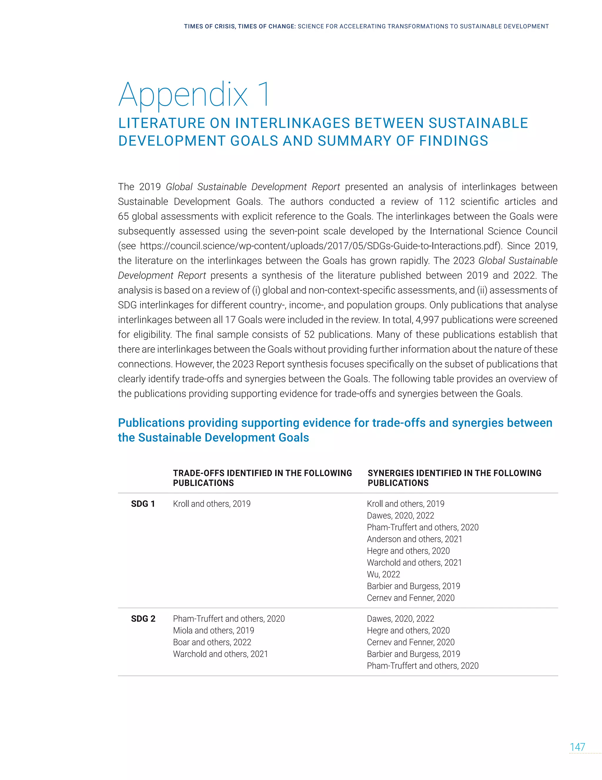 Appendix 1
LITERATURE ON INTERLINKAGES BETWEEN SUSTAINABLE
DEVELOPMENT GOALS AND SUMMARY OF FINDINGS
TRADE-OFFS IDENTIFIED IN THE FOLLOWING
PUBLICATIONS
SYNERGIES IDENTIFIED IN THE FOLLOWING
PUBLICATIONS
SDG 1 Kroll and others, 2019 Kroll and others, 2019
Dawes, 2020, 2022
Pham‐Truffert and others, 2020
Anderson and others, 2021
Hegre and others, 2020
Warchold and others, 2021
Wu, 2022
Barbier and Burgess, 2019
Cernev and Fenner, 2020
SDG 2 Pham‐Truffert and others, 2020
Miola and others, 2019
Boar and others, 2022
Warchold and others, 2021
Dawes, 2020, 2022
Hegre and others, 2020
Cernev and Fenner, 2020
Barbier and Burgess, 2019
Pham‐Truffert and others, 2020
TIMES OF CRISIS, TIMES OF CHANGE: SCIENCE FOR ACCELERATING TRANSFORMATIONS TO SUSTAINABLE DEVELOPMENT
147
The 2019 Global Sustainable Development Report presented an analysis of interlinkages between
Sustainable Development Goals. The authors conducted a review of 112 scientific articles and
65 global assessments with explicit reference to the Goals. The interlinkages between the Goals were
subsequently assessed using the seven-point scale developed by the International Science Council
(see https://council.science/wp-content/uploads/2017/05/SDGs-Guide-to-Interactions.pdf). Since 2019,
the literature on the interlinkages between the Goals has grown rapidly. The 2023 Global Sustainable
Development Report presents a synthesis of the literature published between 2019 and 2022. The
analysis is based on a review of (i) global and non-context-specific assessments, and (ii) assessments of
SDG interlinkages for different country-, income-, and population groups. Only publications that analyse
interlinkages between all 17 Goals were included in the review. In total, 4,997 publications were screened
for eligibility. The final sample consists of 52 publications. Many of these publications establish that
there are interlinkages between the Goals without providing further information about the nature of these
connections. However, the 2023 Report synthesis focuses specifically on the subset of publications that
clearly identify trade-offs and synergies between the Goals. The following table provides an overview of
the publications providing supporting evidence for trade-offs and synergies between the Goals.
Publications providing supporting evidence for trade-offs and synergies between
the Sustainable Development Goals
 