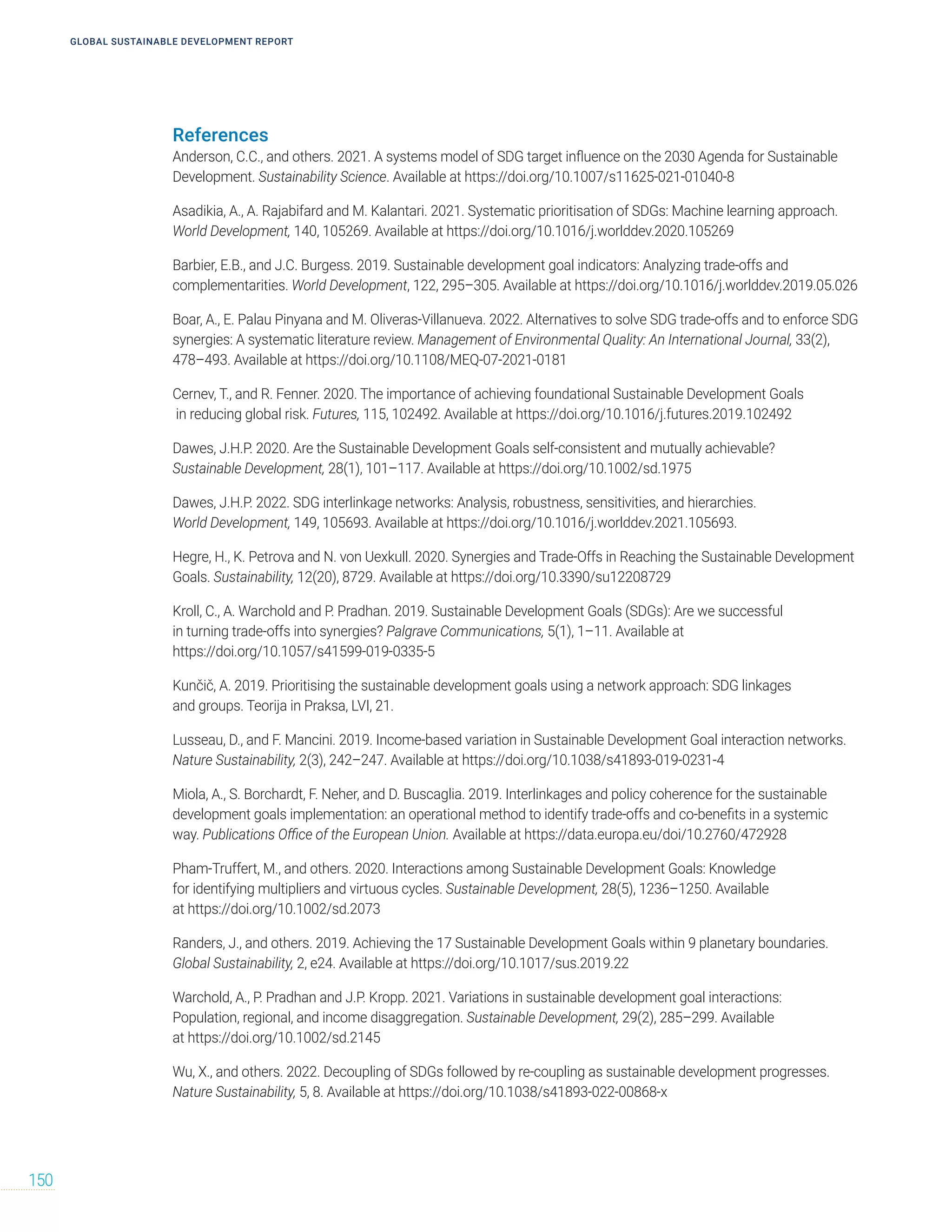 References
Anderson, C.C., and others. 2021. A systems model of SDG target influence on the 2030 Agenda for Sustainable
Development. Sustainability Science. Available at https://doi.org/10.1007/s11625-021-01040-8
Asadikia, A., A. Rajabifard and M. Kalantari. 2021. Systematic prioritisation of SDGs: Machine learning approach.
World Development, 140, 105269. Available at https://doi.org/10.1016/j.worlddev.2020.105269
Barbier, E.B., and J.C. Burgess. 2019. Sustainable development goal indicators: Analyzing trade-offs and
complementarities. World Development, 122, 295–305. Available at https://doi.org/10.1016/j.worlddev.2019.05.026
Boar, A., E. Palau Pinyana and M. Oliveras-Villanueva. 2022. Alternatives to solve SDG trade-offs and to enforce SDG
synergies: A systematic literature review. Management of Environmental Quality: An International Journal, 33(2),
478–493. Available at https://doi.org/10.1108/MEQ-07-2021-0181
Cernev, T., and R. Fenner. 2020. The importance of achieving foundational Sustainable Development Goals
in reducing global risk. Futures, 115, 102492. Available at https://doi.org/10.1016/j.futures.2019.102492
Dawes, J.H.P. 2020. Are the Sustainable Development Goals self-consistent and mutually achievable?
Sustainable Development, 28(1), 101–117. Available at https://doi.org/10.1002/sd.1975
Dawes, J.H.P. 2022. SDG interlinkage networks: Analysis, robustness, sensitivities, and hierarchies.
World Development, 149, 105693. Available at https://doi.org/10.1016/j.worlddev.2021.105693.
Hegre, H., K. Petrova and N. von Uexkull. 2020. Synergies and Trade-Offs in Reaching the Sustainable Development
Goals. Sustainability, 12(20), 8729. Available at https://doi.org/10.3390/su12208729
Kroll, C., A. Warchold and P. Pradhan. 2019. Sustainable Development Goals (SDGs): Are we successful
in turning trade-offs into synergies? Palgrave Communications, 5(1), 1–11. Available at
https://doi.org/10.1057/s41599-019-0335-5
Kunčič, A. 2019. Prioritising the sustainable development goals using a network approach: SDG linkages
and groups. Teorija in Praksa, LVI, 21.
Lusseau, D., and F. Mancini. 2019. Income-based variation in Sustainable Development Goal interaction networks.
Nature Sustainability, 2(3), 242–247. Available at https://doi.org/10.1038/s41893-019-0231-4
Miola, A., S. Borchardt, F. Neher, and D. Buscaglia. 2019. Interlinkages and policy coherence for the sustainable
development goals implementation: an operational method to identify trade-offs and co-benefits in a systemic
way. Publications Office of the European Union. Available at https://data.europa.eu/doi/10.2760/472928
Pham‐Truffert, M., and others. 2020. Interactions among Sustainable Development Goals: Knowledge
for identifying multipliers and virtuous cycles. Sustainable Development, 28(5), 1236–1250. Available
at https://doi.org/10.1002/sd.2073
Randers, J., and others. 2019. Achieving the 17 Sustainable Development Goals within 9 planetary boundaries.
Global Sustainability, 2, e24. Available at https://doi.org/10.1017/sus.2019.22
Warchold, A., P. Pradhan and J.P. Kropp. 2021. Variations in sustainable development goal interactions:
Population, regional, and income disaggregation. Sustainable Development, 29(2), 285–299. Available
at https://doi.org/10.1002/sd.2145
Wu, X., and others. 2022. Decoupling of SDGs followed by re-coupling as sustainable development progresses.
Nature Sustainability, 5, 8. Available at https://doi.org/10.1038/s41893-022-00868-x
GLOBAL SUSTAINABLE DEVELOPMENT REPORT
150
 