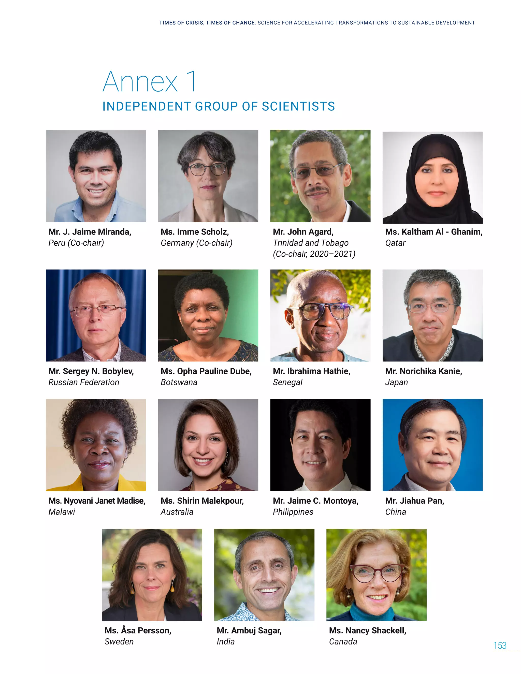 Annex 1
INDEPENDENT GROUP OF SCIENTISTS
Mr. J. Jaime Miranda,
Peru (Co-chair)
Ms. Nyovani Janet Madise,
Malawi
Mr. Sergey N. Bobylev,
Russian Federation
Mr. John Agard,
Trinidad and Tobago
(Co-chair, 2020–2021)
Mr. Jaime C. Montoya,
Philippines
Mr. Ibrahima Hathie,
Senegal
Mr. Ambuj Sagar,
India
Ms. Imme Scholz,
Germany (Co-chair)
Ms. Shirin Malekpour,
Australia
Ms. Opha Pauline Dube,
Botswana
Ms. Åsa Persson,
Sweden
Ms. Kaltham Al - Ghanim,
Qatar
Mr. Jiahua Pan,
China
Mr. Norichika Kanie,
Japan
Ms. Nancy Shackell,
Canada
TIMES OF CRISIS, TIMES OF CHANGE: SCIENCE FOR ACCELERATING TRANSFORMATIONS TO SUSTAINABLE DEVELOPMENT
153
 