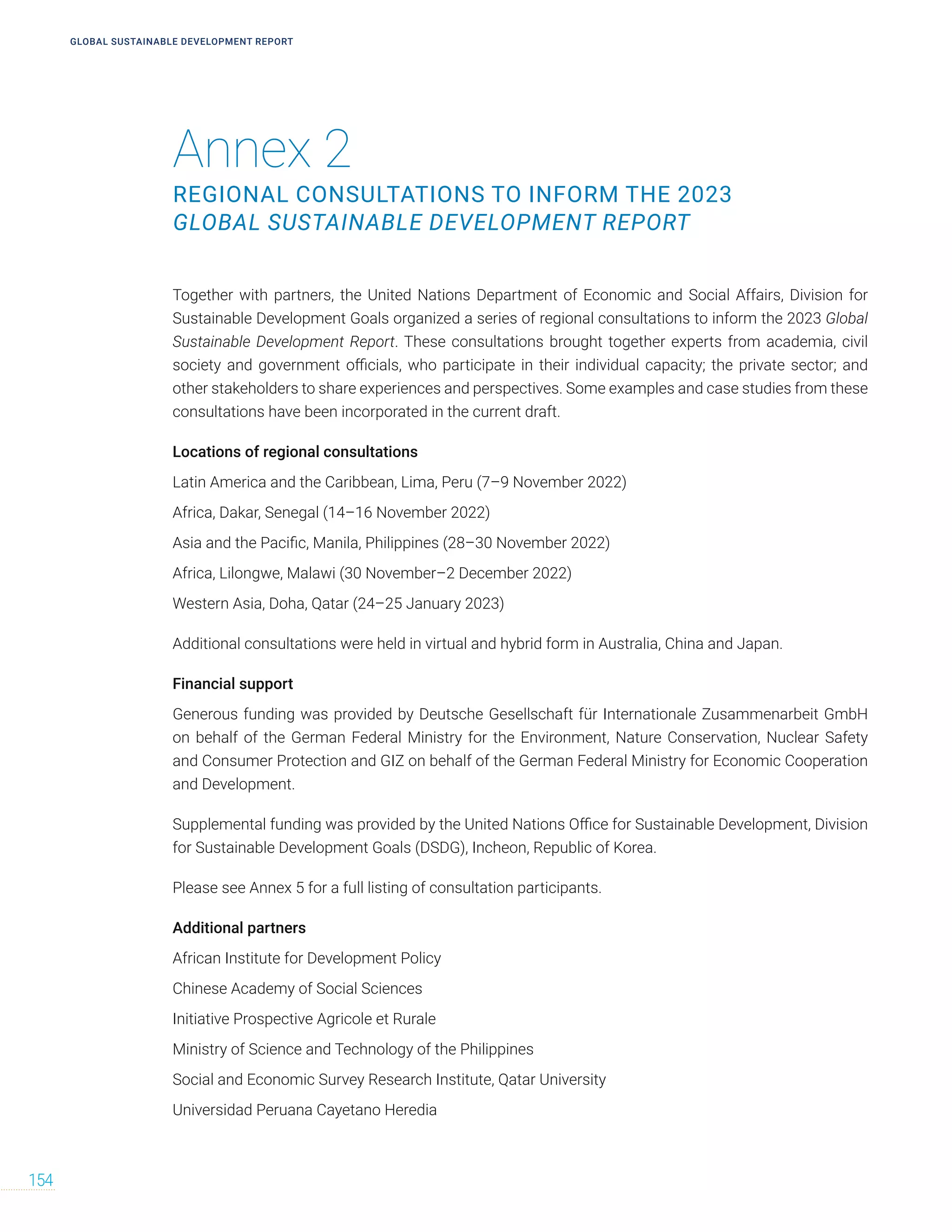 Annex 2
REGIONAL CONSULTATIONS TO INFORM THE 2023
GLOBAL SUSTAINABLE DEVELOPMENT REPORT
GLOBAL SUSTAINABLE DEVELOPMENT REPORT
154
Together with partners, the United Nations Department of Economic and Social Affairs, Division for
Sustainable Development Goals organized a series of regional consultations to inform the 2023 Global
Sustainable Development Report. These consultations brought together experts from academia, civil
society and government officials, who participate in their individual capacity; the private sector; and
other stakeholders to share experiences and perspectives. Some examples and case studies from these
consultations have been incorporated in the current draft.
Locations of regional consultations
Latin America and the Caribbean, Lima, Peru (7–9 November 2022)
Africa, Dakar, Senegal (14–16 November 2022)
Asia and the Pacific, Manila, Philippines (28–30 November 2022)
Africa, Lilongwe, Malawi (30 November–2 December 2022)
Western Asia, Doha, Qatar (24–25 January 2023)
Additional consultations were held in virtual and hybrid form in Australia, China and Japan.
Financial support
Generous funding was provided by Deutsche Gesellschaft für Internationale Zusammenarbeit GmbH
on behalf of the German Federal Ministry for the Environment, Nature Conservation, Nuclear Safety
and Consumer Protection and GIZ on behalf of the German Federal Ministry for Economic Cooperation
and Development.
Supplemental funding was provided by the United Nations Office for Sustainable Development, Division
for Sustainable Development Goals (DSDG), Incheon, Republic of Korea.
Please see Annex 5 for a full listing of consultation participants.
Additional partners
African Institute for Development Policy
Chinese Academy of Social Sciences
Initiative Prospective Agricole et Rurale
Ministry of Science and Technology of the Philippines
Social and Economic Survey Research Institute, Qatar University
Universidad Peruana Cayetano Heredia
 