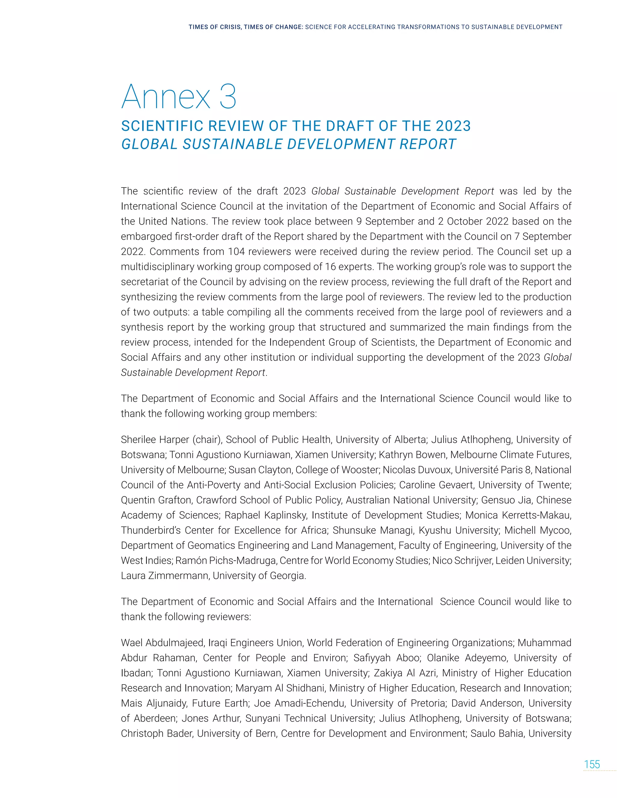 Annex 3
SCIENTIFIC REVIEW OF THE DRAFT OF THE 2023
GLOBAL SUSTAINABLE DEVELOPMENT REPORT
TIMES OF CRISIS, TIMES OF CHANGE: SCIENCE FOR ACCELERATING TRANSFORMATIONS TO SUSTAINABLE DEVELOPMENT
155
The scientific review of the draft 2023 Global Sustainable Development Report was led by the
International Science Council at the invitation of the Department of Economic and Social Affairs of
the United Nations. The review took place between 9 September and 2 October 2022 based on the
embargoed first-order draft of the Report shared by the Department with the Council on 7 September
2022. Comments from 104 reviewers were received during the review period. The Council set up a
multidisciplinary working group composed of 16 experts. The working group’s role was to support the
secretariat of the Council by advising on the review process, reviewing the full draft of the Report and
synthesizing the review comments from the large pool of reviewers. The review led to the production
of two outputs: a table compiling all the comments received from the large pool of reviewers and a
synthesis report by the working group that structured and summarized the main findings from the
review process, intended for the Independent Group of Scientists, the Department of Economic and
Social Affairs and any other institution or individual supporting the development of the 2023 Global
Sustainable Development Report.
The Department of Economic and Social Affairs and the International Science Council would like to
thank the following working group members:
Sherilee Harper (chair), School of Public Health, University of Alberta; Julius Atlhopheng, University of
Botswana; Tonni Agustiono Kurniawan, Xiamen University; Kathryn Bowen, Melbourne Climate Futures,
University of Melbourne; Susan Clayton, College of Wooster; Nicolas Duvoux, Université Paris 8, National
Council of the Anti-Poverty and Anti-Social Exclusion Policies; Caroline Gevaert, University of Twente;
Quentin Grafton, Crawford School of Public Policy, Australian National University; Gensuo Jia, Chinese
Academy of Sciences; Raphael Kaplinsky, Institute of Development Studies; Monica Kerretts-Makau,
Thunderbird’s Center for Excellence for Africa; Shunsuke Managi, Kyushu University; Michell Mycoo,
Department of Geomatics Engineering and Land Management, Faculty of Engineering, University of the
West Indies; Ramón Pichs-Madruga, Centre for World Economy Studies; Nico Schrijver, Leiden University;
Laura Zimmermann, University of Georgia.
The Department of Economic and Social Affairs and the International Science Council would like to
thank the following reviewers:
Wael Abdulmajeed, Iraqi Engineers Union, World Federation of Engineering Organizations; Muhammad
Abdur Rahaman, Center for People and Environ; Safiyyah Aboo; Olanike Adeyemo, University of
Ibadan; Tonni Agustiono Kurniawan, Xiamen University; Zakiya Al Azri, Ministry of Higher Education
Research and Innovation; Maryam Al Shidhani, Ministry of Higher Education, Research and Innovation;
Mais Aljunaidy, Future Earth; Joe Amadi-Echendu, University of Pretoria; David Anderson, University
of Aberdeen; Jones Arthur, Sunyani Technical University; Julius Atlhopheng, University of Botswana;
Christoph Bader, University of Bern, Centre for Development and Environment; Saulo Bahia, University
 
