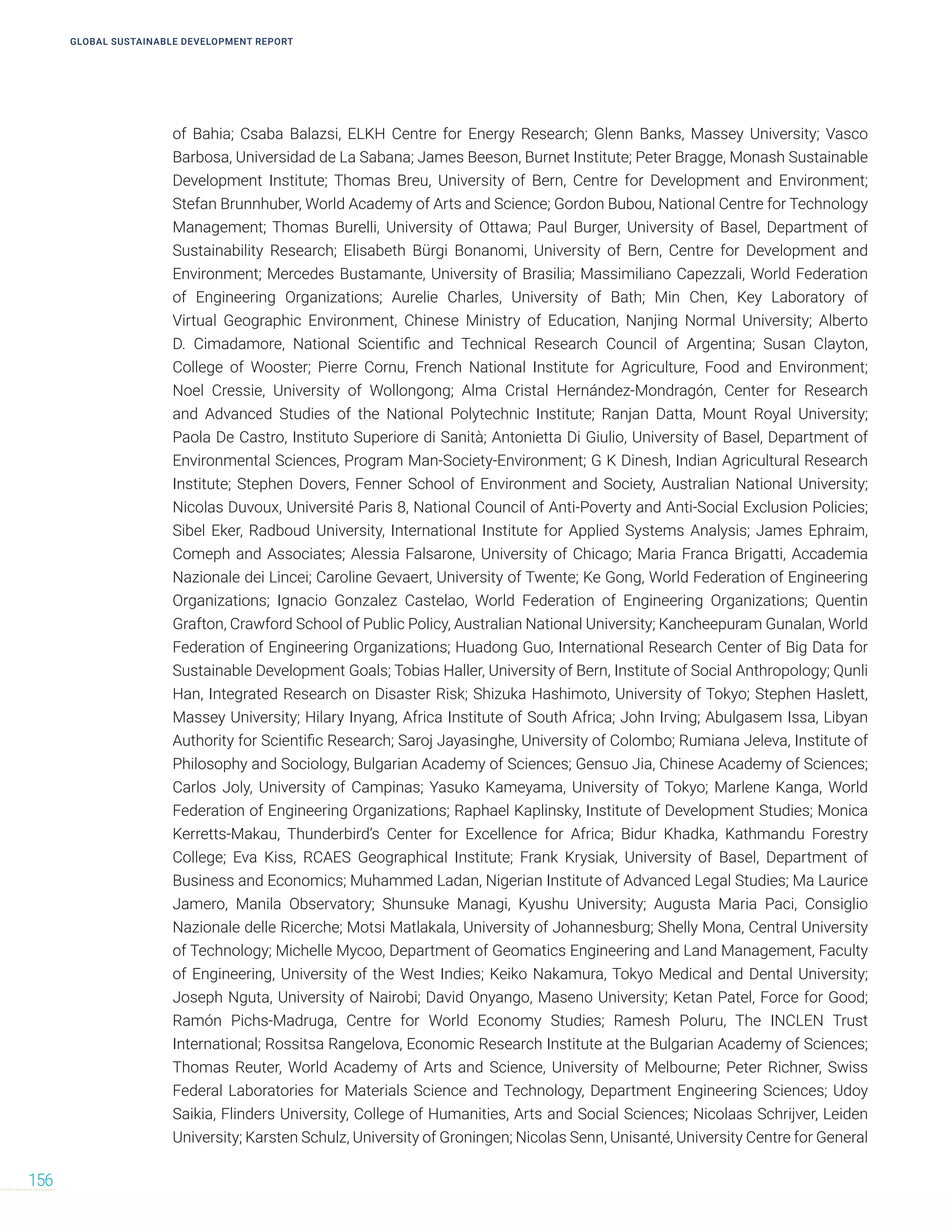 GLOBAL SUSTAINABLE DEVELOPMENT REPORT
156
of Bahia; Csaba Balazsi, ELKH Centre for Energy Research; Glenn Banks, Massey University; Vasco
Barbosa, Universidad de La Sabana; James Beeson, Burnet Institute; Peter Bragge, Monash Sustainable
Development Institute; Thomas Breu, University of Bern, Centre for Development and Environment;
Stefan Brunnhuber, World Academy of Arts and Science; Gordon Bubou, National Centre for Technology
Management; Thomas Burelli, University of Ottawa; Paul Burger, University of Basel, Department of
Sustainability Research; Elisabeth Bürgi Bonanomi, University of Bern, Centre for Development and
Environment; Mercedes Bustamante, University of Brasilia; Massimiliano Capezzali, World Federation
of Engineering Organizations; Aurelie Charles, University of Bath; Min Chen, Key Laboratory of
Virtual Geographic Environment, Chinese Ministry of Education, Nanjing Normal University; Alberto
D. Cimadamore, National Scientific and Technical Research Council of Argentina; Susan Clayton,
College of Wooster; Pierre Cornu, French National Institute for Agriculture, Food and Environment;
Noel Cressie, University of Wollongong; Alma Cristal Hernández-Mondragón, Center for Research
and Advanced Studies of the National Polytechnic Institute; Ranjan Datta, Mount Royal University;
Paola De Castro, Instituto Superiore di Sanità; Antonietta Di Giulio, University of Basel, Department of
Environmental Sciences, Program Man-Society-Environment; G K Dinesh, Indian Agricultural Research
Institute; Stephen Dovers, Fenner School of Environment and Society, Australian National University;
Nicolas Duvoux, Université Paris 8, National Council of Anti-Poverty and Anti-Social Exclusion Policies;
Sibel Eker, Radboud University, International Institute for Applied Systems Analysis; James Ephraim,
Comeph and Associates; Alessia Falsarone, University of Chicago; Maria Franca Brigatti, Accademia
Nazionale dei Lincei; Caroline Gevaert, University of Twente; Ke Gong, World Federation of Engineering
Organizations; Ignacio Gonzalez Castelao, World Federation of Engineering Organizations; Quentin
Grafton, Crawford School of Public Policy, Australian National University; Kancheepuram Gunalan, World
Federation of Engineering Organizations; Huadong Guo, International Research Center of Big Data for
Sustainable Development Goals; Tobias Haller, University of Bern, Institute of Social Anthropology; Qunli
Han, Integrated Research on Disaster Risk; Shizuka Hashimoto, University of Tokyo; Stephen Haslett,
Massey University; Hilary Inyang, Africa Institute of South Africa; John Irving; Abulgasem Issa, Libyan
Authority for Scientific Research; Saroj Jayasinghe, University of Colombo; Rumiana Jeleva, Institute of
Philosophy and Sociology, Bulgarian Academy of Sciences; Gensuo Jia, Chinese Academy of Sciences;
Carlos Joly, University of Campinas; Yasuko Kameyama, University of Tokyo; Marlene Kanga, World
Federation of Engineering Organizations; Raphael Kaplinsky, Institute of Development Studies; Monica
Kerretts-Makau, Thunderbird’s Center for Excellence for Africa; Bidur Khadka, Kathmandu Forestry
College; Eva Kiss, RCAES Geographical Institute; Frank Krysiak, University of Basel, Department of
Business and Economics; Muhammed Ladan, Nigerian Institute of Advanced Legal Studies; Ma Laurice
Jamero, Manila Observatory; Shunsuke Managi, Kyushu University; Augusta Maria Paci, Consiglio
Nazionale delle Ricerche; Motsi Matlakala, University of Johannesburg; Shelly Mona, Central University
of Technology; Michelle Mycoo, Department of Geomatics Engineering and Land Management, Faculty
of Engineering, University of the West Indies; Keiko Nakamura, Tokyo Medical and Dental University;
Joseph Nguta, University of Nairobi; David Onyango, Maseno University; Ketan Patel, Force for Good;
Ramón Pichs-Madruga, Centre for World Economy Studies; Ramesh Poluru, The INCLEN Trust
International; Rossitsa Rangelova, Economic Research Institute at the Bulgarian Academy of Sciences;
Thomas Reuter, World Academy of Arts and Science, University of Melbourne; Peter Richner, Swiss
Federal Laboratories for Materials Science and Technology, Department Engineering Sciences; Udoy
Saikia, Flinders University, College of Humanities, Arts and Social Sciences; Nicolaas Schrijver, Leiden
University; Karsten Schulz, University of Groningen; Nicolas Senn, Unisanté, University Centre for General
 