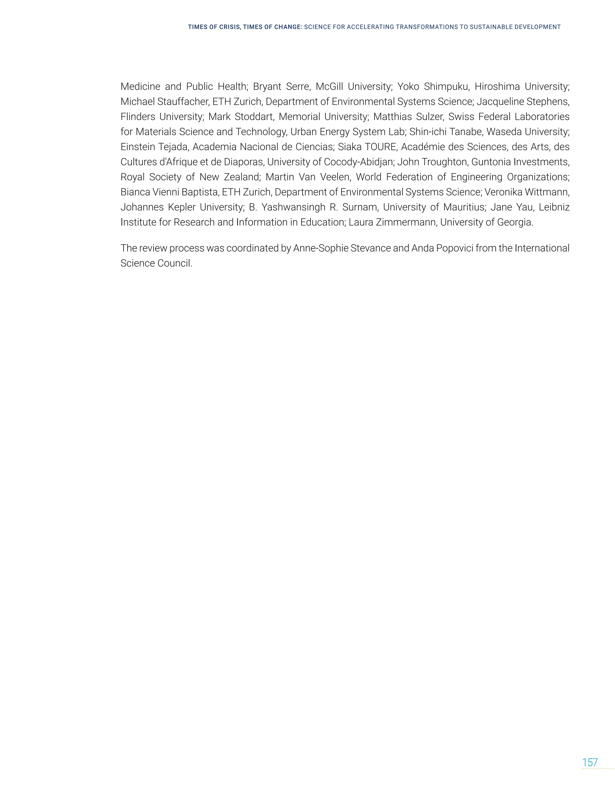 TIMES OF CRISIS, TIMES OF CHANGE: SCIENCE FOR ACCELERATING TRANSFORMATIONS TO SUSTAINABLE DEVELOPMENT
157
Medicine and Public Health; Bryant Serre, McGill University; Yoko Shimpuku, Hiroshima University;
Michael Stauffacher, ETH Zurich, Department of Environmental Systems Science; Jacqueline Stephens,
Flinders University; Mark Stoddart, Memorial University; Matthias Sulzer, Swiss Federal Laboratories
for Materials Science and Technology, Urban Energy System Lab; Shin-ichi Tanabe, Waseda University;
Einstein Tejada, Academia Nacional de Ciencias; Siaka TOURE, Académie des Sciences, des Arts, des
Cultures d'Afrique et de Diaporas, University of Cocody-Abidjan; John Troughton, Guntonia Investments,
Royal Society of New Zealand; Martin Van Veelen, World Federation of Engineering Organizations;
Bianca Vienni Baptista, ETH Zurich, Department of Environmental Systems Science; Veronika Wittmann,
Johannes Kepler University; B. Yashwansingh R. Surnam, University of Mauritius; Jane Yau, Leibniz
Institute for Research and Information in Education; Laura Zimmermann, University of Georgia.
The review process was coordinated by Anne-Sophie Stevance and Anda Popovici from the International
Science Council.
 