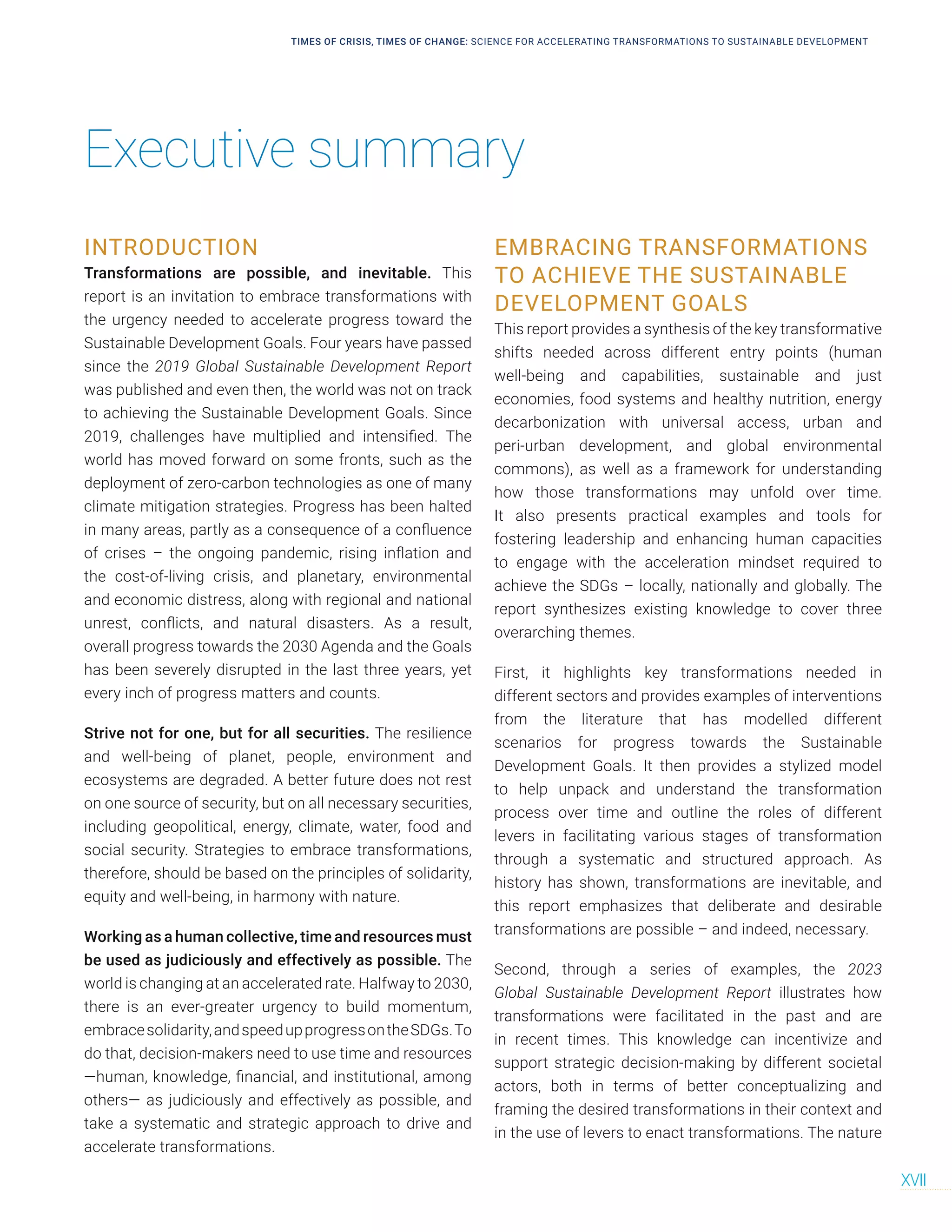 TIMES OF CRISIS, TIMES OF CHANGE: SCIENCE FOR ACCELERATING TRANSFORMATIONS TO SUSTAINABLE DEVELOPMENT
XVII
INTRODUCTION
Transformations are possible, and inevitable. This
report is an invitation to embrace transformations with
the urgency needed to accelerate progress toward the
Sustainable Development Goals. Four years have passed
since the 2019 Global Sustainable Development Report
was published and even then, the world was not on track
to achieving the Sustainable Development Goals. Since
2019, challenges have multiplied and intensified. The
world has moved forward on some fronts, such as the
deployment of zero-carbon technologies as one of many
climate mitigation strategies. Progress has been halted
in many areas, partly as a consequence of a confluence
of crises – the ongoing pandemic, rising inflation and
the cost-of-living crisis, and planetary, environmental
and economic distress, along with regional and national
unrest, conflicts, and natural disasters. As a result,
overall progress towards the 2030 Agenda and the Goals
has been severely disrupted in the last three years, yet
every inch of progress matters and counts.
Strive not for one, but for all securities. The resilience
and well-being of planet, people, environment and
ecosystems are degraded. A better future does not rest
on one source of security, but on all necessary securities,
including geopolitical, energy, climate, water, food and
social security. Strategies to embrace transformations,
therefore, should be based on the principles of solidarity,
equity and well-being, in harmony with nature.
Working as a human collective, time and resources must
be used as judiciously and effectively as possible. The
world is changing at an accelerated rate. Halfway to 2030,
there is an ever-greater urgency to build momentum,
embracesolidarity,andspeedupprogressontheSDGs.To
do that, decision-makers need to use time and resources
—human, knowledge, financial, and institutional, among
others— as judiciously and effectively as possible, and
take a systematic and strategic approach to drive and
accelerate transformations.
EMBRACING TRANSFORMATIONS
TO ACHIEVE THE SUSTAINABLE
DEVELOPMENT GOALS
This report provides a synthesis of the key transformative
shifts needed across different entry points (human
well-being and capabilities, sustainable and just
economies, food systems and healthy nutrition, energy
decarbonization with universal access, urban and
peri-urban development, and global environmental
commons), as well as a framework for understanding
how those transformations may unfold over time.
It also presents practical examples and tools for
fostering leadership and enhancing human capacities
to engage with the acceleration mindset required to
achieve the SDGs – locally, nationally and globally. The
report synthesizes existing knowledge to cover three
overarching themes.
First, it highlights key transformations needed in
different sectors and provides examples of interventions
from the literature that has modelled different
scenarios for progress towards the Sustainable
Development Goals. It then provides a stylized model
to help unpack and understand the transformation
process over time and outline the roles of different
levers in facilitating various stages of transformation
through a systematic and structured approach. As
history has shown, transformations are inevitable, and
this report emphasizes that deliberate and desirable
transformations are possible – and indeed, necessary.
Second, through a series of examples, the 2023
Global Sustainable Development Report illustrates how
transformations were facilitated in the past and are
in recent times. This knowledge can incentivize and
support strategic decision-making by different societal
actors, both in terms of better conceptualizing and
framing the desired transformations in their context and
in the use of levers to enact transformations. The nature
Executive summary
 