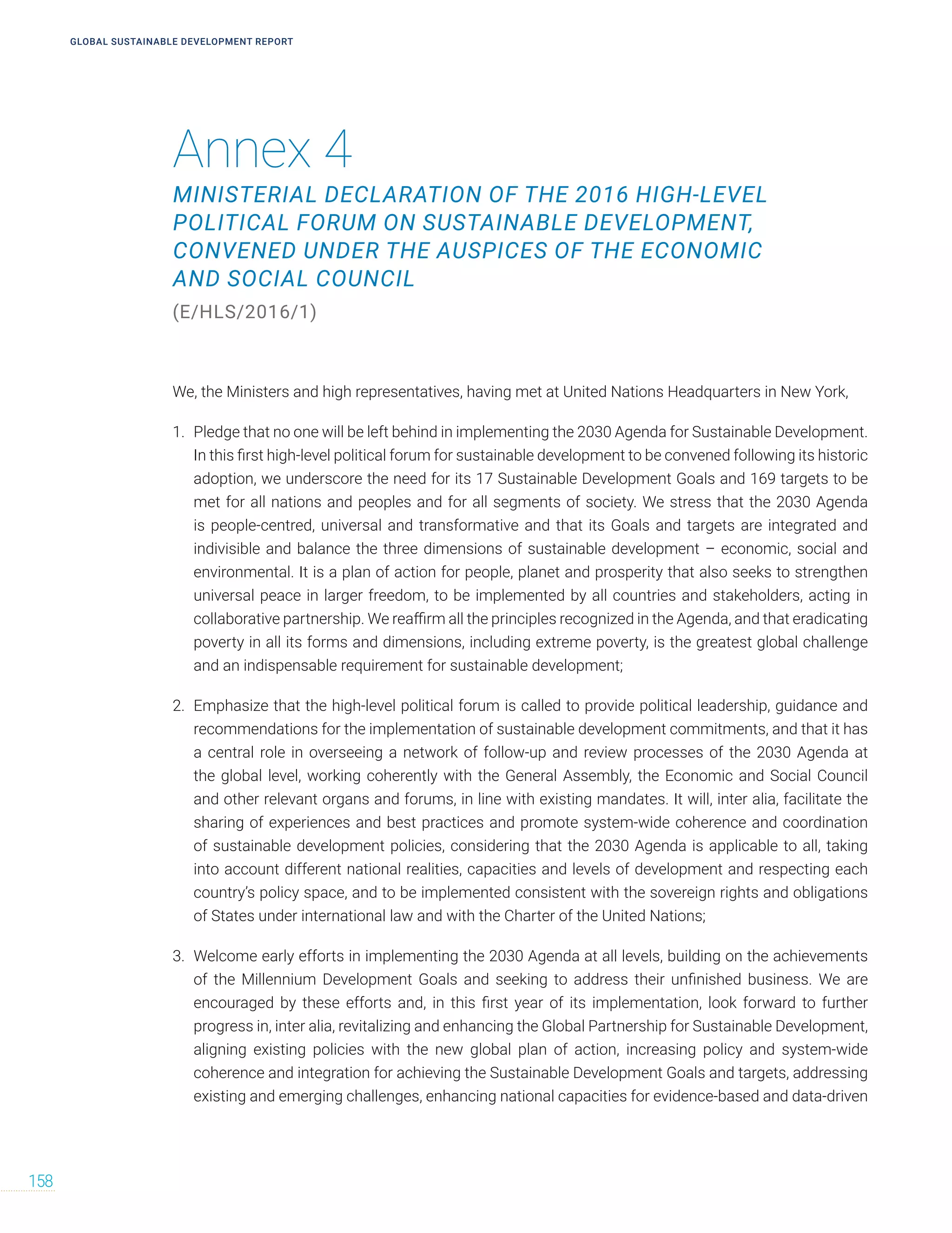 Annex 4
MINISTERIAL DECLARATION OF THE 2016 HIGH-LEVEL
POLITICAL FORUM ON SUSTAINABLE DEVELOPMENT,
CONVENED UNDER THE AUSPICES OF THE ECONOMIC
AND SOCIAL COUNCIL
(E/HLS/2016/1)
GLOBAL SUSTAINABLE DEVELOPMENT REPORT
158
We, the Ministers and high representatives, having met at United Nations Headquarters in New York,
1. Pledge that no one will be left behind in implementing the 2030 Agenda for Sustainable Development.
In this first high-level political forum for sustainable development to be convened following its historic
adoption, we underscore the need for its 17 Sustainable Development Goals and 169 targets to be
met for all nations and peoples and for all segments of society. We stress that the 2030 Agenda
is people-centred, universal and transformative and that its Goals and targets are integrated and
indivisible and balance the three dimensions of sustainable development – economic, social and
environmental. It is a plan of action for people, planet and prosperity that also seeks to strengthen
universal peace in larger freedom, to be implemented by all countries and stakeholders, acting in
collaborative partnership. We reaffirm all the principles recognized in the Agenda, and that eradicating
poverty in all its forms and dimensions, including extreme poverty, is the greatest global challenge
and an indispensable requirement for sustainable development;
2. Emphasize that the high-level political forum is called to provide political leadership, guidance and
recommendations for the implementation of sustainable development commitments, and that it has
a central role in overseeing a network of follow-up and review processes of the 2030 Agenda at
the global level, working coherently with the General Assembly, the Economic and Social Council
and other relevant organs and forums, in line with existing mandates. It will, inter alia, facilitate the
sharing of experiences and best practices and promote system-wide coherence and coordination
of sustainable development policies, considering that the 2030 Agenda is applicable to all, taking
into account different national realities, capacities and levels of development and respecting each
country’s policy space, and to be implemented consistent with the sovereign rights and obligations
of States under international law and with the Charter of the United Nations;
3. Welcome early efforts in implementing the 2030 Agenda at all levels, building on the achievements
of the Millennium Development Goals and seeking to address their unfinished business. We are
encouraged by these efforts and, in this first year of its implementation, look forward to further
progress in, inter alia, revitalizing and enhancing the Global Partnership for Sustainable Development,
aligning existing policies with the new global plan of action, increasing policy and system-wide
coherence and integration for achieving the Sustainable Development Goals and targets, addressing
existing and emerging challenges, enhancing national capacities for evidence-based and data-driven
 