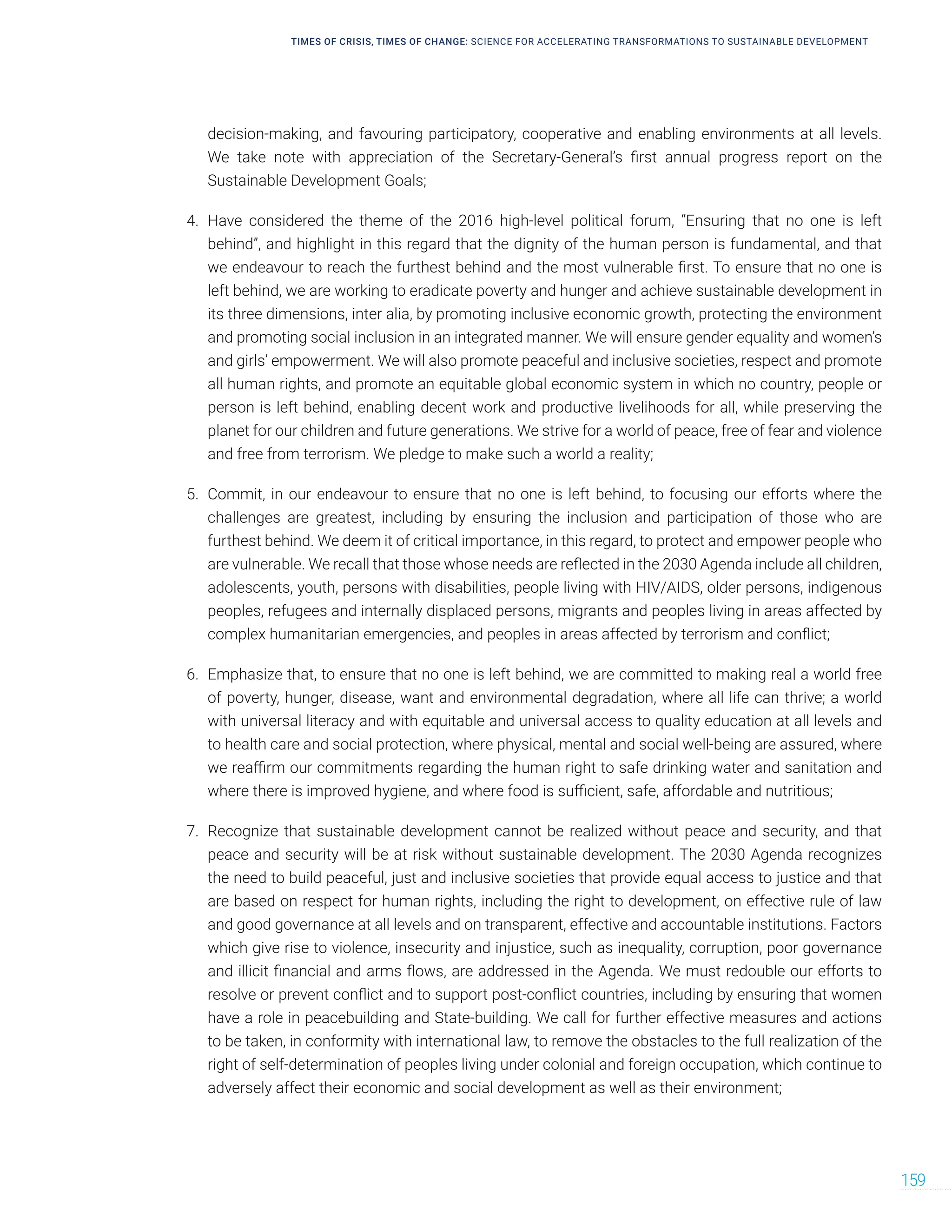 TIMES OF CRISIS, TIMES OF CHANGE: SCIENCE FOR ACCELERATING TRANSFORMATIONS TO SUSTAINABLE DEVELOPMENT
159
decision-making, and favouring participatory, cooperative and enabling environments at all levels.
We take note with appreciation of the Secretary-General’s first annual progress report on the
Sustainable Development Goals;
4. Have considered the theme of the 2016 high-level political forum, “Ensuring that no one is left
behind”, and highlight in this regard that the dignity of the human person is fundamental, and that
we endeavour to reach the furthest behind and the most vulnerable first. To ensure that no one is
left behind, we are working to eradicate poverty and hunger and achieve sustainable development in
its three dimensions, inter alia, by promoting inclusive economic growth, protecting the environment
and promoting social inclusion in an integrated manner. We will ensure gender equality and women’s
and girls’ empowerment. We will also promote peaceful and inclusive societies, respect and promote
all human rights, and promote an equitable global economic system in which no country, people or
person is left behind, enabling decent work and productive livelihoods for all, while preserving the
planet for our children and future generations. We strive for a world of peace, free of fear and violence
and free from terrorism. We pledge to make such a world a reality;
5. Commit, in our endeavour to ensure that no one is left behind, to focusing our efforts where the
challenges are greatest, including by ensuring the inclusion and participation of those who are
furthest behind. We deem it of critical importance, in this regard, to protect and empower people who
are vulnerable. We recall that those whose needs are reflected in the 2030 Agenda include all children,
adolescents, youth, persons with disabilities, people living with HIV/AIDS, older persons, indigenous
peoples, refugees and internally displaced persons, migrants and peoples living in areas affected by
complex humanitarian emergencies, and peoples in areas affected by terrorism and conflict;
6. Emphasize that, to ensure that no one is left behind, we are committed to making real a world free
of poverty, hunger, disease, want and environmental degradation, where all life can thrive; a world
with universal literacy and with equitable and universal access to quality education at all levels and
to health care and social protection, where physical, mental and social well-being are assured, where
we reaffirm our commitments regarding the human right to safe drinking water and sanitation and
where there is improved hygiene, and where food is sufficient, safe, affordable and nutritious;
7. Recognize that sustainable development cannot be realized without peace and security, and that
peace and security will be at risk without sustainable development. The 2030 Agenda recognizes
the need to build peaceful, just and inclusive societies that provide equal access to justice and that
are based on respect for human rights, including the right to development, on effective rule of law
and good governance at all levels and on transparent, effective and accountable institutions. Factors
which give rise to violence, insecurity and injustice, such as inequality, corruption, poor governance
and illicit financial and arms flows, are addressed in the Agenda. We must redouble our efforts to
resolve or prevent conflict and to support post-conflict countries, including by ensuring that women
have a role in peacebuilding and State-building. We call for further effective measures and actions
to be taken, in conformity with international law, to remove the obstacles to the full realization of the
right of self-determination of peoples living under colonial and foreign occupation, which continue to
adversely affect their economic and social development as well as their environment;
 