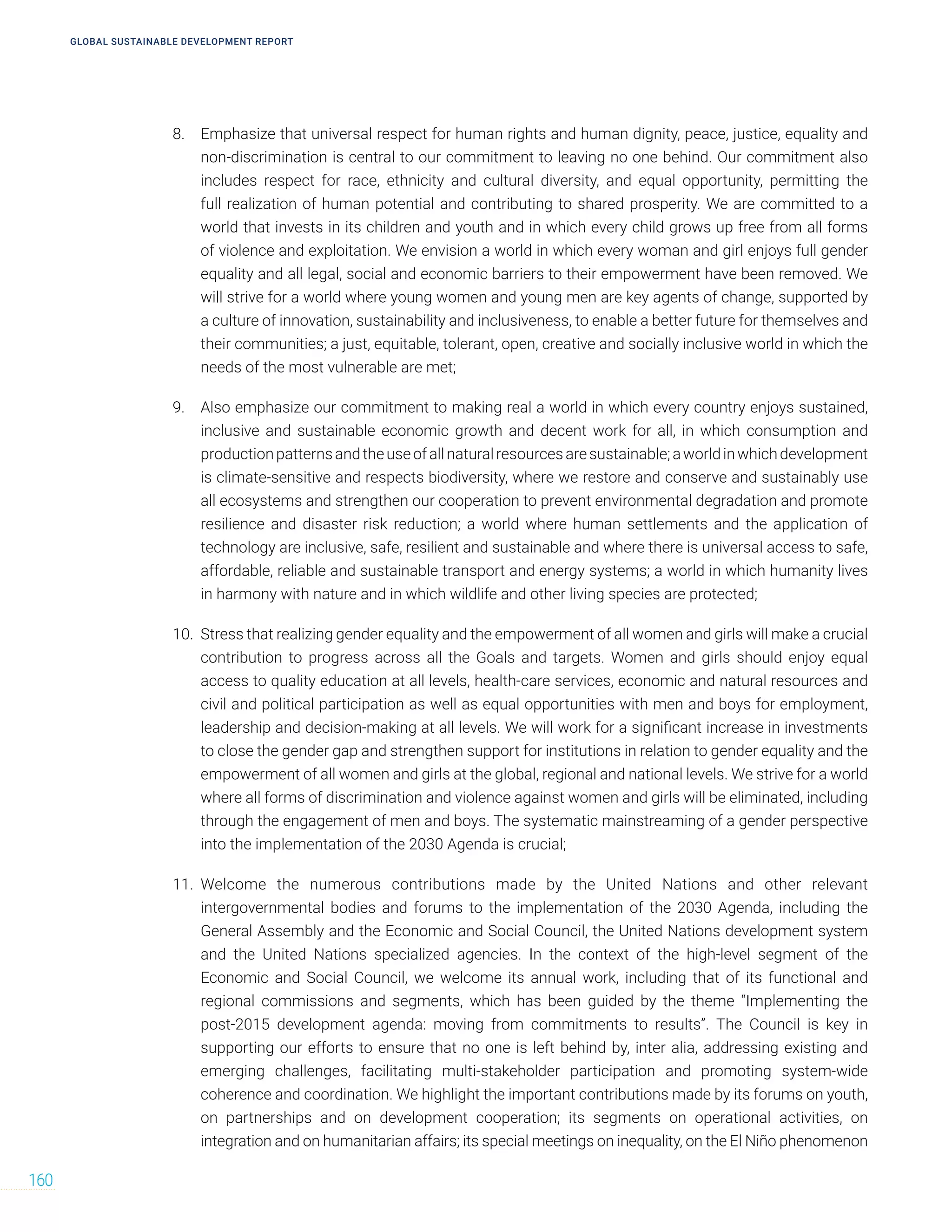 GLOBAL SUSTAINABLE DEVELOPMENT REPORT
160
8. Emphasize that universal respect for human rights and human dignity, peace, justice, equality and
non-discrimination is central to our commitment to leaving no one behind. Our commitment also
includes respect for race, ethnicity and cultural diversity, and equal opportunity, permitting the
full realization of human potential and contributing to shared prosperity. We are committed to a
world that invests in its children and youth and in which every child grows up free from all forms
of violence and exploitation. We envision a world in which every woman and girl enjoys full gender
equality and all legal, social and economic barriers to their empowerment have been removed. We
will strive for a world where young women and young men are key agents of change, supported by
a culture of innovation, sustainability and inclusiveness, to enable a better future for themselves and
their communities; a just, equitable, tolerant, open, creative and socially inclusive world in which the
needs of the most vulnerable are met;
9. Also emphasize our commitment to making real a world in which every country enjoys sustained,
inclusive and sustainable economic growth and decent work for all, in which consumption and
productionpatternsandtheuseofallnaturalresourcesaresustainable;aworldinwhichdevelopment
is climate-sensitive and respects biodiversity, where we restore and conserve and sustainably use
all ecosystems and strengthen our cooperation to prevent environmental degradation and promote
resilience and disaster risk reduction; a world where human settlements and the application of
technology are inclusive, safe, resilient and sustainable and where there is universal access to safe,
affordable, reliable and sustainable transport and energy systems; a world in which humanity lives
in harmony with nature and in which wildlife and other living species are protected;
10. Stress that realizing gender equality and the empowerment of all women and girls will make a crucial
contribution to progress across all the Goals and targets. Women and girls should enjoy equal
access to quality education at all levels, health-care services, economic and natural resources and
civil and political participation as well as equal opportunities with men and boys for employment,
leadership and decision-making at all levels. We will work for a significant increase in investments
to close the gender gap and strengthen support for institutions in relation to gender equality and the
empowerment of all women and girls at the global, regional and national levels. We strive for a world
where all forms of discrimination and violence against women and girls will be eliminated, including
through the engagement of men and boys. The systematic mainstreaming of a gender perspective
into the implementation of the 2030 Agenda is crucial;
11. Welcome the numerous contributions made by the United Nations and other relevant
intergovernmental bodies and forums to the implementation of the 2030 Agenda, including the
General Assembly and the Economic and Social Council, the United Nations development system
and the United Nations specialized agencies. In the context of the high-level segment of the
Economic and Social Council, we welcome its annual work, including that of its functional and
regional commissions and segments, which has been guided by the theme “Implementing the
post-2015 development agenda: moving from commitments to results”. The Council is key in
supporting our efforts to ensure that no one is left behind by, inter alia, addressing existing and
emerging challenges, facilitating multi-stakeholder participation and promoting system-wide
coherence and coordination. We highlight the important contributions made by its forums on youth,
on partnerships and on development cooperation; its segments on operational activities, on
integration and on humanitarian affairs; its special meetings on inequality, on the El Niño phenomenon
 