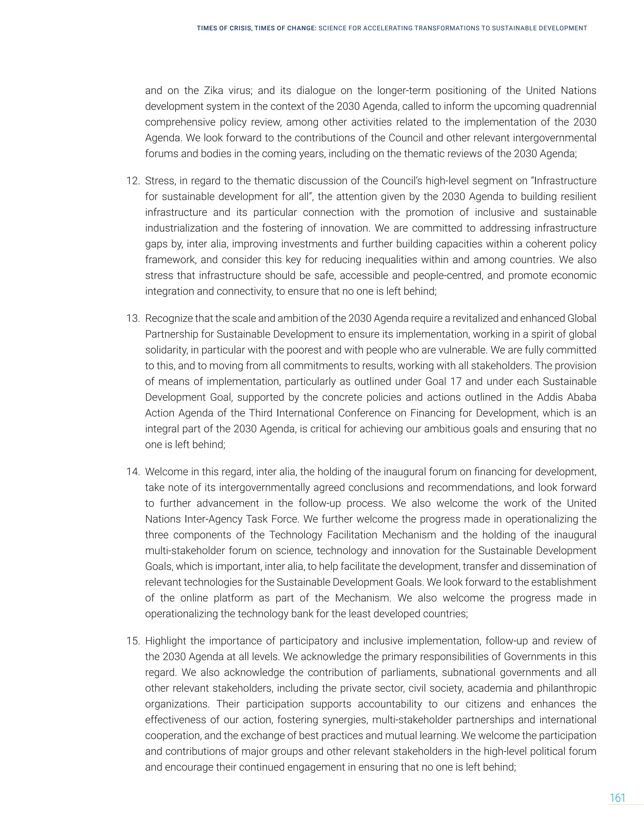 TIMES OF CRISIS, TIMES OF CHANGE: SCIENCE FOR ACCELERATING TRANSFORMATIONS TO SUSTAINABLE DEVELOPMENT
161
and on the Zika virus; and its dialogue on the longer-term positioning of the United Nations
development system in the context of the 2030 Agenda, called to inform the upcoming quadrennial
comprehensive policy review, among other activities related to the implementation of the 2030
Agenda. We look forward to the contributions of the Council and other relevant intergovernmental
forums and bodies in the coming years, including on the thematic reviews of the 2030 Agenda;
12. Stress, in regard to the thematic discussion of the Council’s high-level segment on “Infrastructure
for sustainable development for all”, the attention given by the 2030 Agenda to building resilient
infrastructure and its particular connection with the promotion of inclusive and sustainable
industrialization and the fostering of innovation. We are committed to addressing infrastructure
gaps by, inter alia, improving investments and further building capacities within a coherent policy
framework, and consider this key for reducing inequalities within and among countries. We also
stress that infrastructure should be safe, accessible and people-centred, and promote economic
integration and connectivity, to ensure that no one is left behind;
13. Recognize that the scale and ambition of the 2030 Agenda require a revitalized and enhanced Global
Partnership for Sustainable Development to ensure its implementation, working in a spirit of global
solidarity, in particular with the poorest and with people who are vulnerable. We are fully committed
to this, and to moving from all commitments to results, working with all stakeholders. The provision
of means of implementation, particularly as outlined under Goal 17 and under each Sustainable
Development Goal, supported by the concrete policies and actions outlined in the Addis Ababa
Action Agenda of the Third International Conference on Financing for Development, which is an
integral part of the 2030 Agenda, is critical for achieving our ambitious goals and ensuring that no
one is left behind;
14. Welcome in this regard, inter alia, the holding of the inaugural forum on financing for development,
take note of its intergovernmentally agreed conclusions and recommendations, and look forward
to further advancement in the follow-up process. We also welcome the work of the United
Nations Inter-Agency Task Force. We further welcome the progress made in operationalizing the
three components of the Technology Facilitation Mechanism and the holding of the inaugural
multi-stakeholder forum on science, technology and innovation for the Sustainable Development
Goals, which is important, inter alia, to help facilitate the development, transfer and dissemination of
relevant technologies for the Sustainable Development Goals. We look forward to the establishment
of the online platform as part of the Mechanism. We also welcome the progress made in
operationalizing the technology bank for the least developed countries;
15. Highlight the importance of participatory and inclusive implementation, follow-up and review of
the 2030 Agenda at all levels. We acknowledge the primary responsibilities of Governments in this
regard. We also acknowledge the contribution of parliaments, subnational governments and all
other relevant stakeholders, including the private sector, civil society, academia and philanthropic
organizations. Their participation supports accountability to our citizens and enhances the
effectiveness of our action, fostering synergies, multi-stakeholder partnerships and international
cooperation, and the exchange of best practices and mutual learning. We welcome the participation
and contributions of major groups and other relevant stakeholders in the high-level political forum
and encourage their continued engagement in ensuring that no one is left behind;
 