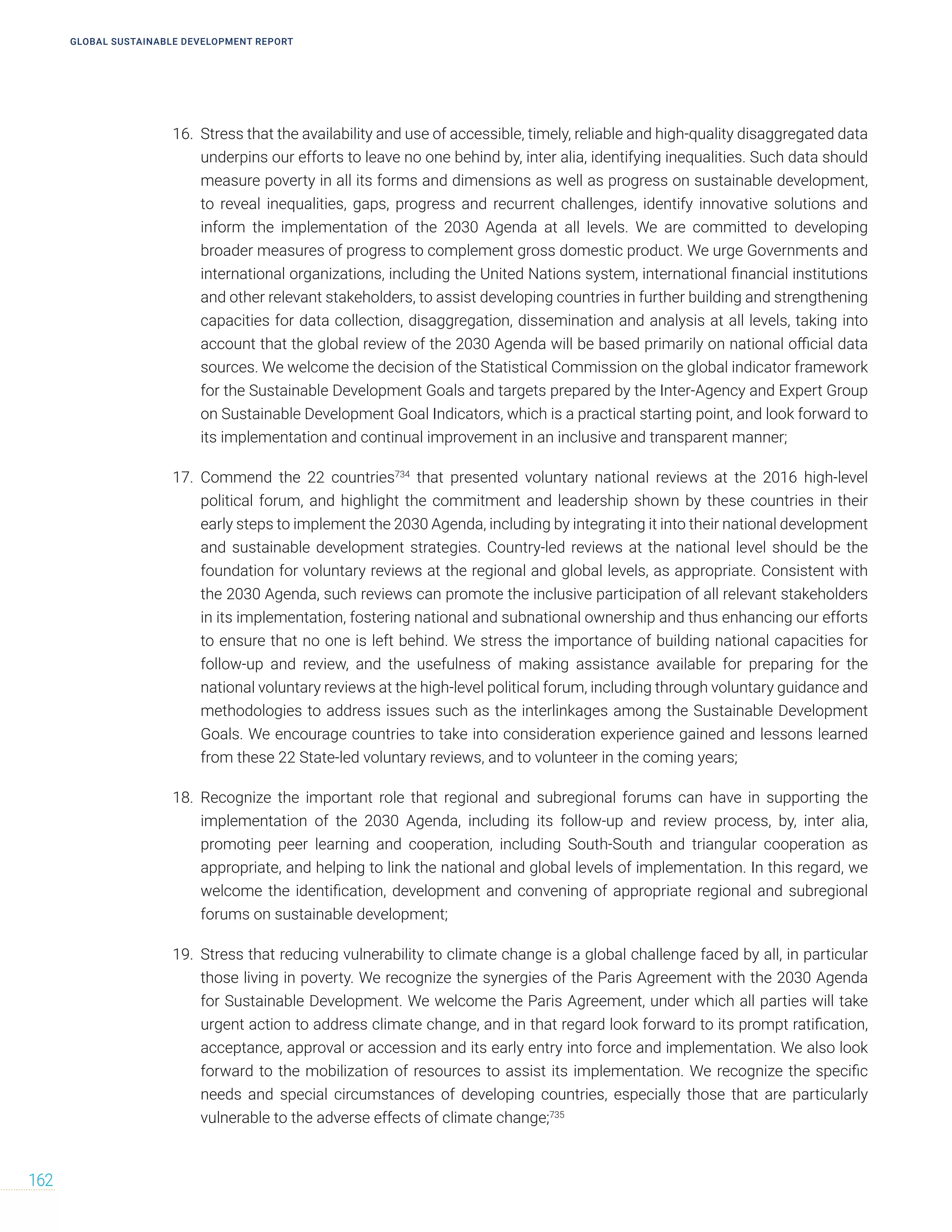 GLOBAL SUSTAINABLE DEVELOPMENT REPORT
162
16. Stress that the availability and use of accessible, timely, reliable and high-quality disaggregated data
underpins our efforts to leave no one behind by, inter alia, identifying inequalities. Such data should
measure poverty in all its forms and dimensions as well as progress on sustainable development,
to reveal inequalities, gaps, progress and recurrent challenges, identify innovative solutions and
inform the implementation of the 2030 Agenda at all levels. We are committed to developing
broader measures of progress to complement gross domestic product. We urge Governments and
international organizations, including the United Nations system, international financial institutions
and other relevant stakeholders, to assist developing countries in further building and strengthening
capacities for data collection, disaggregation, dissemination and analysis at all levels, taking into
account that the global review of the 2030 Agenda will be based primarily on national official data
sources. We welcome the decision of the Statistical Commission on the global indicator framework
for the Sustainable Development Goals and targets prepared by the Inter-Agency and Expert Group
on Sustainable Development Goal Indicators, which is a practical starting point, and look forward to
its implementation and continual improvement in an inclusive and transparent manner;
17. Commend the 22 countries734
that presented voluntary national reviews at the 2016 high-level
political forum, and highlight the commitment and leadership shown by these countries in their
early steps to implement the 2030 Agenda, including by integrating it into their national development
and sustainable development strategies. Country-led reviews at the national level should be the
foundation for voluntary reviews at the regional and global levels, as appropriate. Consistent with
the 2030 Agenda, such reviews can promote the inclusive participation of all relevant stakeholders
in its implementation, fostering national and subnational ownership and thus enhancing our efforts
to ensure that no one is left behind. We stress the importance of building national capacities for
follow-up and review, and the usefulness of making assistance available for preparing for the
national voluntary reviews at the high-level political forum, including through voluntary guidance and
methodologies to address issues such as the interlinkages among the Sustainable Development
Goals. We encourage countries to take into consideration experience gained and lessons learned
from these 22 State-led voluntary reviews, and to volunteer in the coming years;
18. Recognize the important role that regional and subregional forums can have in supporting the
implementation of the 2030 Agenda, including its follow-up and review process, by, inter alia,
promoting peer learning and cooperation, including South-South and triangular cooperation as
appropriate, and helping to link the national and global levels of implementation. In this regard, we
welcome the identification, development and convening of appropriate regional and subregional
forums on sustainable development;
19. Stress that reducing vulnerability to climate change is a global challenge faced by all, in particular
those living in poverty. We recognize the synergies of the Paris Agreement with the 2030 Agenda
for Sustainable Development. We welcome the Paris Agreement, under which all parties will take
urgent action to address climate change, and in that regard look forward to its prompt ratification,
acceptance, approval or accession and its early entry into force and implementation. We also look
forward to the mobilization of resources to assist its implementation. We recognize the specific
needs and special circumstances of developing countries, especially those that are particularly
vulnerable to the adverse effects of climate change;735
 