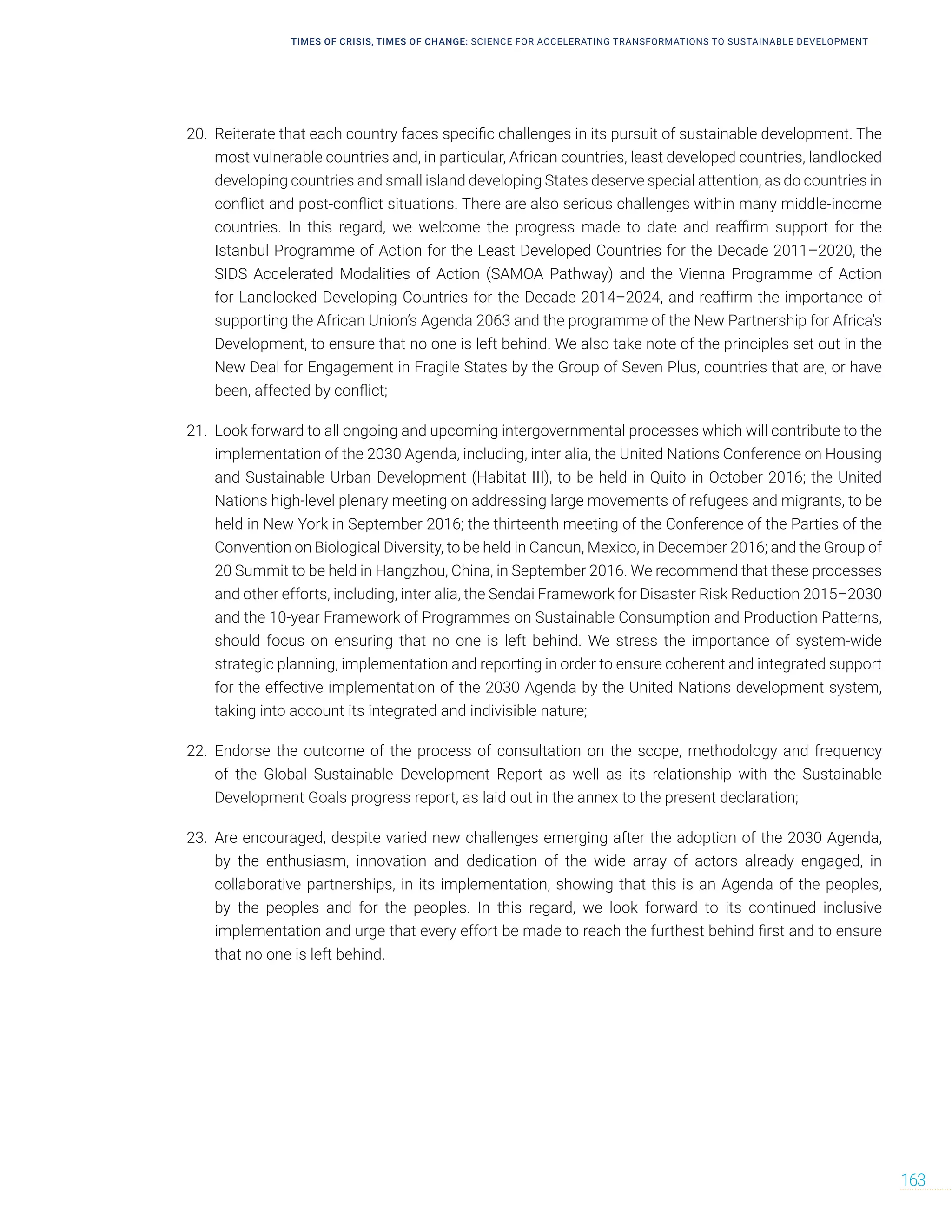 TIMES OF CRISIS, TIMES OF CHANGE: SCIENCE FOR ACCELERATING TRANSFORMATIONS TO SUSTAINABLE DEVELOPMENT
163
20. Reiterate that each country faces specific challenges in its pursuit of sustainable development. The
most vulnerable countries and, in particular, African countries, least developed countries, landlocked
developing countries and small island developing States deserve special attention, as do countries in
conflict and post-conflict situations. There are also serious challenges within many middle-income
countries. In this regard, we welcome the progress made to date and reaffirm support for the
Istanbul Programme of Action for the Least Developed Countries for the Decade 2011–2020, the
SIDS Accelerated Modalities of Action (SAMOA Pathway) and the Vienna Programme of Action
for Landlocked Developing Countries for the Decade 2014–2024, and reaffirm the importance of
supporting the African Union’s Agenda 2063 and the programme of the New Partnership for Africa’s
Development, to ensure that no one is left behind. We also take note of the principles set out in the
New Deal for Engagement in Fragile States by the Group of Seven Plus, countries that are, or have
been, affected by conflict;
21. Look forward to all ongoing and upcoming intergovernmental processes which will contribute to the
implementation of the 2030 Agenda, including, inter alia, the United Nations Conference on Housing
and Sustainable Urban Development (Habitat III), to be held in Quito in October 2016; the United
Nations high-level plenary meeting on addressing large movements of refugees and migrants, to be
held in New York in September 2016; the thirteenth meeting of the Conference of the Parties of the
Convention on Biological Diversity, to be held in Cancun, Mexico, in December 2016; and the Group of
20 Summit to be held in Hangzhou, China, in September 2016. We recommend that these processes
and other efforts, including, inter alia, the Sendai Framework for Disaster Risk Reduction 2015–2030
and the 10-year Framework of Programmes on Sustainable Consumption and Production Patterns,
should focus on ensuring that no one is left behind. We stress the importance of system-wide
strategic planning, implementation and reporting in order to ensure coherent and integrated support
for the effective implementation of the 2030 Agenda by the United Nations development system,
taking into account its integrated and indivisible nature;
22. Endorse the outcome of the process of consultation on the scope, methodology and frequency
of the Global Sustainable Development Report as well as its relationship with the Sustainable
Development Goals progress report, as laid out in the annex to the present declaration;
23. Are encouraged, despite varied new challenges emerging after the adoption of the 2030 Agenda,
by the enthusiasm, innovation and dedication of the wide array of actors already engaged, in
collaborative partnerships, in its implementation, showing that this is an Agenda of the peoples,
by the peoples and for the peoples. In this regard, we look forward to its continued inclusive
implementation and urge that every effort be made to reach the furthest behind first and to ensure
that no one is left behind.
 