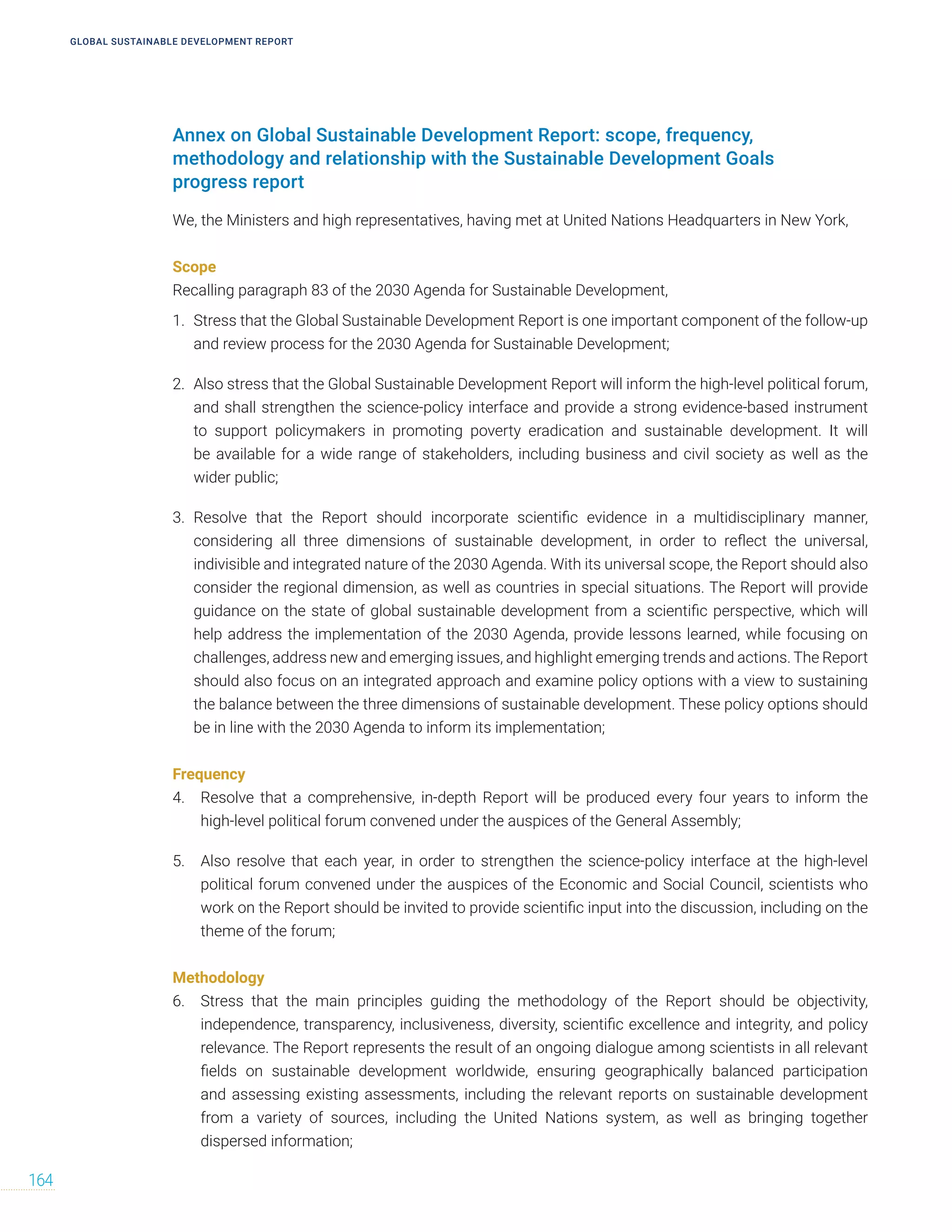 GLOBAL SUSTAINABLE DEVELOPMENT REPORT
164
Annex on Global Sustainable Development Report: scope, frequency,
methodology and relationship with the Sustainable Development Goals
progress report
We, the Ministers and high representatives, having met at United Nations Headquarters in New York,
Scope
Recalling paragraph 83 of the 2030 Agenda for Sustainable Development,
1. Stress that the Global Sustainable Development Report is one important component of the follow-up
and review process for the 2030 Agenda for Sustainable Development;
2. Also stress that the Global Sustainable Development Report will inform the high-level political forum,
and shall strengthen the science-policy interface and provide a strong evidence-based instrument
to support policymakers in promoting poverty eradication and sustainable development. It will
be available for a wide range of stakeholders, including business and civil society as well as the
wider public;
3. Resolve that the Report should incorporate scientific evidence in a multidisciplinary manner,
considering all three dimensions of sustainable development, in order to reflect the universal,
indivisible and integrated nature of the 2030 Agenda. With its universal scope, the Report should also
consider the regional dimension, as well as countries in special situations. The Report will provide
guidance on the state of global sustainable development from a scientific perspective, which will
help address the implementation of the 2030 Agenda, provide lessons learned, while focusing on
challenges, address new and emerging issues, and highlight emerging trends and actions. The Report
should also focus on an integrated approach and examine policy options with a view to sustaining
the balance between the three dimensions of sustainable development. These policy options should
be in line with the 2030 Agenda to inform its implementation;
Frequency
4. Resolve that a comprehensive, in-depth Report will be produced every four years to inform the
high-level political forum convened under the auspices of the General Assembly;
5. Also resolve that each year, in order to strengthen the science-policy interface at the high-level
political forum convened under the auspices of the Economic and Social Council, scientists who
work on the Report should be invited to provide scientific input into the discussion, including on the
theme of the forum;
Methodology
6. Stress that the main principles guiding the methodology of the Report should be objectivity,
independence, transparency, inclusiveness, diversity, scientific excellence and integrity, and policy
relevance. The Report represents the result of an ongoing dialogue among scientists in all relevant
fields on sustainable development worldwide, ensuring geographically balanced participation
and assessing existing assessments, including the relevant reports on sustainable development
from a variety of sources, including the United Nations system, as well as bringing together
dispersed information;
 