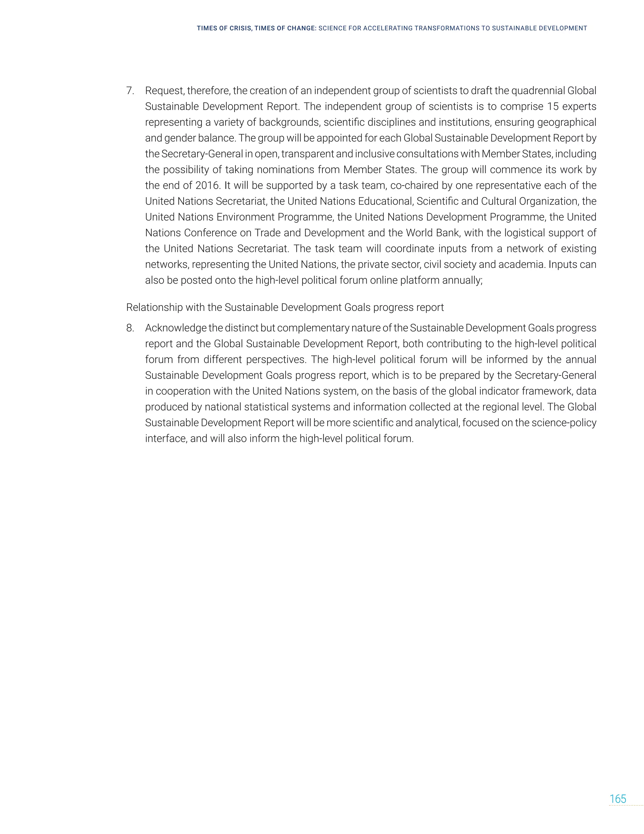 TIMES OF CRISIS, TIMES OF CHANGE: SCIENCE FOR ACCELERATING TRANSFORMATIONS TO SUSTAINABLE DEVELOPMENT
165
7. Request, therefore, the creation of an independent group of scientists to draft the quadrennial Global
Sustainable Development Report. The independent group of scientists is to comprise 15 experts
representing a variety of backgrounds, scientific disciplines and institutions, ensuring geographical
and gender balance. The group will be appointed for each Global Sustainable Development Report by
the Secretary-General in open, transparent and inclusive consultations with Member States, including
the possibility of taking nominations from Member States. The group will commence its work by
the end of 2016. It will be supported by a task team, co-chaired by one representative each of the
United Nations Secretariat, the United Nations Educational, Scientific and Cultural Organization, the
United Nations Environment Programme, the United Nations Development Programme, the United
Nations Conference on Trade and Development and the World Bank, with the logistical support of
the United Nations Secretariat. The task team will coordinate inputs from a network of existing
networks, representing the United Nations, the private sector, civil society and academia. Inputs can
also be posted onto the high-level political forum online platform annually;
Relationship with the Sustainable Development Goals progress report
8. Acknowledge the distinct but complementary nature of the Sustainable Development Goals progress
report and the Global Sustainable Development Report, both contributing to the high-level political
forum from different perspectives. The high-level political forum will be informed by the annual
Sustainable Development Goals progress report, which is to be prepared by the Secretary-General
in cooperation with the United Nations system, on the basis of the global indicator framework, data
produced by national statistical systems and information collected at the regional level. The Global
Sustainable Development Report will be more scientific and analytical, focused on the science-policy
interface, and will also inform the high-level political forum.
 
