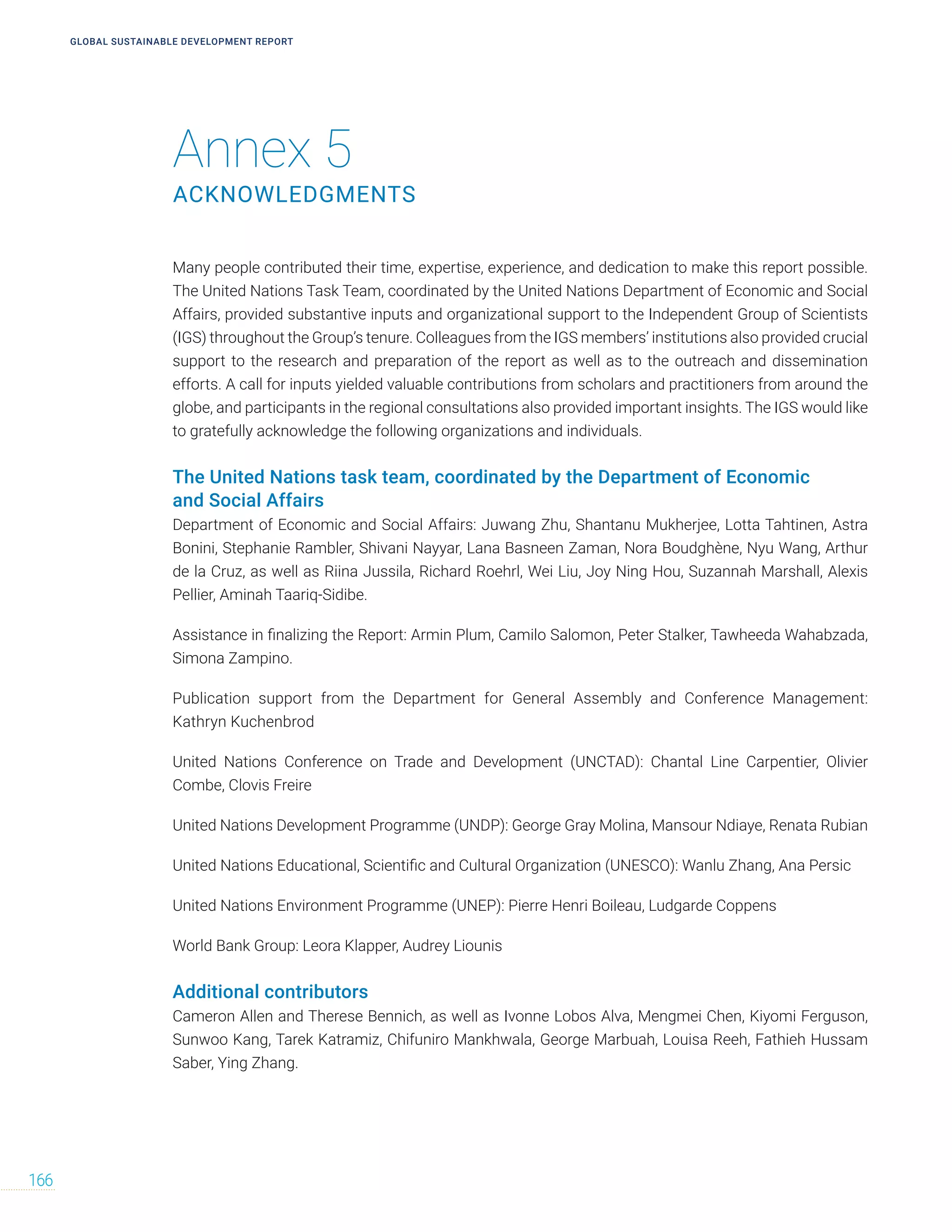 Annex 5
ACKNOWLEDGMENTS
GLOBAL SUSTAINABLE DEVELOPMENT REPORT
166
Many people contributed their time, expertise, experience, and dedication to make this report possible.
The United Nations Task Team, coordinated by the United Nations Department of Economic and Social
Affairs, provided substantive inputs and organizational support to the Independent Group of Scientists
(IGS) throughout the Group’s tenure. Colleagues from the IGS members’ institutions also provided crucial
support to the research and preparation of the report as well as to the outreach and dissemination
efforts. A call for inputs yielded valuable contributions from scholars and practitioners from around the
globe, and participants in the regional consultations also provided important insights. The IGS would like
to gratefully acknowledge the following organizations and individuals.
The United Nations task team, coordinated by the Department of Economic
and Social Affairs
Department of Economic and Social Affairs: Juwang Zhu, Shantanu Mukherjee, Lotta Tahtinen, Astra
Bonini, Stephanie Rambler, Shivani Nayyar, Lana Basneen Zaman, Nora Boudghène, Nyu Wang, Arthur
de la Cruz, as well as Riina Jussila, Richard Roehrl, Wei Liu, Joy Ning Hou, Suzannah Marshall, Alexis
Pellier, Aminah Taariq-Sidibe.
Assistance in finalizing the Report: Armin Plum, Camilo Salomon, Peter Stalker, Tawheeda Wahabzada,
Simona Zampino.
Publication support from the Department for General Assembly and Conference Management:
Kathryn Kuchenbrod
United Nations Conference on Trade and Development (UNCTAD): Chantal Line Carpentier, Olivier
Combe, Clovis Freire
United Nations Development Programme (UNDP): George Gray Molina, Mansour Ndiaye, Renata Rubian
United Nations Educational, Scientific and Cultural Organization (UNESCO): Wanlu Zhang, Ana Persic
United Nations Environment Programme (UNEP): Pierre Henri Boileau, Ludgarde Coppens
World Bank Group: Leora Klapper, Audrey Liounis
Additional contributors
Cameron Allen and Therese Bennich, as well as Ivonne Lobos Alva, Mengmei Chen, Kiyomi Ferguson,
Sunwoo Kang, Tarek Katramiz, Chifuniro Mankhwala, George Marbuah, Louisa Reeh, Fathieh Hussam
Saber, Ying Zhang.
 