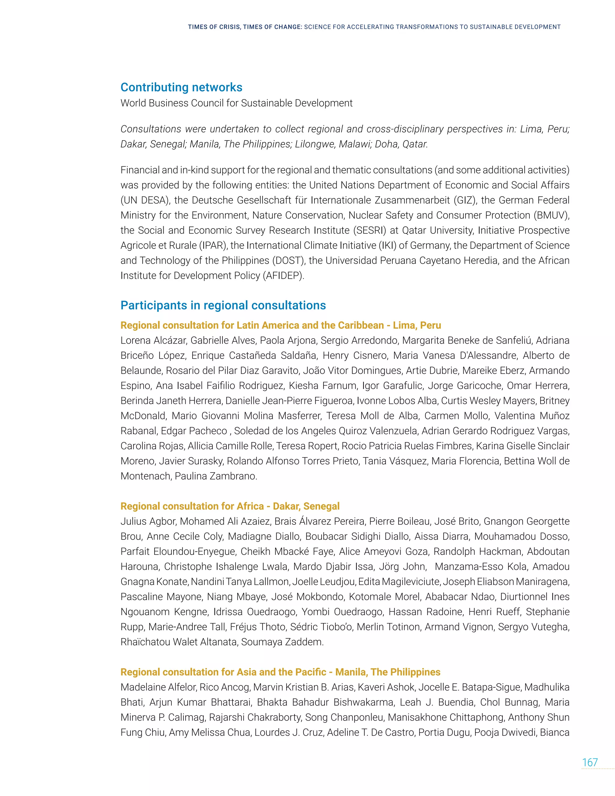 TIMES OF CRISIS, TIMES OF CHANGE: SCIENCE FOR ACCELERATING TRANSFORMATIONS TO SUSTAINABLE DEVELOPMENT
167
Contributing networks
World Business Council for Sustainable Development
Consultations were undertaken to collect regional and cross-disciplinary perspectives in: Lima, Peru;
Dakar, Senegal; Manila, The Philippines; Lilongwe, Malawi; Doha, Qatar.
Financial and in-kind support for the regional and thematic consultations (and some additional activities)
was provided by the following entities: the United Nations Department of Economic and Social Affairs
(UN DESA), the Deutsche Gesellschaft für Internationale Zusammenarbeit (GIZ), the German Federal
Ministry for the Environment, Nature Conservation, Nuclear Safety and Consumer Protection (BMUV),
the Social and Economic Survey Research Institute (SESRI) at Qatar University, Initiative Prospective
Agricole et Rurale (IPAR), the International Climate Initiative (IKI) of Germany, the Department of Science
and Technology of the Philippines (DOST), the Universidad Peruana Cayetano Heredia, and the African
Institute for Development Policy (AFIDEP).
Participants in regional consultations
Regional consultation for Latin America and the Caribbean - Lima, Peru
Lorena Alcázar, Gabrielle Alves, Paola Arjona, Sergio Arredondo, Margarita Beneke de Sanfeliú, Adriana
Briceño López, Enrique Castañeda Saldaña, Henry Cisnero, Maria Vanesa D'Alessandre, Alberto de
Belaunde, Rosario del Pilar Diaz Garavito, João Vitor Domingues, Artie Dubrie, Mareike Eberz, Armando
Espino, Ana Isabel Faifilio Rodriguez, Kiesha Farnum, Igor Garafulic, Jorge Garicoche, Omar Herrera,
Berinda Janeth Herrera, Danielle Jean-Pierre Figueroa, Ivonne Lobos Alba, Curtis Wesley Mayers, Britney
McDonald, Mario Giovanni Molina Masferrer, Teresa Moll de Alba, Carmen Mollo, Valentina Muñoz
Rabanal, Edgar Pacheco , Soledad de los Angeles Quiroz Valenzuela, Adrian Gerardo Rodriguez Vargas,
Carolina Rojas, Allicia Camille Rolle, Teresa Ropert, Rocio Patricia Ruelas Fimbres, Karina Giselle Sinclair
Moreno, Javier Surasky, Rolando Alfonso Torres Prieto, Tania Vásquez, Maria Florencia, Bettina Woll de
Montenach, Paulina Zambrano.
Regional consultation for Africa - Dakar, Senegal
Julius Agbor, Mohamed Ali Azaiez, Brais Álvarez Pereira, Pierre Boileau, José Brito, Gnangon Georgette
Brou, Anne Cecile Coly, Madiagne Diallo, Boubacar Sidighi Diallo, Aissa Diarra, Mouhamadou Dosso,
Parfait Eloundou-Enyegue, Cheikh Mbacké Faye, Alice Ameyovi Goza, Randolph Hackman, Abdoutan
Harouna, Christophe Ishalenge Lwala, Mardo Djabir Issa, Jörg John, Manzama-Esso Kola, Amadou
GnagnaKonate,NandiniTanyaLallmon,JoelleLeudjou,EditaMagileviciute,JosephEliabsonManiragena,
Pascaline Mayone, Niang Mbaye, José Mokbondo, Kotomale Morel, Ababacar Ndao, Diurtionnel Ines
Ngouanom Kengne, Idrissa Ouedraogo, Yombi Ouedraogo, Hassan Radoine, Henri Rueff, Stephanie
Rupp, Marie-Andree Tall, Fréjus Thoto, Sédric Tiobo’o, Merlin Totinon, Armand Vignon, Sergyo Vutegha,
Rhaïchatou Walet Altanata, Soumaya Zaddem.
Regional consultation for Asia and the Pacific - Manila, The Philippines
Madelaine Alfelor, Rico Ancog, Marvin Kristian B. Arias, Kaveri Ashok, Jocelle E. Batapa-Sigue, Madhulika
Bhati, Arjun Kumar Bhattarai, Bhakta Bahadur Bishwakarma, Leah J. Buendia, Chol Bunnag, Maria
Minerva P. Calimag, Rajarshi Chakraborty, Song Chanponleu, Manisakhone Chittaphong, Anthony Shun
Fung Chiu, Amy Melissa Chua, Lourdes J. Cruz, Adeline T. De Castro, Portia Dugu, Pooja Dwivedi, Bianca
 