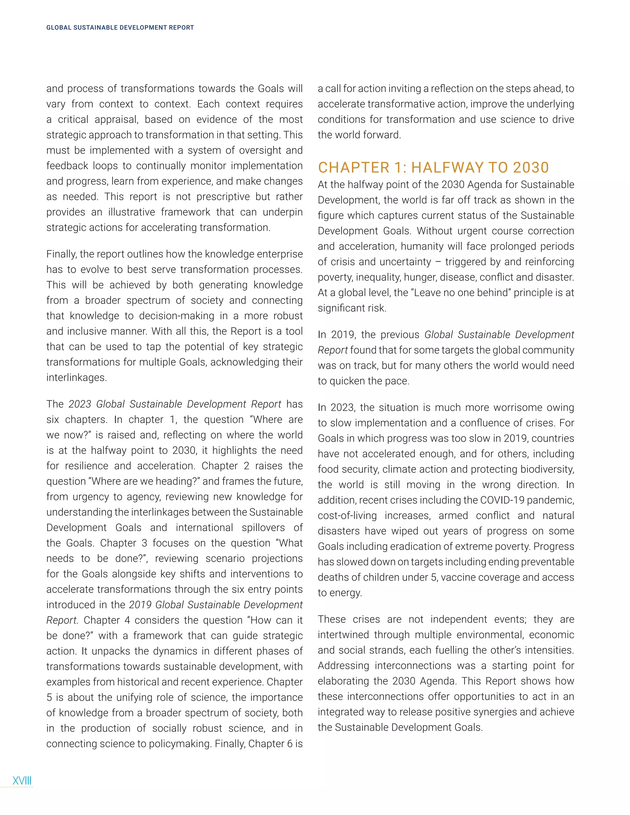 GLOBAL SUSTAINABLE DEVELOPMENT REPORT
XVIII
and process of transformations towards the Goals will
vary from context to context. Each context requires
a critical appraisal, based on evidence of the most
strategic approach to transformation in that setting. This
must be implemented with a system of oversight and
feedback loops to continually monitor implementation
and progress, learn from experience, and make changes
as needed. This report is not prescriptive but rather
provides an illustrative framework that can underpin
strategic actions for accelerating transformation.
Finally, the report outlines how the knowledge enterprise
has to evolve to best serve transformation processes.
This will be achieved by both generating knowledge
from a broader spectrum of society and connecting
that knowledge to decision-making in a more robust
and inclusive manner. With all this, the Report is a tool
that can be used to tap the potential of key strategic
transformations for multiple Goals, acknowledging their
interlinkages.
The 2023 Global Sustainable Development Report has
six chapters. In chapter 1, the question “Where are
we now?” is raised and, reflecting on where the world
is at the halfway point to 2030, it highlights the need
for resilience and acceleration. Chapter 2 raises the
question “Where are we heading?” and frames the future,
from urgency to agency, reviewing new knowledge for
understanding the interlinkages between the Sustainable
Development Goals and international spillovers of
the Goals. Chapter 3 focuses on the question “What
needs to be done?”, reviewing scenario projections
for the Goals alongside key shifts and interventions to
accelerate transformations through the six entry points
introduced in the 2019 Global Sustainable Development
Report. Chapter 4 considers the question “How can it
be done?” with a framework that can guide strategic
action. It unpacks the dynamics in different phases of
transformations towards sustainable development, with
examples from historical and recent experience. Chapter
5 is about the unifying role of science, the importance
of knowledge from a broader spectrum of society, both
in the production of socially robust science, and in
connecting science to policymaking. Finally, Chapter 6 is
a call for action inviting a reflection on the steps ahead, to
accelerate transformative action, improve the underlying
conditions for transformation and use science to drive
the world forward.
CHAPTER 1: HALFWAY TO 2030
At the halfway point of the 2030 Agenda for Sustainable
Development, the world is far off track as shown in the
figure which captures current status of the Sustainable
Development Goals. Without urgent course correction
and acceleration, humanity will face prolonged periods
of crisis and uncertainty – triggered by and reinforcing
poverty, inequality, hunger, disease, conflict and disaster.
At a global level, the “Leave no one behind” principle is at
significant risk.
In 2019, the previous Global Sustainable Development
Report found that for some targets the global community
was on track, but for many others the world would need
to quicken the pace.
In 2023, the situation is much more worrisome owing
to slow implementation and a confluence of crises. For
Goals in which progress was too slow in 2019, countries
have not accelerated enough, and for others, including
food security, climate action and protecting biodiversity,
the world is still moving in the wrong direction. In
addition, recent crises including the COVID-19 pandemic,
cost-of-living increases, armed conflict and natural
disasters have wiped out years of progress on some
Goals including eradication of extreme poverty. Progress
has slowed down on targets including ending preventable
deaths of children under 5, vaccine coverage and access
to energy.
These crises are not independent events; they are
intertwined through multiple environmental, economic
and social strands, each fuelling the other’s intensities.
Addressing interconnections was a starting point for
elaborating the 2030 Agenda. This Report shows how
these interconnections offer opportunities to act in an
integrated way to release positive synergies and achieve
the Sustainable Development Goals.
 
