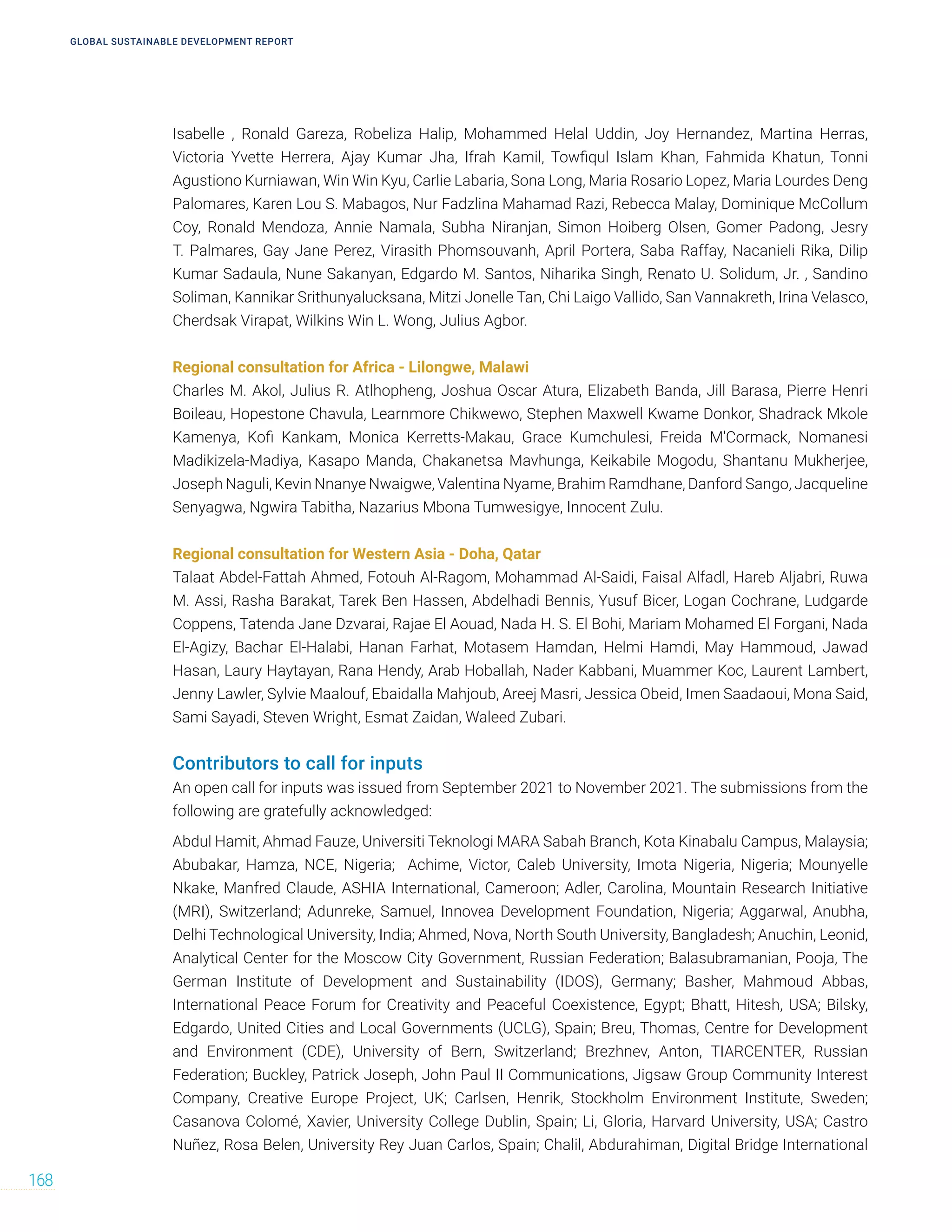 GLOBAL SUSTAINABLE DEVELOPMENT REPORT
168
Isabelle , Ronald Gareza, Robeliza Halip, Mohammed Helal Uddin, Joy Hernandez, Martina Herras,
Victoria Yvette Herrera, Ajay Kumar Jha, Ifrah Kamil, Towfiqul Islam Khan, Fahmida Khatun, Tonni
Agustiono Kurniawan, Win Win Kyu, Carlie Labaria, Sona Long, Maria Rosario Lopez, Maria Lourdes Deng
Palomares, Karen Lou S. Mabagos, Nur Fadzlina Mahamad Razi, Rebecca Malay, Dominique McCollum
Coy, Ronald Mendoza, Annie Namala, Subha Niranjan, Simon Hoiberg Olsen, Gomer Padong, Jesry
T. Palmares, Gay Jane Perez, Virasith Phomsouvanh, April Portera, Saba Raffay, Nacanieli Rika, Dilip
Kumar Sadaula, Nune Sakanyan, Edgardo M. Santos, Niharika Singh, Renato U. Solidum, Jr. , Sandino
Soliman, Kannikar Srithunyalucksana, Mitzi Jonelle Tan, Chi Laigo Vallido, San Vannakreth, Irina Velasco,
Cherdsak Virapat, Wilkins Win L. Wong, Julius Agbor.
Regional consultation for Africa - Lilongwe, Malawi
Charles M. Akol, Julius R. Atlhopheng, Joshua Oscar Atura, Elizabeth Banda, Jill Barasa, Pierre Henri
Boileau, Hopestone Chavula, Learnmore Chikwewo, Stephen Maxwell Kwame Donkor, Shadrack Mkole
Kamenya, Kofi Kankam, Monica Kerretts-Makau, Grace Kumchulesi, Freida M'Cormack, Nomanesi
Madikizela-Madiya, Kasapo Manda, Chakanetsa Mavhunga, Keikabile Mogodu, Shantanu Mukherjee,
Joseph Naguli, Kevin Nnanye Nwaigwe, Valentina Nyame, Brahim Ramdhane, Danford Sango, Jacqueline
Senyagwa, Ngwira Tabitha, Nazarius Mbona Tumwesigye, Innocent Zulu.
Regional consultation for Western Asia - Doha, Qatar
Talaat Abdel-Fattah Ahmed, Fotouh Al-Ragom, Mohammad Al-Saidi, Faisal Alfadl, Hareb Aljabri, Ruwa
M. Assi, Rasha Barakat, Tarek Ben Hassen, Abdelhadi Bennis, Yusuf Bicer, Logan Cochrane, Ludgarde
Coppens, Tatenda Jane Dzvarai, Rajae El Aouad, Nada H. S. El Bohi, Mariam Mohamed El Forgani, Nada
El-Agizy, Bachar El-Halabi, Hanan Farhat, Motasem Hamdan, Helmi Hamdi, May Hammoud, Jawad
Hasan, Laury Haytayan, Rana Hendy, Arab Hoballah, Nader Kabbani, Muammer Koc, Laurent Lambert,
Jenny Lawler, Sylvie Maalouf, Ebaidalla Mahjoub, Areej Masri, Jessica Obeid, Imen Saadaoui, Mona Said,
Sami Sayadi, Steven Wright, Esmat Zaidan, Waleed Zubari.
Contributors to call for inputs
An open call for inputs was issued from September 2021 to November 2021. The submissions from the
following are gratefully acknowledged:
Abdul Hamit, Ahmad Fauze, Universiti Teknologi MARA Sabah Branch, Kota Kinabalu Campus, Malaysia;
Abubakar, Hamza, NCE, Nigeria; Achime, Victor, Caleb University, Imota Nigeria, Nigeria; Mounyelle
Nkake, Manfred Claude, ASHIA International, Cameroon; Adler, Carolina, Mountain Research Initiative
(MRI), Switzerland; Adunreke, Samuel, Innovea Development Foundation, Nigeria; Aggarwal, Anubha,
Delhi Technological University, India; Ahmed, Nova, North South University, Bangladesh; Anuchin, Leonid,
Analytical Center for the Moscow City Government, Russian Federation; Balasubramanian, Pooja, The
German Institute of Development and Sustainability (IDOS), Germany; Basher, Mahmoud Abbas,
International Peace Forum for Creativity and Peaceful Coexistence, Egypt; Bhatt, Hitesh, USA; Bilsky,
Edgardo, United Cities and Local Governments (UCLG), Spain; Breu, Thomas, Centre for Development
and Environment (CDE), University of Bern, Switzerland; Brezhnev, Anton, TIARCENTER, Russian
Federation; Buckley, Patrick Joseph, John Paul II Communications, Jigsaw Group Community Interest
Company, Creative Europe Project, UK; Carlsen, Henrik, Stockholm Environment Institute, Sweden;
Casanova Colomé, Xavier, University College Dublin, Spain; Li, Gloria, Harvard University, USA; Castro
Nuñez, Rosa Belen, University Rey Juan Carlos, Spain; Chalil, Abdurahiman, Digital Bridge International
 