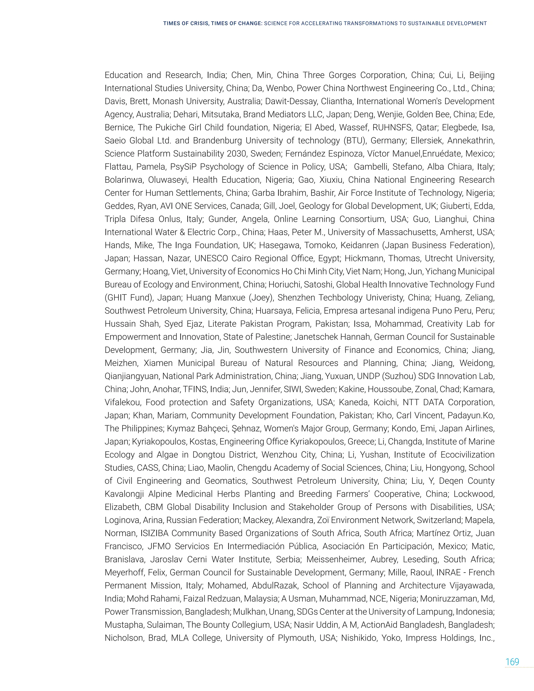 TIMES OF CRISIS, TIMES OF CHANGE: SCIENCE FOR ACCELERATING TRANSFORMATIONS TO SUSTAINABLE DEVELOPMENT
169
Education and Research, India; Chen, Min, China Three Gorges Corporation, China; Cui, Li, Beijing
International Studies University, China; Da, Wenbo, Power China Northwest Engineering Co., Ltd., China;
Davis, Brett, Monash University, Australia; Dawit-Dessay, Cliantha, International Women's Development
Agency, Australia; Dehari, Mitsutaka, Brand Mediators LLC, Japan; Deng, Wenjie, Golden Bee, China; Ede,
Bernice, The Pukiche Girl Child foundation, Nigeria; El Abed, Wassef, RUHNSFS, Qatar; Elegbede, Isa,
Saeio Global Ltd. and Brandenburg University of technology (BTU), Germany; Ellersiek, Annekathrin,
Science Platform Sustainability 2030, Sweden; Fernández Espinoza, Víctor Manuel,Enruédate, Mexico;
Flattau, Pamela, PsySiP Psychology of Science in Policy, USA; Gambelli, Stefano, Alba Chiara, Italy;
Bolarinwa, Oluwaseyi, Health Education, Nigeria; Gao, Xiuxiu, China National Engineering Research
Center for Human Settlements, China; Garba Ibrahim, Bashir, Air Force Institute of Technology, Nigeria;
Geddes, Ryan, AVI ONE Services, Canada; Gill, Joel, Geology for Global Development, UK; Giuberti, Edda,
Tripla Difesa Onlus, Italy; Gunder, Angela, Online Learning Consortium, USA; Guo, Lianghui, China
International Water  Electric Corp., China; Haas, Peter M., University of Massachusetts, Amherst, USA;
Hands, Mike, The Inga Foundation, UK; Hasegawa, Tomoko, Keidanren (Japan Business Federation),
Japan; Hassan, Nazar, UNESCO Cairo Regional Office, Egypt; Hickmann, Thomas, Utrecht University,
Germany; Hoang, Viet, University of Economics Ho Chi Minh City, Viet Nam; Hong, Jun, Yichang Municipal
Bureau of Ecology and Environment, China; Horiuchi, Satoshi, Global Health Innovative Technology Fund
(GHIT Fund), Japan; Huang Manxue (Joey), Shenzhen Techbology Univeristy, China; Huang, Zeliang,
Southwest Petroleum University, China; Huarsaya, Felicia, Empresa artesanal indigena Puno Peru, Peru;
Hussain Shah, Syed Ejaz, Literate Pakistan Program, Pakistan; Issa, Mohammad, Creativity Lab for
Empowerment and Innovation, State of Palestine; Janetschek Hannah, German Council for Sustainable
Development, Germany; Jia, Jin, Southwestern University of Finance and Economics, China; Jiang,
Meizhen, Xiamen Municipal Bureau of Natural Resources and Planning, China; Jiang, Weidong,
Qianjiangyuan, National Park Administration, China; Jiang, Yuxuan, UNDP (Suzhou) SDG Innovation Lab,
China; John, Anohar, TFINS, India; Jun, Jennifer, SIWI, Sweden; Kakine, Houssoube, Zonal, Chad; Kamara,
Vifalekou, Food protection and Safety Organizations, USA; Kaneda, Koichi, NTT DATA Corporation,
Japan; Khan, Mariam, Community Development Foundation, Pakistan; Kho, Carl Vincent, Padayun.Ko,
The Philippines; Kıymaz Bahçeci, Şehnaz, Women's Major Group, Germany; Kondo, Emi, Japan Airlines,
Japan; Kyriakopoulos, Kostas, Engineering Office Kyriakopoulos, Greece; Li, Changda, Institute of Marine
Ecology and Algae in Dongtou District, Wenzhou City, China; Li, Yushan, Institute of Ecocivilization
Studies, CASS, China; Liao, Maolin, Chengdu Academy of Social Sciences, China; Liu, Hongyong, School
of Civil Engineering and Geomatics, Southwest Petroleum University, China; Liu, Y, Deqen County
Kavalongji Alpine Medicinal Herbs Planting and Breeding Farmers’ Cooperative, China; Lockwood,
Elizabeth, CBM Global Disability Inclusion and Stakeholder Group of Persons with Disabilities, USA;
Loginova, Arina, Russian Federation; Mackey, Alexandra, Zoï Environment Network, Switzerland; Mapela,
Norman, ISIZIBA Community Based Organizations of South Africa, South Africa; Martínez Ortiz, Juan
Francisco, JFMO Servicios En Intermediación Pública, Asociación En Participación, Mexico; Matic,
Branislava, Jaroslav Cerni Water Institute, Serbia; Meissenheimer, Aubrey, Leseding, South Africa;
Meyerhoff, Felix, German Council for Sustainable Development, Germany; Mille, Raoul, INRAE - French
Permanent Mission, Italy; Mohamed, AbdulRazak, School of Planning and Architecture Vijayawada,
India; Mohd Rahami, Faizal Redzuan, Malaysia; A Usman, Muhammad, NCE, Nigeria; Moniruzzaman, Md,
PowerTransmission, Bangladesh; Mulkhan, Unang, SDGs Center at the University of Lampung, Indonesia;
Mustapha, Sulaiman, The Bounty Collegium, USA; Nasir Uddin, A M, ActionAid Bangladesh, Bangladesh;
Nicholson, Brad, MLA College, University of Plymouth, USA; Nishikido, Yoko, Impress Holdings, Inc.,
 