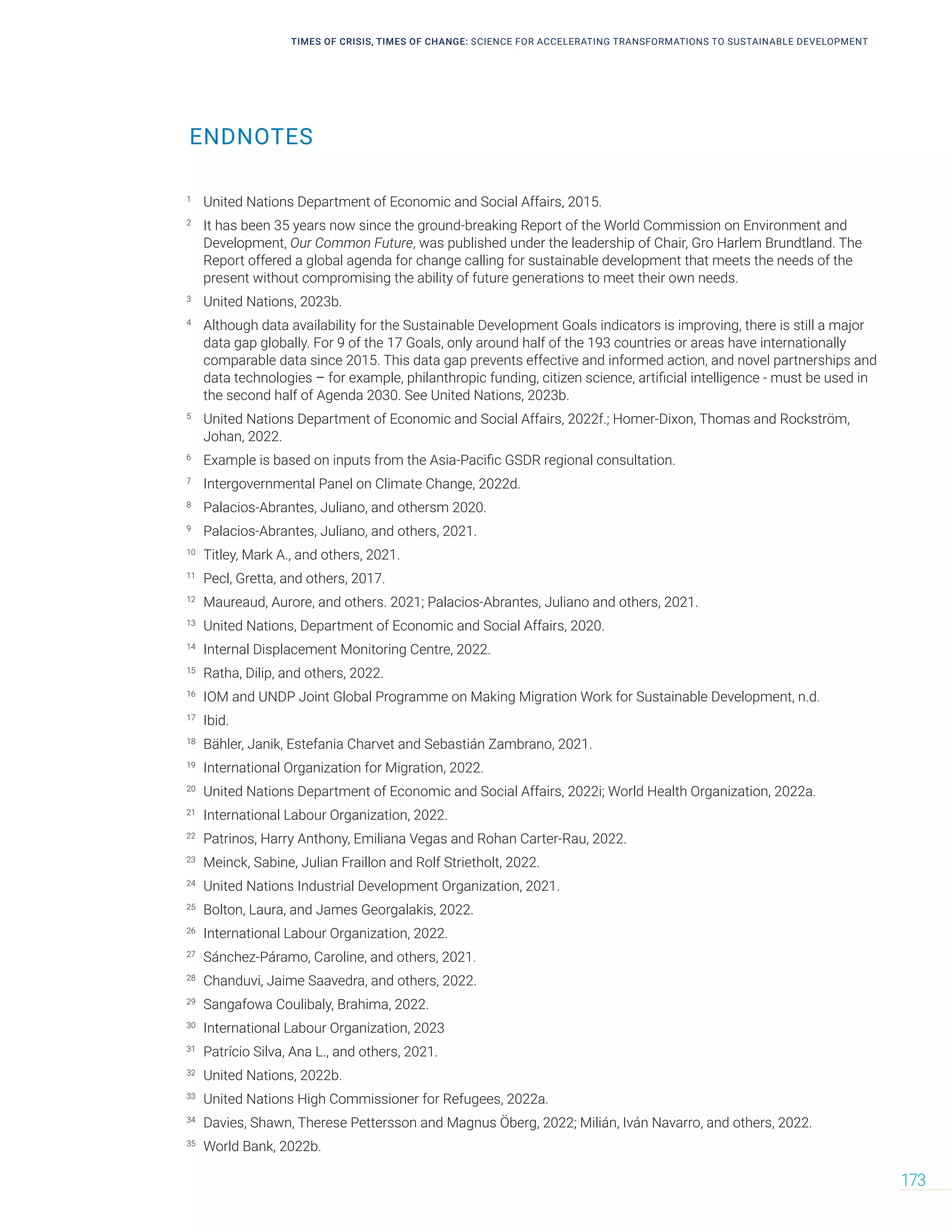 TIMES OF CRISIS, TIMES OF CHANGE: SCIENCE FOR ACCELERATING TRANSFORMATIONS TO SUSTAINABLE DEVELOPMENT
173
ENDNOTES
1
United Nations Department of Economic and Social Affairs, 2015.
2
It has been 35 years now since the ground-breaking Report of the World Commission on Environment and
Development, Our Common Future, was published under the leadership of Chair, Gro Harlem Brundtland. The
Report offered a global agenda for change calling for sustainable development that meets the needs of the
present without compromising the ability of future generations to meet their own needs.
3
United Nations, 2023b.
4
Although data availability for the Sustainable Development Goals indicators is improving, there is still a major
data gap globally. For 9 of the 17 Goals, only around half of the 193 countries or areas have internationally
comparable data since 2015. This data gap prevents effective and informed action, and novel partnerships and
data technologies – for example, philanthropic funding, citizen science, artificial intelligence - must be used in
the second half of Agenda 2030. See United Nations, 2023b.
5
United Nations Department of Economic and Social Affairs, 2022f.; Homer-Dixon, Thomas and Rockström,
Johan, 2022.
6
Example is based on inputs from the Asia-Pacific GSDR regional consultation.
7
Intergovernmental Panel on Climate Change, 2022d.
8
Palacios-Abrantes, Juliano, and othersm 2020.
9
Palacios-Abrantes, Juliano, and others, 2021.
10
Titley, Mark A., and others, 2021.
11
Pecl, Gretta, and others, 2017.
12
Maureaud, Aurore, and others. 2021; Palacios-Abrantes, Juliano and others, 2021.
13
United Nations, Department of Economic and Social Affairs, 2020.
14
Internal Displacement Monitoring Centre, 2022.
15
Ratha, Dilip, and others, 2022.
16
IOM and UNDP Joint Global Programme on Making Migration Work for Sustainable Development, n.d.
17
Ibid.
18
Bähler, Janik, Estefania Charvet and Sebastián Zambrano, 2021.
19
International Organization for Migration, 2022.
20
United Nations Department of Economic and Social Affairs, 2022i; World Health Organization, 2022a.
21
International Labour Organization, 2022.
22
Patrinos, Harry Anthony, Emiliana Vegas and Rohan Carter-Rau, 2022.
23
Meinck, Sabine, Julian Fraillon and Rolf Strietholt, 2022.
24
United Nations Industrial Development Organization, 2021.
25
Bolton, Laura, and James Georgalakis, 2022.
26
International Labour Organization, 2022.
27
Sánchez-Páramo, Caroline, and others, 2021.
28
Chanduvi, Jaime Saavedra, and others, 2022.
29
Sangafowa Coulibaly, Brahima, 2022.
30
International Labour Organization, 2023
31
Patrício Silva, Ana L., and others, 2021.
32
United Nations, 2022b.
33
United Nations High Commissioner for Refugees, 2022a.
34
Davies, Shawn, Therese Pettersson and Magnus Öberg, 2022; Milián, Iván Navarro, and others, 2022.
35
World Bank, 2022b.
 