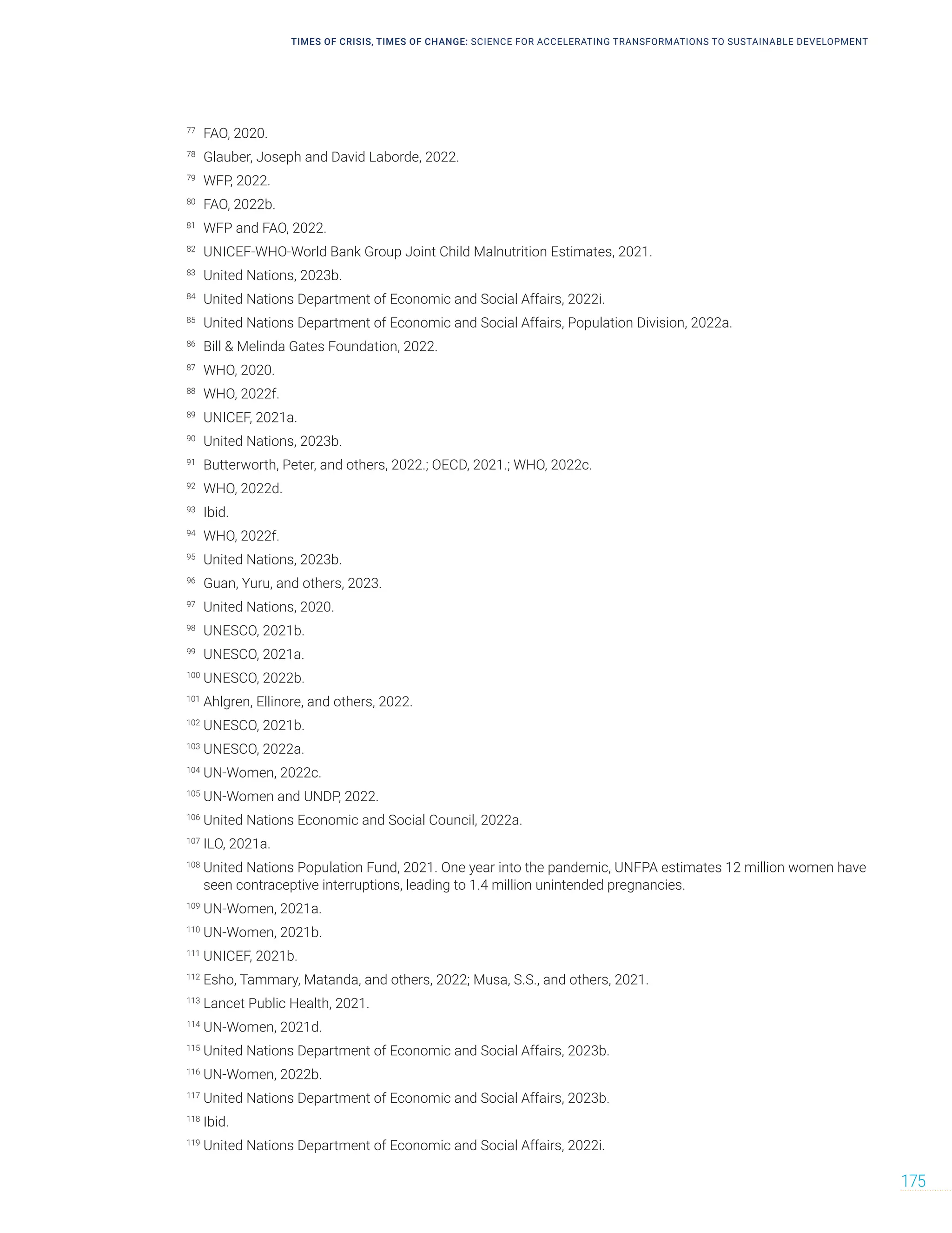 TIMES OF CRISIS, TIMES OF CHANGE: SCIENCE FOR ACCELERATING TRANSFORMATIONS TO SUSTAINABLE DEVELOPMENT
175
77
FAO, 2020.
78
Glauber, Joseph and David Laborde, 2022.
79
WFP, 2022.
80
FAO, 2022b.
81
WFP and FAO, 2022.
82
UNICEF-WHO-World Bank Group Joint Child Malnutrition Estimates, 2021.
83
United Nations, 2023b.
84
United Nations Department of Economic and Social Affairs, 2022i.
85
United Nations Department of Economic and Social Affairs, Population Division, 2022a.
86
Bill  Melinda Gates Foundation, 2022.
87
WHO, 2020.
88
WHO, 2022f.
89
UNICEF, 2021a.
90
United Nations, 2023b.
91
Butterworth, Peter, and others, 2022.; OECD, 2021.; WHO, 2022c.
92
WHO, 2022d.
93
Ibid.
94
WHO, 2022f.
95
United Nations, 2023b.
96
Guan, Yuru, and others, 2023.
97
United Nations, 2020.
98
UNESCO, 2021b.
99
UNESCO, 2021a.
100
UNESCO, 2022b.
101
Ahlgren, Ellinore, and others, 2022.
102
UNESCO, 2021b.
103
UNESCO, 2022a.
104
UN-Women, 2022c.
105
UN-Women and UNDP, 2022.
106
United Nations Economic and Social Council, 2022a.
107
ILO, 2021a.
108
United Nations Population Fund, 2021. One year into the pandemic, UNFPA estimates 12 million women have
seen contraceptive interruptions, leading to 1.4 million unintended pregnancies.
109
UN-Women, 2021a.
110
UN-Women, 2021b.
111
UNICEF, 2021b.
112
Esho, Tammary, Matanda, and others, 2022; Musa, S.S., and others, 2021.
113
Lancet Public Health, 2021.
114
UN-Women, 2021d.
115
United Nations Department of Economic and Social Affairs, 2023b.
116
UN-Women, 2022b.
117
United Nations Department of Economic and Social Affairs, 2023b.
118
Ibid.
119
United Nations Department of Economic and Social Affairs, 2022i.
 