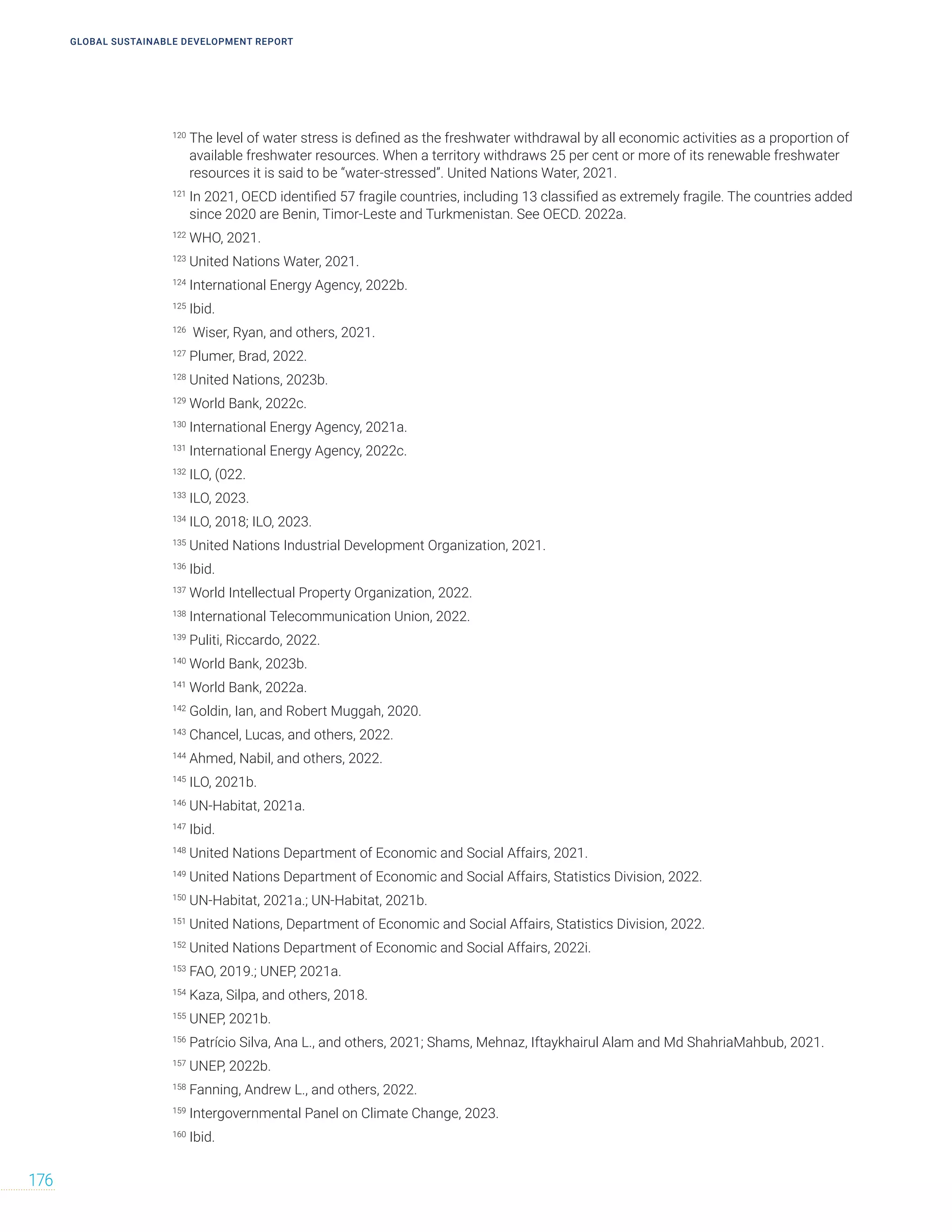 GLOBAL SUSTAINABLE DEVELOPMENT REPORT
176
120
The level of water stress is defined as the freshwater withdrawal by all economic activities as a proportion of
available freshwater resources. When a territory withdraws 25 per cent or more of its renewable freshwater
resources it is said to be “water-stressed”. United Nations Water, 2021.
121
In 2021, OECD identified 57 fragile countries, including 13 classified as extremely fragile. The countries added
since 2020 are Benin, Timor-Leste and Turkmenistan. See OECD. 2022a.
122
WHO, 2021.
123
United Nations Water, 2021.
124
International Energy Agency, 2022b.
125
Ibid.
126
Wiser, Ryan, and others, 2021.
127
Plumer, Brad, 2022.
128
United Nations, 2023b.
129
World Bank, 2022c.
130
International Energy Agency, 2021a.
131
International Energy Agency, 2022c.
132
ILO, (022.
133
ILO, 2023.
134
ILO, 2018; ILO, 2023.
135
United Nations Industrial Development Organization, 2021.
136
Ibid.
137
World Intellectual Property Organization, 2022.
138
International Telecommunication Union, 2022.
139
Puliti, Riccardo, 2022.
140
World Bank, 2023b.
141
World Bank, 2022a.
142
Goldin, Ian, and Robert Muggah, 2020.
143
Chancel, Lucas, and others, 2022.
144
Ahmed, Nabil, and others, 2022.
145
ILO, 2021b.
146
UN-Habitat, 2021a.
147
Ibid.
148
United Nations Department of Economic and Social Affairs, 2021.
149
United Nations Department of Economic and Social Affairs, Statistics Division, 2022.
150
UN-Habitat, 2021a.; UN-Habitat, 2021b.
151
United Nations, Department of Economic and Social Affairs, Statistics Division, 2022.
152
United Nations Department of Economic and Social Affairs, 2022i.
153
FAO, 2019.; UNEP, 2021a.
154
Kaza, Silpa, and others, 2018.
155
UNEP, 2021b.
156
Patrício Silva, Ana L., and others, 2021; Shams, Mehnaz, Iftaykhairul Alam and Md ShahriaMahbub, 2021.
157
UNEP, 2022b.
158
Fanning, Andrew L., and others, 2022.
159
Intergovernmental Panel on Climate Change, 2023.
160
Ibid.
 