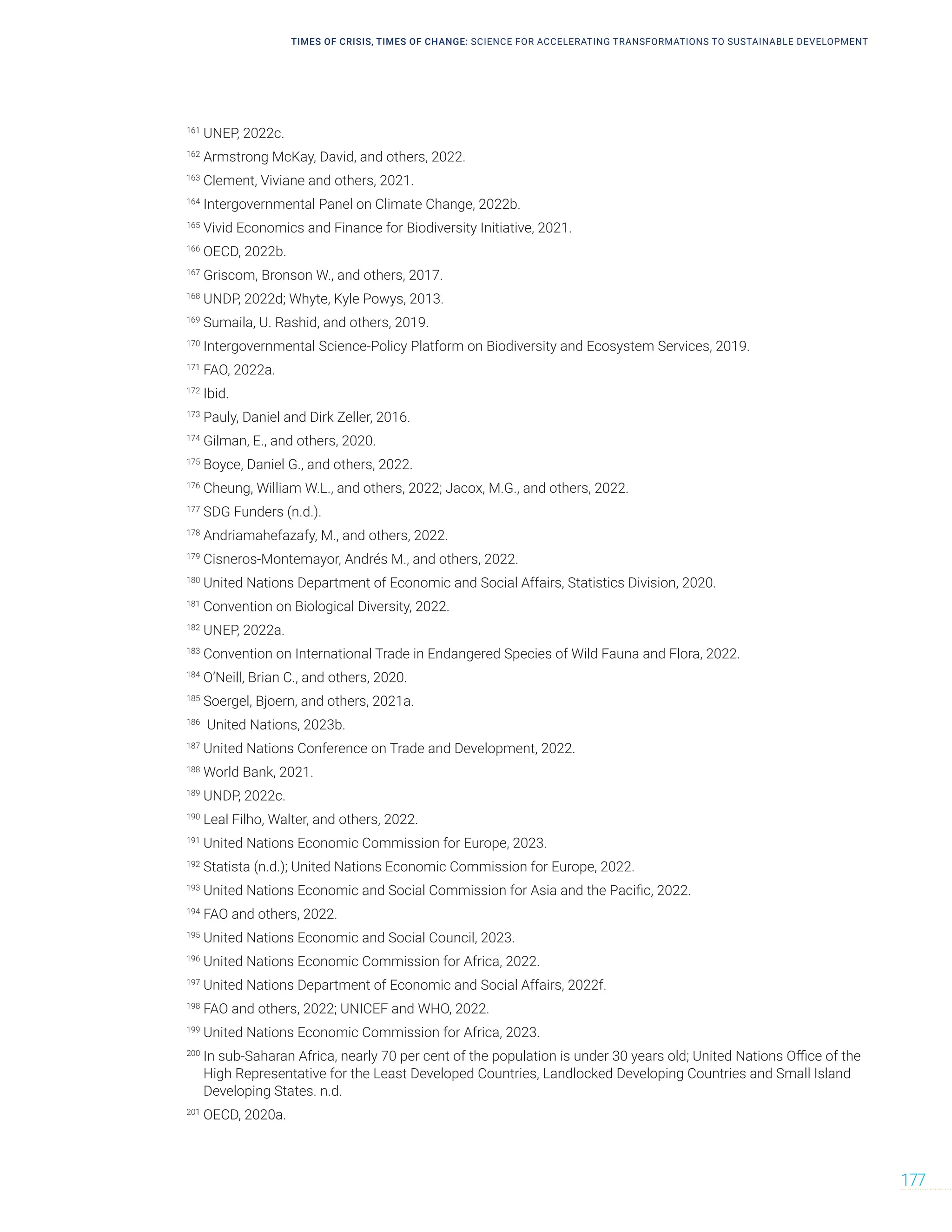 TIMES OF CRISIS, TIMES OF CHANGE: SCIENCE FOR ACCELERATING TRANSFORMATIONS TO SUSTAINABLE DEVELOPMENT
177
161
UNEP, 2022c.
162
Armstrong McKay, David, and others, 2022.
163
Clement, Viviane and others, 2021.
164
Intergovernmental Panel on Climate Change, 2022b.
165
Vivid Economics and Finance for Biodiversity Initiative, 2021.
166
OECD, 2022b.
167
Griscom, Bronson W., and others, 2017.
168
UNDP, 2022d; Whyte, Kyle Powys, 2013.
169
Sumaila, U. Rashid, and others, 2019.
170
Intergovernmental Science-Policy Platform on Biodiversity and Ecosystem Services, 2019.
171
FAO, 2022a.
172
Ibid.
173
Pauly, Daniel and Dirk Zeller, 2016.
174
Gilman, E., and others, 2020.
175
Boyce, Daniel G., and others, 2022.
176
Cheung, William W.L., and others, 2022; Jacox, M.G., and others, 2022.
177
SDG Funders (n.d.).
178
Andriamahefazafy, M., and others, 2022.
179
Cisneros-Montemayor, Andrés M., and others, 2022.
180
United Nations Department of Economic and Social Affairs, Statistics Division, 2020.
181
Convention on Biological Diversity, 2022.
182
UNEP, 2022a.
183
Convention on International Trade in Endangered Species of Wild Fauna and Flora, 2022.
184
O’Neill, Brian C., and others, 2020.
185
Soergel, Bjoern, and others, 2021a.
186
United Nations, 2023b.
187
United Nations Conference on Trade and Development, 2022.
188
World Bank, 2021.
189
UNDP, 2022c.
190
Leal Filho, Walter, and others, 2022.
191
United Nations Economic Commission for Europe, 2023.
192
Statista (n.d.); United Nations Economic Commission for Europe, 2022.
193
United Nations Economic and Social Commission for Asia and the Pacific, 2022.
194
FAO and others, 2022.
195
United Nations Economic and Social Council, 2023.
196
United Nations Economic Commission for Africa, 2022.
197
United Nations Department of Economic and Social Affairs, 2022f.
198
FAO and others, 2022; UNICEF and WHO, 2022.
199
United Nations Economic Commission for Africa, 2023.
200
In sub-Saharan Africa, nearly 70 per cent of the population is under 30 years old; United Nations Office of the
High Representative for the Least Developed Countries, Landlocked Developing Countries and Small Island
Developing States. n.d.
201
OECD, 2020a.
 