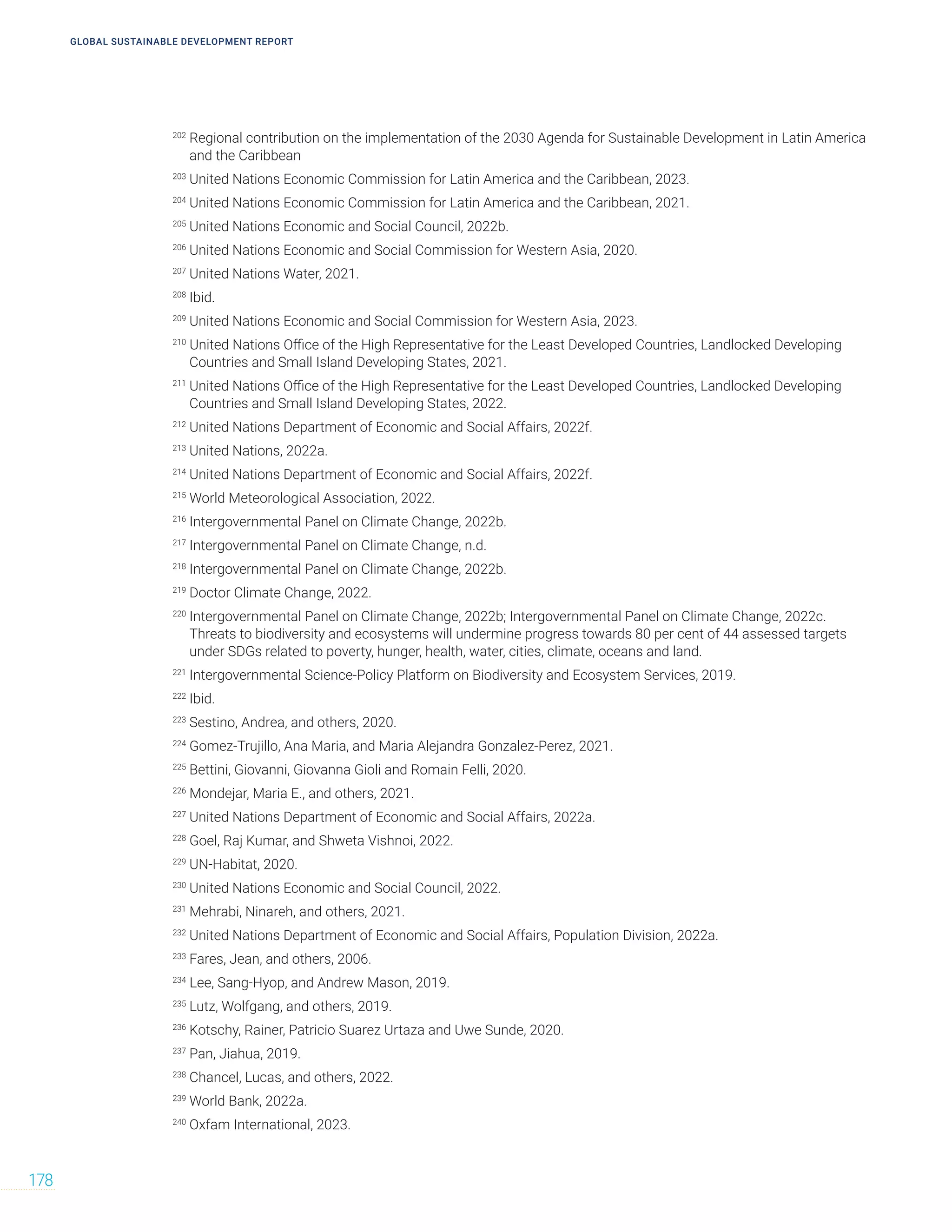 GLOBAL SUSTAINABLE DEVELOPMENT REPORT
178
202
Regional contribution on the implementation of the 2030 Agenda for Sustainable Development in Latin America
and the Caribbean
203
United Nations Economic Commission for Latin America and the Caribbean, 2023.
204
United Nations Economic Commission for Latin America and the Caribbean, 2021.
205
United Nations Economic and Social Council, 2022b.
206
United Nations Economic and Social Commission for Western Asia, 2020.
207
United Nations Water, 2021.
208
Ibid.
209
United Nations Economic and Social Commission for Western Asia, 2023.
210
United Nations Office of the High Representative for the Least Developed Countries, Landlocked Developing
Countries and Small Island Developing States, 2021.
211
United Nations Office of the High Representative for the Least Developed Countries, Landlocked Developing
Countries and Small Island Developing States, 2022.
212
United Nations Department of Economic and Social Affairs, 2022f.
213
United Nations, 2022a.
214
United Nations Department of Economic and Social Affairs, 2022f.
215
World Meteorological Association, 2022.
216
Intergovernmental Panel on Climate Change, 2022b.
217
Intergovernmental Panel on Climate Change, n.d.
218
Intergovernmental Panel on Climate Change, 2022b.
219
Doctor Climate Change, 2022.
220
Intergovernmental Panel on Climate Change, 2022b; Intergovernmental Panel on Climate Change, 2022c.
Threats to biodiversity and ecosystems will undermine progress towards 80 per cent of 44 assessed targets
under SDGs related to poverty, hunger, health, water, cities, climate, oceans and land.
221
Intergovernmental Science-Policy Platform on Biodiversity and Ecosystem Services, 2019.
222
Ibid.
223
Sestino, Andrea, and others, 2020.
224
Gomez-Trujillo, Ana Maria, and Maria Alejandra Gonzalez-Perez, 2021.
225
Bettini, Giovanni, Giovanna Gioli and Romain Felli, 2020.
226
Mondejar, Maria E., and others, 2021.
227
United Nations Department of Economic and Social Affairs, 2022a.
228
Goel, Raj Kumar, and Shweta Vishnoi, 2022.
229
UN-Habitat, 2020.
230
United Nations Economic and Social Council, 2022.
231
Mehrabi, Ninareh, and others, 2021.
232
United Nations Department of Economic and Social Affairs, Population Division, 2022a.
233
Fares, Jean, and others, 2006.
234
Lee, Sang-Hyop, and Andrew Mason, 2019.
235
Lutz, Wolfgang, and others, 2019.
236
Kotschy, Rainer, Patricio Suarez Urtaza and Uwe Sunde, 2020.
237
Pan, Jiahua, 2019.
238
Chancel, Lucas, and others, 2022.
239
World Bank, 2022a.
240
Oxfam International, 2023.
 