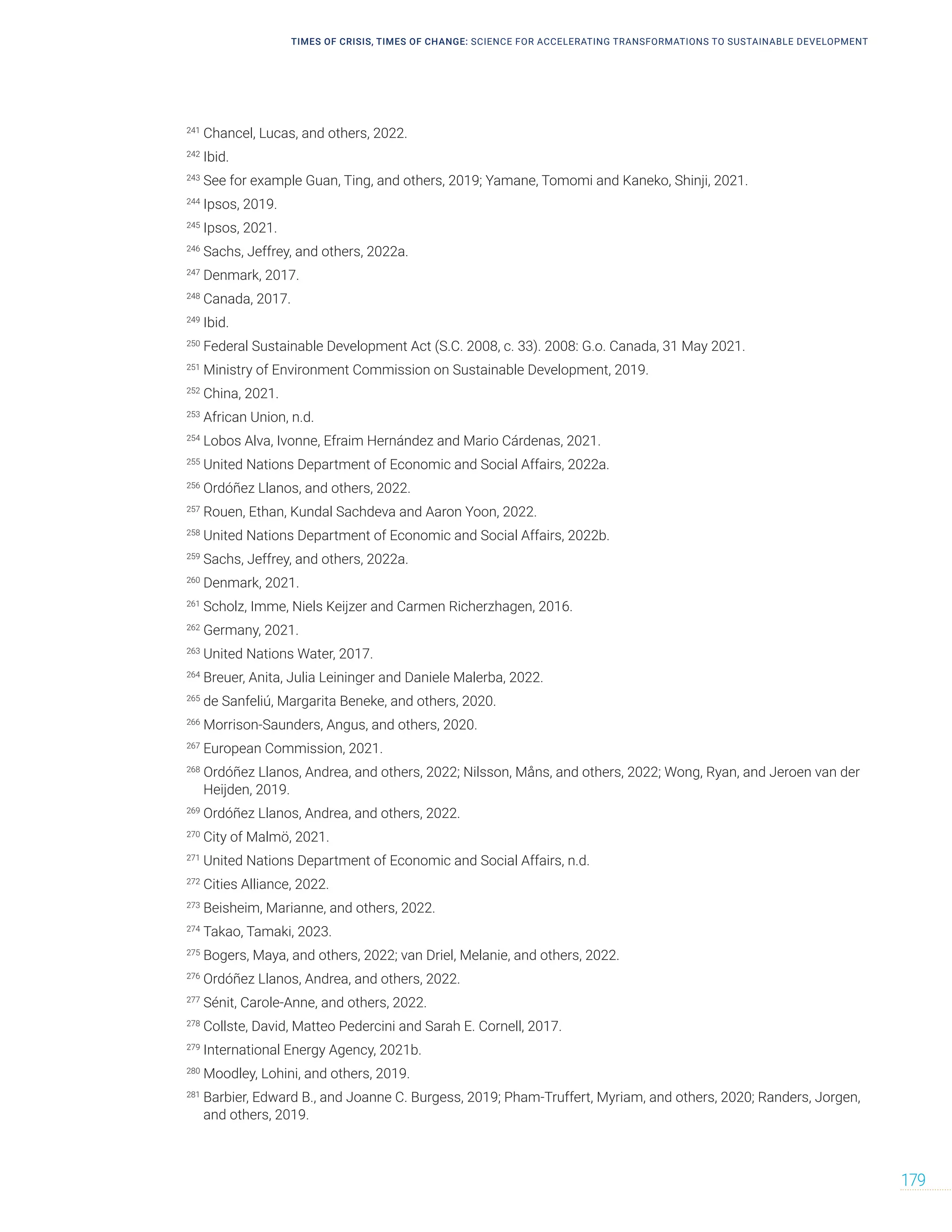 TIMES OF CRISIS, TIMES OF CHANGE: SCIENCE FOR ACCELERATING TRANSFORMATIONS TO SUSTAINABLE DEVELOPMENT
179
241
Chancel, Lucas, and others, 2022.
242
Ibid.
243
See for example Guan, Ting, and others, 2019; Yamane, Tomomi and Kaneko, Shinji, 2021.
244
Ipsos, 2019.
245
Ipsos, 2021.
246
Sachs, Jeffrey, and others, 2022a.
247
Denmark, 2017.
248
Canada, 2017.
249
Ibid.
250
Federal Sustainable Development Act (S.C. 2008, c. 33). 2008: G.o. Canada, 31 May 2021.
251
Ministry of Environment Commission on Sustainable Development, 2019.
252
China, 2021.
253
African Union, n.d.
254
Lobos Alva, Ivonne, Efraim Hernández and Mario Cárdenas, 2021.
255
United Nations Department of Economic and Social Affairs, 2022a.
256
Ordóñez Llanos, and others, 2022.
257
Rouen, Ethan, Kundal Sachdeva and Aaron Yoon, 2022.
258
United Nations Department of Economic and Social Affairs, 2022b.
259
Sachs, Jeffrey, and others, 2022a.
260
Denmark, 2021.
261
Scholz, Imme, Niels Keijzer and Carmen Richerzhagen, 2016.
262
Germany, 2021.
263
United Nations Water, 2017.
264
Breuer, Anita, Julia Leininger and Daniele Malerba, 2022.
265
de Sanfeliú, Margarita Beneke, and others, 2020.
266
Morrison-Saunders, Angus, and others, 2020.
267
European Commission, 2021.
268
Ordóñez Llanos, Andrea, and others, 2022; Nilsson, Måns, and others, 2022; Wong, Ryan, and Jeroen van der
Heijden, 2019.
269
Ordóñez Llanos, Andrea, and others, 2022.
270
City of Malmö, 2021.
271
United Nations Department of Economic and Social Affairs, n.d.
272
Cities Alliance, 2022.
273
Beisheim, Marianne, and others, 2022.
274
Takao, Tamaki, 2023.
275
Bogers, Maya, and others, 2022; van Driel, Melanie, and others, 2022.
276
Ordóñez Llanos, Andrea, and others, 2022.
277
Sénit, Carole-Anne, and others, 2022.
278
Collste, David, Matteo Pedercini and Sarah E. Cornell, 2017.
279
International Energy Agency, 2021b.
280
Moodley, Lohini, and others, 2019.
281
Barbier, Edward B., and Joanne C. Burgess, 2019; Pham-Truffert, Myriam, and others, 2020; Randers, Jorgen,
and others, 2019.
 