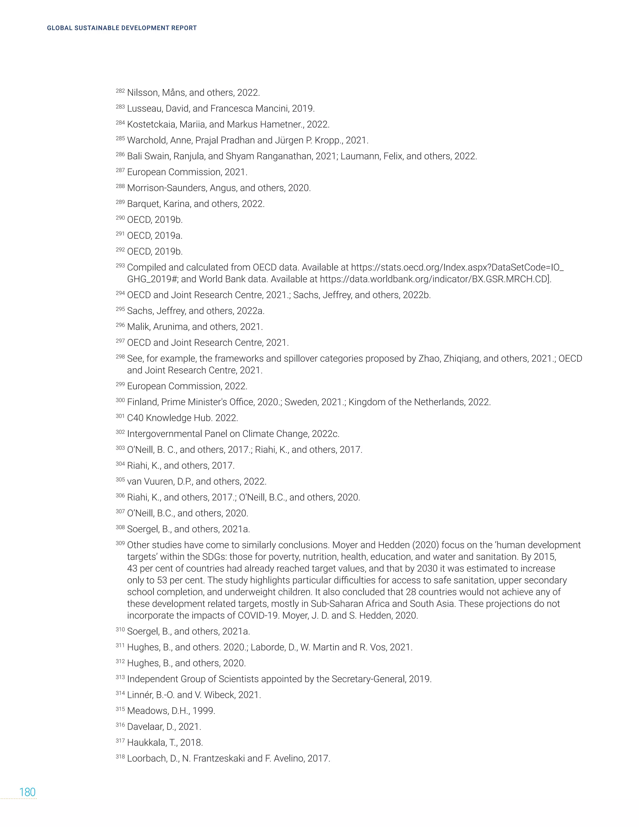 GLOBAL SUSTAINABLE DEVELOPMENT REPORT
180
282
Nilsson, Måns, and others, 2022.
283
Lusseau, David, and Francesca Mancini, 2019.
284
Kostetckaia, Mariia, and Markus Hametner., 2022.
285
Warchold, Anne, Prajal Pradhan and Jürgen P. Kropp., 2021.
286
Bali Swain, Ranjula, and Shyam Ranganathan, 2021; Laumann, Felix, and others, 2022.
287
European Commission, 2021.
288
Morrison-Saunders, Angus, and others, 2020.
289
Barquet, Karina, and others, 2022.
290
OECD, 2019b.
291
OECD, 2019a.
292
OECD, 2019b.
293
Compiled and calculated from OECD data. Available at https://stats.oecd.org/Index.aspx?DataSetCode=IO_
GHG_2019#; and World Bank data. Available at https://data.worldbank.org/indicator/BX.GSR.MRCH.CD].
294
OECD and Joint Research Centre, 2021.; Sachs, Jeffrey, and others, 2022b.
295
Sachs, Jeffrey, and others, 2022a.
296
Malik, Arunima, and others, 2021.
297
OECD and Joint Research Centre, 2021.
298
See, for example, the frameworks and spillover categories proposed by Zhao, Zhiqiang, and others, 2021.; OECD
and Joint Research Centre, 2021.
299
European Commission, 2022.
300
Finland, Prime Minister's Office, 2020.; Sweden, 2021.; Kingdom of the Netherlands, 2022.
301
C40 Knowledge Hub. 2022.
302
Intergovernmental Panel on Climate Change, 2022c.
303
O’Neill, B. C., and others, 2017.; Riahi, K., and others, 2017.
304
Riahi, K., and others, 2017.
305
van Vuuren, D.P., and others, 2022.
306
Riahi, K., and others, 2017.; O’Neill, B.C., and others, 2020.
307
O’Neill, B.C., and others, 2020.
308
Soergel, B., and others, 2021a.
309
Other studies have come to similarly conclusions. Moyer and Hedden (2020) focus on the ‘human development
targets’ within the SDGs: those for poverty, nutrition, health, education, and water and sanitation. By 2015,
43 per cent of countries had already reached target values, and that by 2030 it was estimated to increase
only to 53 per cent. The study highlights particular difficulties for access to safe sanitation, upper secondary
school completion, and underweight children. It also concluded that 28 countries would not achieve any of
these development related targets, mostly in Sub-Saharan Africa and South Asia. These projections do not
incorporate the impacts of COVID-19. Moyer, J. D. and S. Hedden, 2020.
310
Soergel, B., and others, 2021a.
311
Hughes, B., and others. 2020.; Laborde, D., W. Martin and R. Vos, 2021.
312
Hughes, B., and others, 2020.
313
Independent Group of Scientists appointed by the Secretary-General, 2019.
314
Linnér, B.-O. and V. Wibeck, 2021.
315
Meadows, D.H., 1999.
316
Davelaar, D., 2021.
317
Haukkala, T., 2018.
318
Loorbach, D., N. Frantzeskaki and F. Avelino, 2017.
 