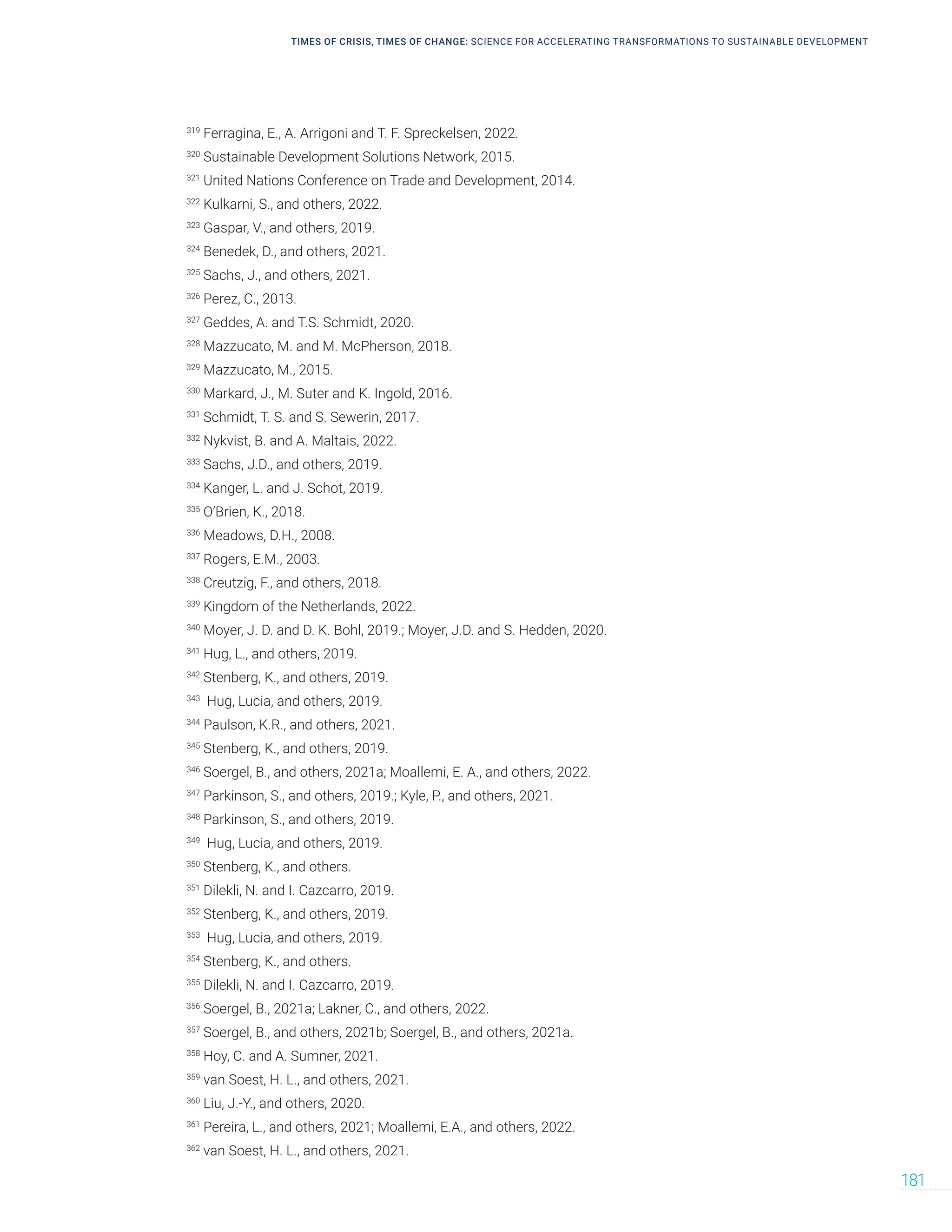 TIMES OF CRISIS, TIMES OF CHANGE: SCIENCE FOR ACCELERATING TRANSFORMATIONS TO SUSTAINABLE DEVELOPMENT
181
319
Ferragina, E., A. Arrigoni and T. F. Spreckelsen, 2022.
320
Sustainable Development Solutions Network, 2015.
321
United Nations Conference on Trade and Development, 2014.
322
Kulkarni, S., and others, 2022.
323
Gaspar, V., and others, 2019.
324
Benedek, D., and others, 2021.
325
Sachs, J., and others, 2021.
326
Perez, C., 2013.
327
Geddes, A. and T.S. Schmidt, 2020.
328
Mazzucato, M. and M. McPherson, 2018.
329
Mazzucato, M., 2015.
330
Markard, J., M. Suter and K. Ingold, 2016.
331
Schmidt, T. S. and S. Sewerin, 2017.
332
Nykvist, B. and A. Maltais, 2022.
333
Sachs, J.D., and others, 2019.
334
Kanger, L. and J. Schot, 2019.
335
O’Brien, K., 2018.
336
Meadows, D.H., 2008.
337
Rogers, E.M., 2003.
338
Creutzig, F., and others, 2018.
339
Kingdom of the Netherlands, 2022.
340
Moyer, J. D. and D. K. Bohl, 2019.; Moyer, J.D. and S. Hedden, 2020.
341
Hug, L., and others, 2019.
342
Stenberg, K., and others, 2019.
343
Hug, Lucia, and others, 2019.
344
Paulson, K.R., and others, 2021.
345
Stenberg, K., and others, 2019.
346
Soergel, B., and others, 2021a; Moallemi, E. A., and others, 2022.
347
Parkinson, S., and others, 2019.; Kyle, P., and others, 2021.
348
Parkinson, S., and others, 2019.
349
Hug, Lucia, and others, 2019.
350
Stenberg, K., and others.
351
Dilekli, N. and I. Cazcarro, 2019.
352
Stenberg, K., and others, 2019.
353
Hug, Lucia, and others, 2019.
354
Stenberg, K., and others.
355
Dilekli, N. and I. Cazcarro, 2019.
356
Soergel, B., 2021a; Lakner, C., and others, 2022.
357
Soergel, B., and others, 2021b; Soergel, B., and others, 2021a.
358
Hoy, C. and A. Sumner, 2021.
359
van Soest, H. L., and others, 2021.
360
Liu, J.-Y., and others, 2020.
361
Pereira, L., and others, 2021; Moallemi, E.A., and others, 2022.
362
van Soest, H. L., and others, 2021.
 