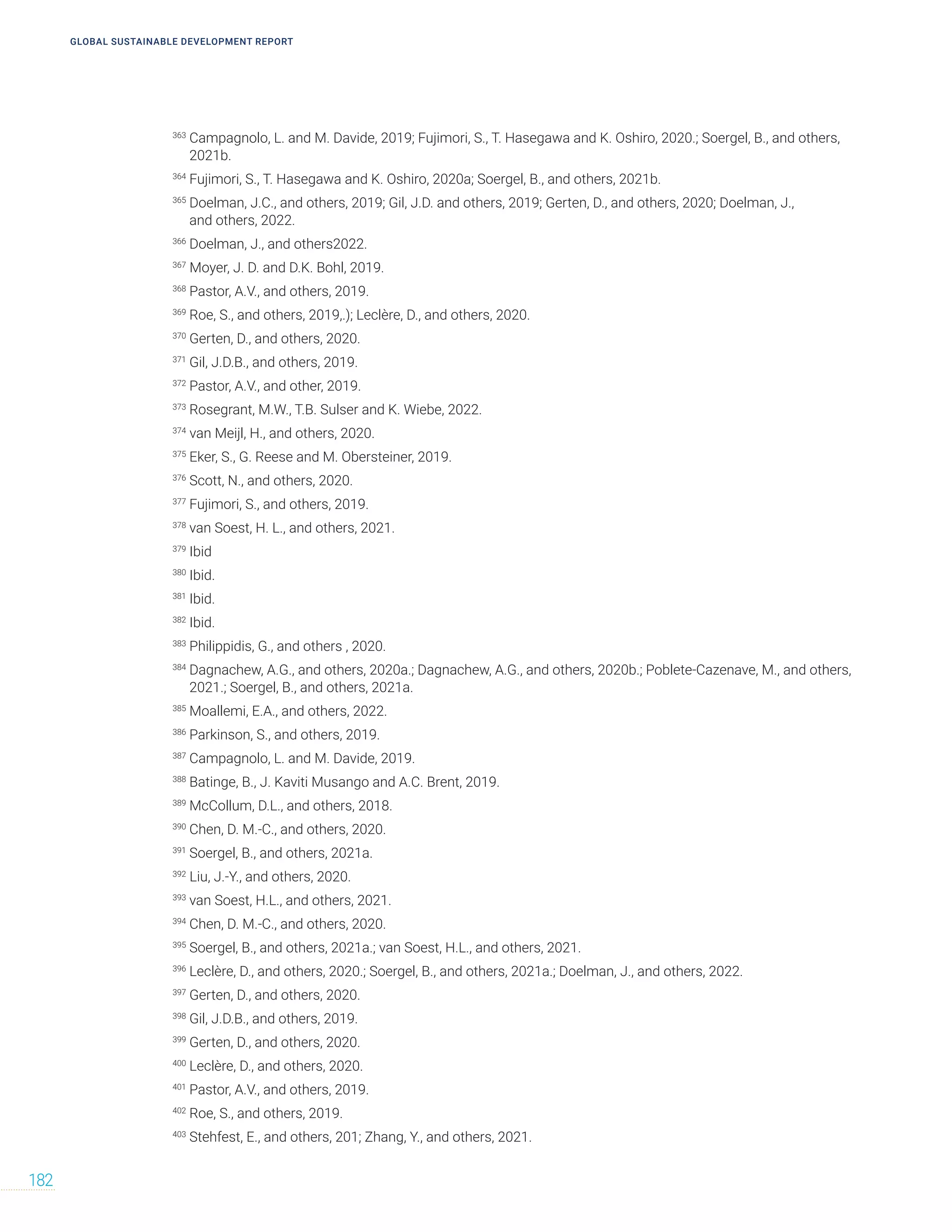 GLOBAL SUSTAINABLE DEVELOPMENT REPORT
182
363
Campagnolo, L. and M. Davide, 2019; Fujimori, S., T. Hasegawa and K. Oshiro, 2020.; Soergel, B., and others,
2021b.
364
Fujimori, S., T. Hasegawa and K. Oshiro, 2020a; Soergel, B., and others, 2021b.
365
Doelman, J.C., and others, 2019; Gil, J.D. and others, 2019; Gerten, D., and others, 2020; Doelman, J.,
and others, 2022.
366
Doelman, J., and others2022.
367
Moyer, J. D. and D.K. Bohl, 2019.
368
Pastor, A.V., and others, 2019.
369
Roe, S., and others, 2019,.); Leclère, D., and others, 2020.
370
Gerten, D., and others, 2020.
371
Gil, J.D.B., and others, 2019.
372
Pastor, A.V., and other, 2019.
373
Rosegrant, M.W., T.B. Sulser and K. Wiebe, 2022.
374
van Meijl, H., and others, 2020.
375
Eker, S., G. Reese and M. Obersteiner, 2019.
376
Scott, N., and others, 2020.
377
Fujimori, S., and others, 2019.
378
van Soest, H. L., and others, 2021.
379
Ibid
380
Ibid.
381
Ibid.
382
Ibid.
383
Philippidis, G., and others , 2020.
384
Dagnachew, A.G., and others, 2020a.; Dagnachew, A.G., and others, 2020b.; Poblete-Cazenave, M., and others,
2021.; Soergel, B., and others, 2021a.
385
Moallemi, E.A., and others, 2022.
386
Parkinson, S., and others, 2019.
387
Campagnolo, L. and M. Davide, 2019.
388
Batinge, B., J. Kaviti Musango and A.C. Brent, 2019.
389
McCollum, D.L., and others, 2018.
390
Chen, D. M.-C., and others, 2020.
391
Soergel, B., and others, 2021a.
392
Liu, J.-Y., and others, 2020.
393
van Soest, H.L., and others, 2021.
394
Chen, D. M.-C., and others, 2020.
395
Soergel, B., and others, 2021a.; van Soest, H.L., and others, 2021.
396
Leclère, D., and others, 2020.; Soergel, B., and others, 2021a.; Doelman, J., and others, 2022.
397
Gerten, D., and others, 2020.
398
Gil, J.D.B., and others, 2019.
399
Gerten, D., and others, 2020.
400
Leclère, D., and others, 2020.
401
Pastor, A.V., and others, 2019.
402
Roe, S., and others, 2019.
403
Stehfest, E., and others, 201; Zhang, Y., and others, 2021.
 