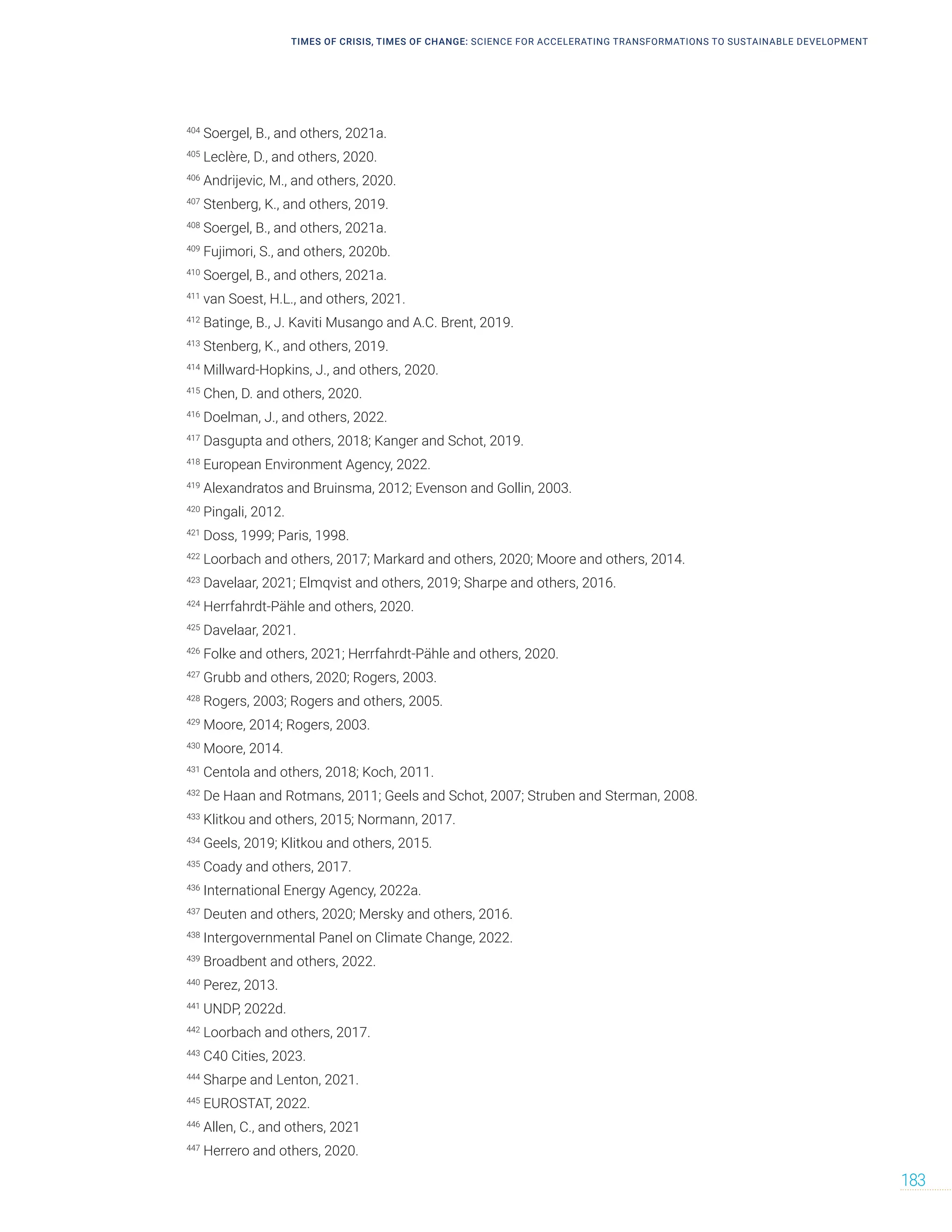TIMES OF CRISIS, TIMES OF CHANGE: SCIENCE FOR ACCELERATING TRANSFORMATIONS TO SUSTAINABLE DEVELOPMENT
183
404
Soergel, B., and others, 2021a.
405
Leclère, D., and others, 2020.
406
Andrijevic, M., and others, 2020.
407
Stenberg, K., and others, 2019.
408
Soergel, B., and others, 2021a.
409
Fujimori, S., and others, 2020b.
410
Soergel, B., and others, 2021a.
411
van Soest, H.L., and others, 2021.
412
Batinge, B., J. Kaviti Musango and A.C. Brent, 2019.
413
Stenberg, K., and others, 2019.
414
Millward-Hopkins, J., and others, 2020.
415
Chen, D. and others, 2020.
416
Doelman, J., and others, 2022.
417
Dasgupta and others, 2018; Kanger and Schot, 2019.
418
European Environment Agency, 2022.
419
Alexandratos and Bruinsma, 2012; Evenson and Gollin, 2003.
420
Pingali, 2012.
421
Doss, 1999; Paris, 1998.
422
Loorbach and others, 2017; Markard and others, 2020; Moore and others, 2014.
423
Davelaar, 2021; Elmqvist and others, 2019; Sharpe and others, 2016.
424
Herrfahrdt-Pähle and others, 2020.
425
Davelaar, 2021.
426
Folke and others, 2021; Herrfahrdt-Pähle and others, 2020.
427
Grubb and others, 2020; Rogers, 2003.
428
Rogers, 2003; Rogers and others, 2005.
429
Moore, 2014; Rogers, 2003.
430
Moore, 2014.
431
Centola and others, 2018; Koch, 2011.
432
De Haan and Rotmans, 2011; Geels and Schot, 2007; Struben and Sterman, 2008.
433
Klitkou and others, 2015; Normann, 2017.
434
Geels, 2019; Klitkou and others, 2015.
435
Coady and others, 2017.
436
International Energy Agency, 2022a.
437
Deuten and others, 2020; Mersky and others, 2016.
438
Intergovernmental Panel on Climate Change, 2022.
439
Broadbent and others, 2022.
440
Perez, 2013.
441
UNDP, 2022d.
442
Loorbach and others, 2017.
443
C40 Cities, 2023.
444
Sharpe and Lenton, 2021.
445
EUROSTAT, 2022.
446
Allen, C., and others, 2021
447
Herrero and others, 2020.
 