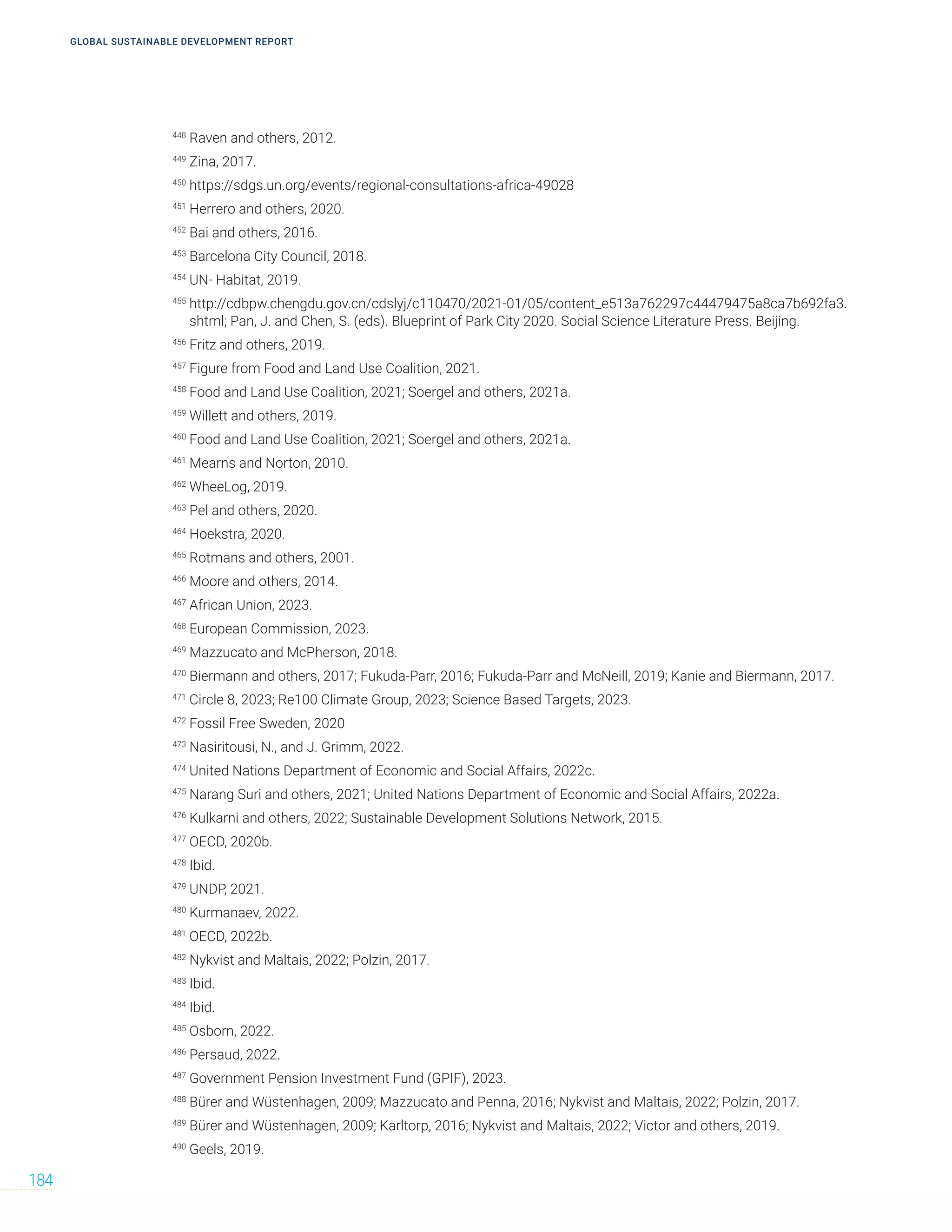 GLOBAL SUSTAINABLE DEVELOPMENT REPORT
184
448
Raven and others, 2012.
449
Zina, 2017.
450
https://sdgs.un.org/events/regional-consultations-africa-49028
451
Herrero and others, 2020.
452
Bai and others, 2016.
453
Barcelona City Council, 2018.
454
UN- Habitat, 2019.
455
http://cdbpw.chengdu.gov.cn/cdslyj/c110470/2021-01/05/content_e513a762297c44479475a8ca7b692fa3.
shtml; Pan, J. and Chen, S. (eds). Blueprint of Park City 2020. Social Science Literature Press. Beijing.
456
Fritz and others, 2019.
457
Figure from Food and Land Use Coalition, 2021.
458
Food and Land Use Coalition, 2021; Soergel and others, 2021a.
459
Willett and others, 2019.
460
Food and Land Use Coalition, 2021; Soergel and others, 2021a.
461
Mearns and Norton, 2010.
462
WheeLog, 2019.
463
Pel and others, 2020.
464
Hoekstra, 2020.
465
Rotmans and others, 2001.
466
Moore and others, 2014.
467
African Union, 2023.
468
European Commission, 2023.
469
Mazzucato and McPherson, 2018.
470
Biermann and others, 2017; Fukuda-Parr, 2016; Fukuda‐Parr and McNeill, 2019; Kanie and Biermann, 2017.
471
Circle 8, 2023; Re100 Climate Group, 2023; Science Based Targets, 2023.
472
Fossil Free Sweden, 2020
473
Nasiritousi, N., and J. Grimm, 2022.
474
United Nations Department of Economic and Social Affairs, 2022c.
475
Narang Suri and others, 2021; United Nations Department of Economic and Social Affairs, 2022a.
476
Kulkarni and others, 2022; Sustainable Development Solutions Network, 2015.
477
OECD, 2020b.
478
Ibid.
479
UNDP, 2021.
480
Kurmanaev, 2022.
481
OECD, 2022b.
482
Nykvist and Maltais, 2022; Polzin, 2017.
483
Ibid.
484
Ibid.
485
Osborn, 2022.
486
Persaud, 2022.
487
Government Pension Investment Fund (GPIF), 2023.
488
Bürer and Wüstenhagen, 2009; Mazzucato and Penna, 2016; Nykvist and Maltais, 2022; Polzin, 2017.
489
Bürer and Wüstenhagen, 2009; Karltorp, 2016; Nykvist and Maltais, 2022; Victor and others, 2019.
490
Geels, 2019.
 