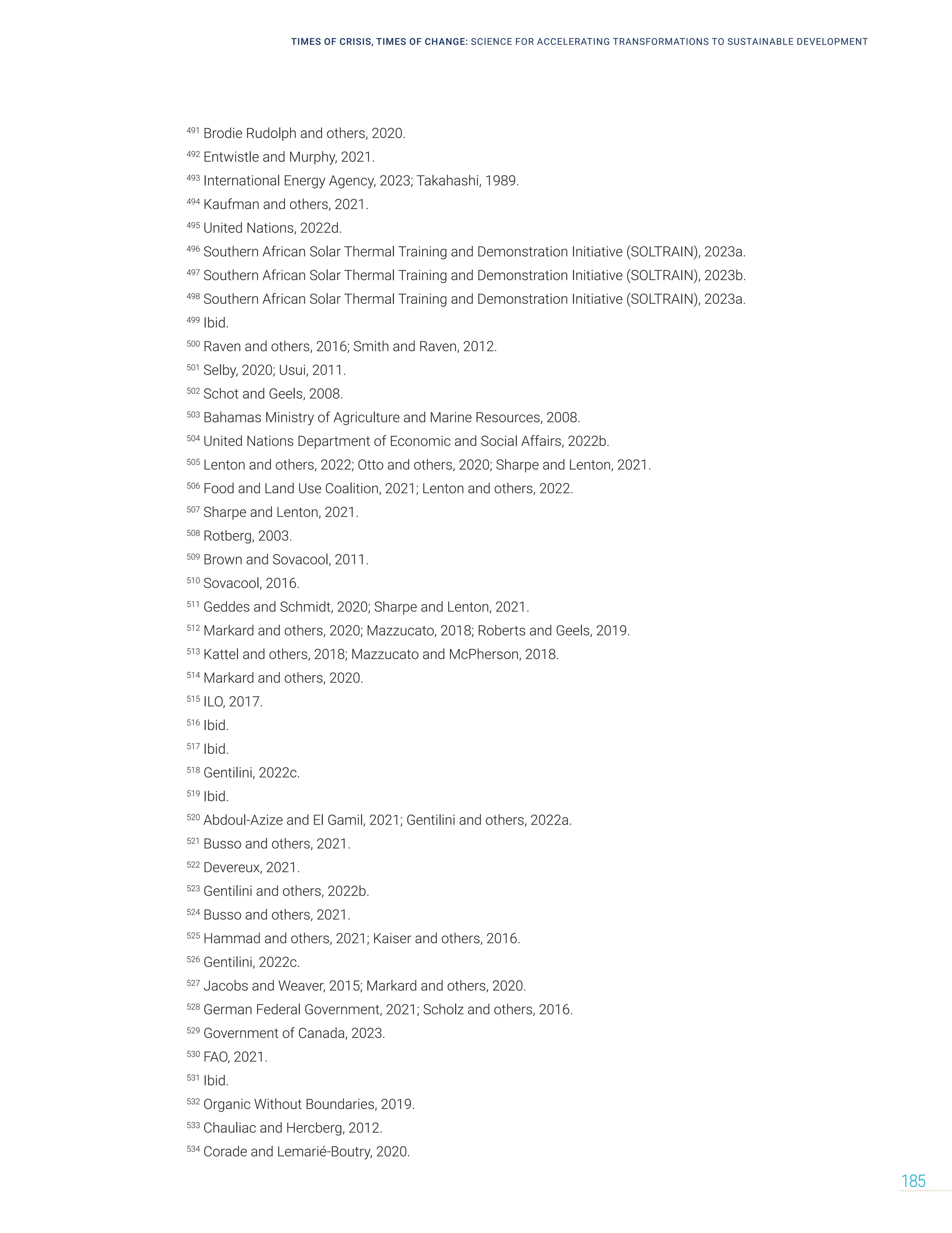 TIMES OF CRISIS, TIMES OF CHANGE: SCIENCE FOR ACCELERATING TRANSFORMATIONS TO SUSTAINABLE DEVELOPMENT
185
491
Brodie Rudolph and others, 2020.
492
Entwistle and Murphy, 2021.
493
International Energy Agency, 2023; Takahashi, 1989.
494
Kaufman and others, 2021.
495
United Nations, 2022d.
496
Southern African Solar Thermal Training and Demonstration Initiative (SOLTRAIN), 2023a.
497
Southern African Solar Thermal Training and Demonstration Initiative (SOLTRAIN), 2023b.
498
Southern African Solar Thermal Training and Demonstration Initiative (SOLTRAIN), 2023a.
499
Ibid.
500
Raven and others, 2016; Smith and Raven, 2012.
501
Selby, 2020; Usui, 2011.
502
Schot and Geels, 2008.
503
Bahamas Ministry of Agriculture and Marine Resources, 2008.
504
United Nations Department of Economic and Social Affairs, 2022b.
505
Lenton and others, 2022; Otto and others, 2020; Sharpe and Lenton, 2021.
506
Food and Land Use Coalition, 2021; Lenton and others, 2022.
507
Sharpe and Lenton, 2021.
508
Rotberg, 2003.
509
Brown and Sovacool, 2011.
510
Sovacool, 2016.
511
Geddes and Schmidt, 2020; Sharpe and Lenton, 2021.
512
Markard and others, 2020; Mazzucato, 2018; Roberts and Geels, 2019.
513
Kattel and others, 2018; Mazzucato and McPherson, 2018.
514
Markard and others, 2020.
515
ILO, 2017.
516
Ibid.
517
Ibid.
518
Gentilini, 2022c.
519
Ibid.
520
Abdoul-Azize and El Gamil, 2021; Gentilini and others, 2022a.
521
Busso and others, 2021.
522
Devereux, 2021.
523
Gentilini and others, 2022b.
524
Busso and others, 2021.
525
Hammad and others, 2021; Kaiser and others, 2016.
526
Gentilini, 2022c.
527
Jacobs and Weaver, 2015; Markard and others, 2020.
528
German Federal Government, 2021; Scholz and others, 2016.
529
Government of Canada, 2023.
530
FAO, 2021.
531
Ibid.
532
Organic Without Boundaries, 2019.
533
Chauliac and Hercberg, 2012.
534
Corade and Lemarié-Boutry, 2020.
 