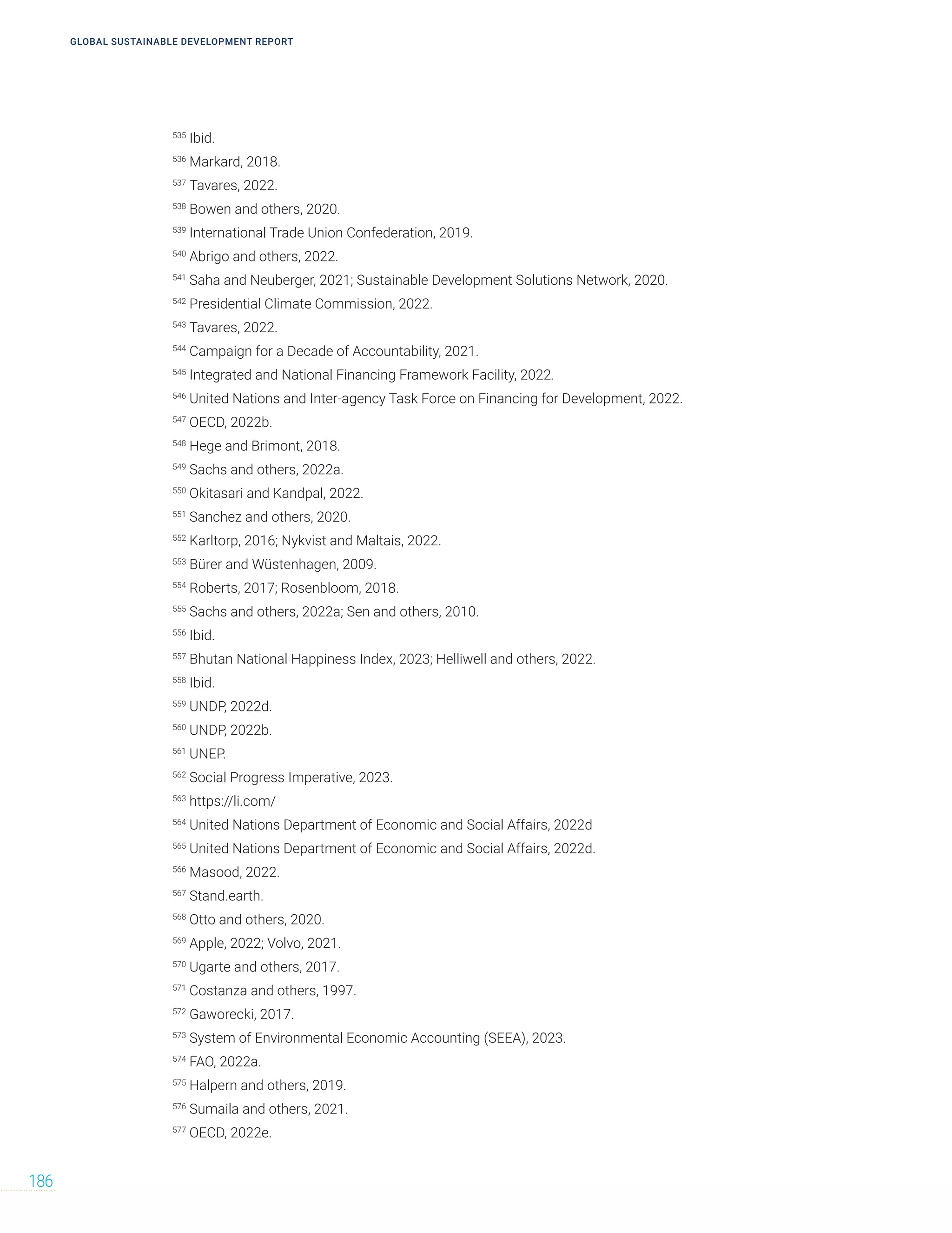 GLOBAL SUSTAINABLE DEVELOPMENT REPORT
186
535
Ibid.
536
Markard, 2018.
537
Tavares, 2022.
538
Bowen and others, 2020.
539
International Trade Union Confederation, 2019.
540
Abrigo and others, 2022.
541
Saha and Neuberger, 2021; Sustainable Development Solutions Network, 2020.
542
Presidential Climate Commission, 2022.
543
Tavares, 2022.
544
Campaign for a Decade of Accountability, 2021.
545
Integrated and National Financing Framework Facility, 2022.
546
United Nations and Inter-agency Task Force on Financing for Development, 2022.
547
OECD, 2022b.
548
Hege and Brimont, 2018.
549
Sachs and others, 2022a.
550
Okitasari and Kandpal, 2022.
551
Sanchez and others, 2020.
552
Karltorp, 2016; Nykvist and Maltais, 2022.
553
Bürer and Wüstenhagen, 2009.
554
Roberts, 2017; Rosenbloom, 2018.
555
Sachs and others, 2022a; Sen and others, 2010.
556
Ibid.
557
Bhutan National Happiness Index, 2023; Helliwell and others, 2022.
558
Ibid.
559
UNDP, 2022d.
560
UNDP, 2022b.
561
UNEP.
562
Social Progress Imperative, 2023.
563
https://li.com/
564
United Nations Department of Economic and Social Affairs, 2022d
565
United Nations Department of Economic and Social Affairs, 2022d.
566
Masood, 2022.
567
Stand.earth.
568
Otto and others, 2020.
569
Apple, 2022; Volvo, 2021.
570
Ugarte and others, 2017.
571
Costanza and others, 1997.
572
Gaworecki, 2017.
573
System of Environmental Economic Accounting (SEEA), 2023.
574
FAO, 2022a.
575
Halpern and others, 2019.
576
Sumaila and others, 2021.
577
OECD, 2022e.
 