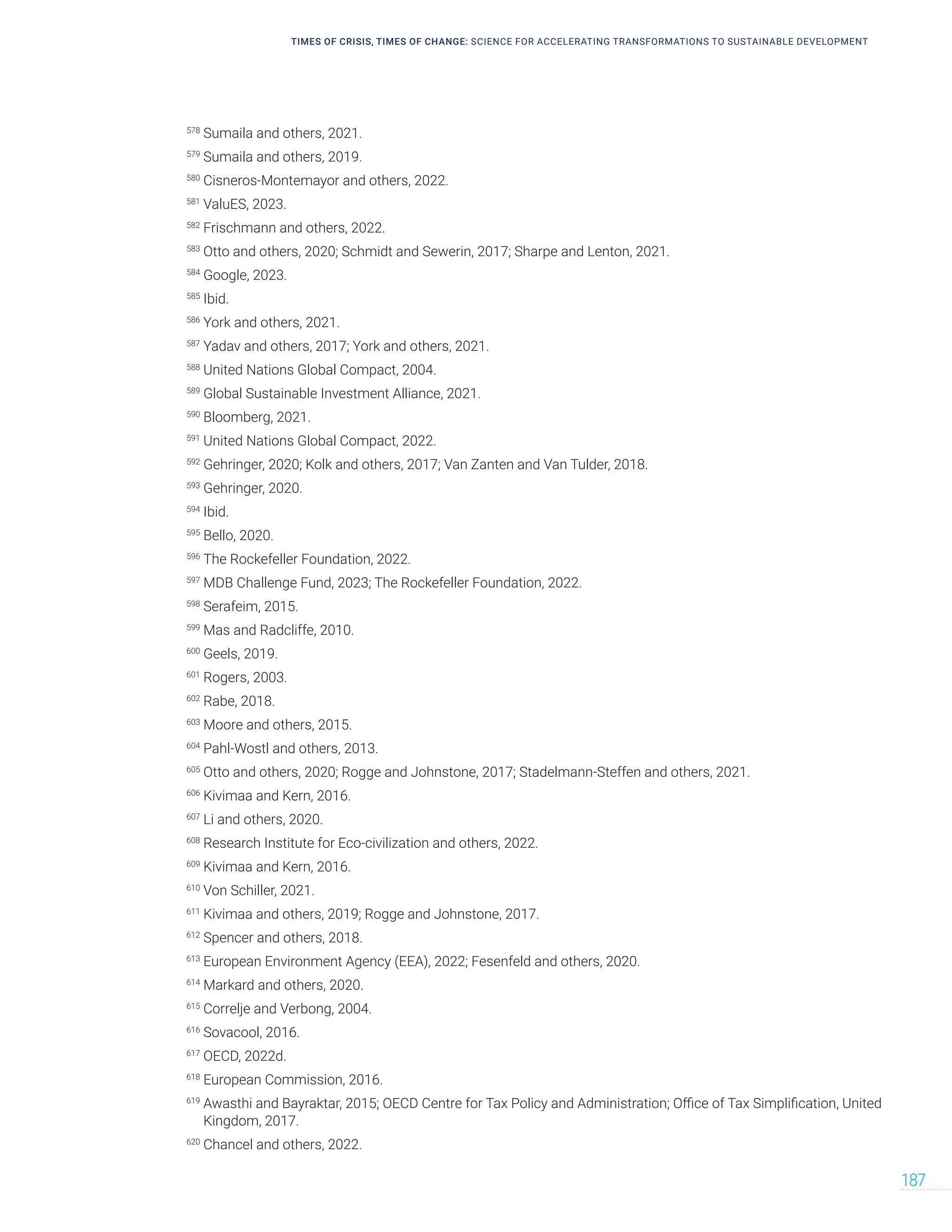 TIMES OF CRISIS, TIMES OF CHANGE: SCIENCE FOR ACCELERATING TRANSFORMATIONS TO SUSTAINABLE DEVELOPMENT
187
578
Sumaila and others, 2021.
579
Sumaila and others, 2019.
580
Cisneros-Montemayor and others, 2022.
581
ValuES, 2023.
582
Frischmann and others, 2022.
583
Otto and others, 2020; Schmidt and Sewerin, 2017; Sharpe and Lenton, 2021.
584
Google, 2023.
585
Ibid.
586
York and others, 2021.
587
Yadav and others, 2017; York and others, 2021.
588
United Nations Global Compact, 2004.
589
Global Sustainable Investment Alliance, 2021.
590
Bloomberg, 2021.
591
United Nations Global Compact, 2022.
592
Gehringer, 2020; Kolk and others, 2017; Van Zanten and Van Tulder, 2018.
593
Gehringer, 2020.
594
Ibid.
595
Bello, 2020.
596
The Rockefeller Foundation, 2022.
597
MDB Challenge Fund, 2023; The Rockefeller Foundation, 2022.
598
Serafeim, 2015.
599
Mas and Radcliffe, 2010.
600
Geels, 2019.
601
Rogers, 2003.
602
Rabe, 2018.
603
Moore and others, 2015.
604
Pahl-Wostl and others, 2013.
605
Otto and others, 2020; Rogge and Johnstone, 2017; Stadelmann-Steffen and others, 2021.
606
Kivimaa and Kern, 2016.
607
Li and others, 2020.
608
Research Institute for Eco-civilization and others, 2022.
609
Kivimaa and Kern, 2016.
610
Von Schiller, 2021.
611
Kivimaa and others, 2019; Rogge and Johnstone, 2017.
612
Spencer and others, 2018.
613
European Environment Agency (EEA), 2022; Fesenfeld and others, 2020.
614
Markard and others, 2020.
615
Correlje and Verbong, 2004.
616
Sovacool, 2016.
617
OECD, 2022d.
618
European Commission, 2016.
619
Awasthi and Bayraktar, 2015; OECD Centre for Tax Policy and Administration; Office of Tax Simplification, United
Kingdom, 2017.
620
Chancel and others, 2022.
 