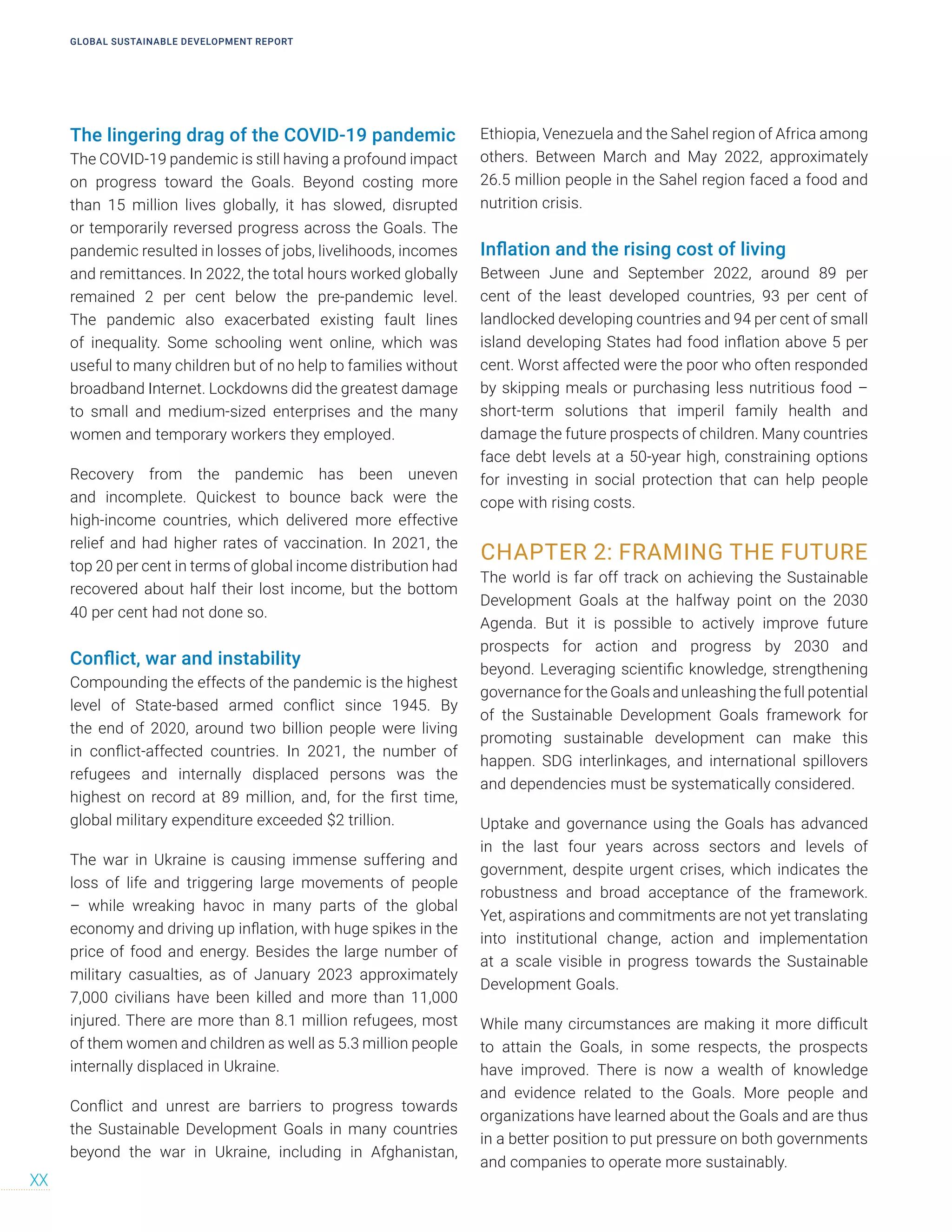 GLOBAL SUSTAINABLE DEVELOPMENT REPORT
XX
The lingering drag of the COVID-19 pandemic
The COVID-19 pandemic is still having a profound impact
on progress toward the Goals. Beyond costing more
than 15 million lives globally, it has slowed, disrupted
or temporarily reversed progress across the Goals. The
pandemic resulted in losses of jobs, livelihoods, incomes
and remittances. In 2022, the total hours worked globally
remained 2 per cent below the pre-pandemic level.
The pandemic also exacerbated existing fault lines
of inequality. Some schooling went online, which was
useful to many children but of no help to families without
broadband Internet. Lockdowns did the greatest damage
to small and medium-sized enterprises and the many
women and temporary workers they employed.
Recovery from the pandemic has been uneven
and incomplete. Quickest to bounce back were the
high-income countries, which delivered more effective
relief and had higher rates of vaccination. In 2021, the
top 20 per cent in terms of global income distribution had
recovered about half their lost income, but the bottom
40 per cent had not done so.
Conflict, war and instability
Compounding the effects of the pandemic is the highest
level of State-based armed conflict since 1945. By
the end of 2020, around two billion people were living
in conflict-affected countries. In 2021, the number of
refugees and internally displaced persons was the
highest on record at 89 million, and, for the first time,
global military expenditure exceeded $2 trillion.
The war in Ukraine is causing immense suffering and
loss of life and triggering large movements of people
– while wreaking havoc in many parts of the global
economy and driving up inflation, with huge spikes in the
price of food and energy. Besides the large number of
military casualties, as of January 2023 approximately
7,000 civilians have been killed and more than 11,000
injured. There are more than 8.1 million refugees, most
of them women and children as well as 5.3 million people
internally displaced in Ukraine.
Conflict and unrest are barriers to progress towards
the Sustainable Development Goals in many countries
beyond the war in Ukraine, including in Afghanistan,
Ethiopia, Venezuela and the Sahel region of Africa among
others. Between March and May 2022, approximately
26.5 million people in the Sahel region faced a food and
nutrition crisis.
Inflation and the rising cost of living
Between June and September 2022, around 89 per
cent of the least developed countries, 93 per cent of
landlocked developing countries and 94 per cent of small
island developing States had food inflation above 5 per
cent. Worst affected were the poor who often responded
by skipping meals or purchasing less nutritious food –
short-term solutions that imperil family health and
damage the future prospects of children. Many countries
face debt levels at a 50-year high, constraining options
for investing in social protection that can help people
cope with rising costs.
CHAPTER 2: FRAMING THE FUTURE
The world is far off track on achieving the Sustainable
Development Goals at the halfway point on the 2030
Agenda. But it is possible to actively improve future
prospects for action and progress by 2030 and
beyond. Leveraging scientific knowledge, strengthening
governance for the Goals and unleashing the full potential
of the Sustainable Development Goals framework for
promoting sustainable development can make this
happen. SDG interlinkages, and international spillovers
and dependencies must be systematically considered.
Uptake and governance using the Goals has advanced
in the last four years across sectors and levels of
government, despite urgent crises, which indicates the
robustness and broad acceptance of the framework.
Yet, aspirations and commitments are not yet translating
into institutional change, action and implementation
at a scale visible in progress towards the Sustainable
Development Goals.
While many circumstances are making it more difficult
to attain the Goals, in some respects, the prospects
have improved. There is now a wealth of knowledge
and evidence related to the Goals. More people and
organizations have learned about the Goals and are thus
in a better position to put pressure on both governments
and companies to operate more sustainably.
 