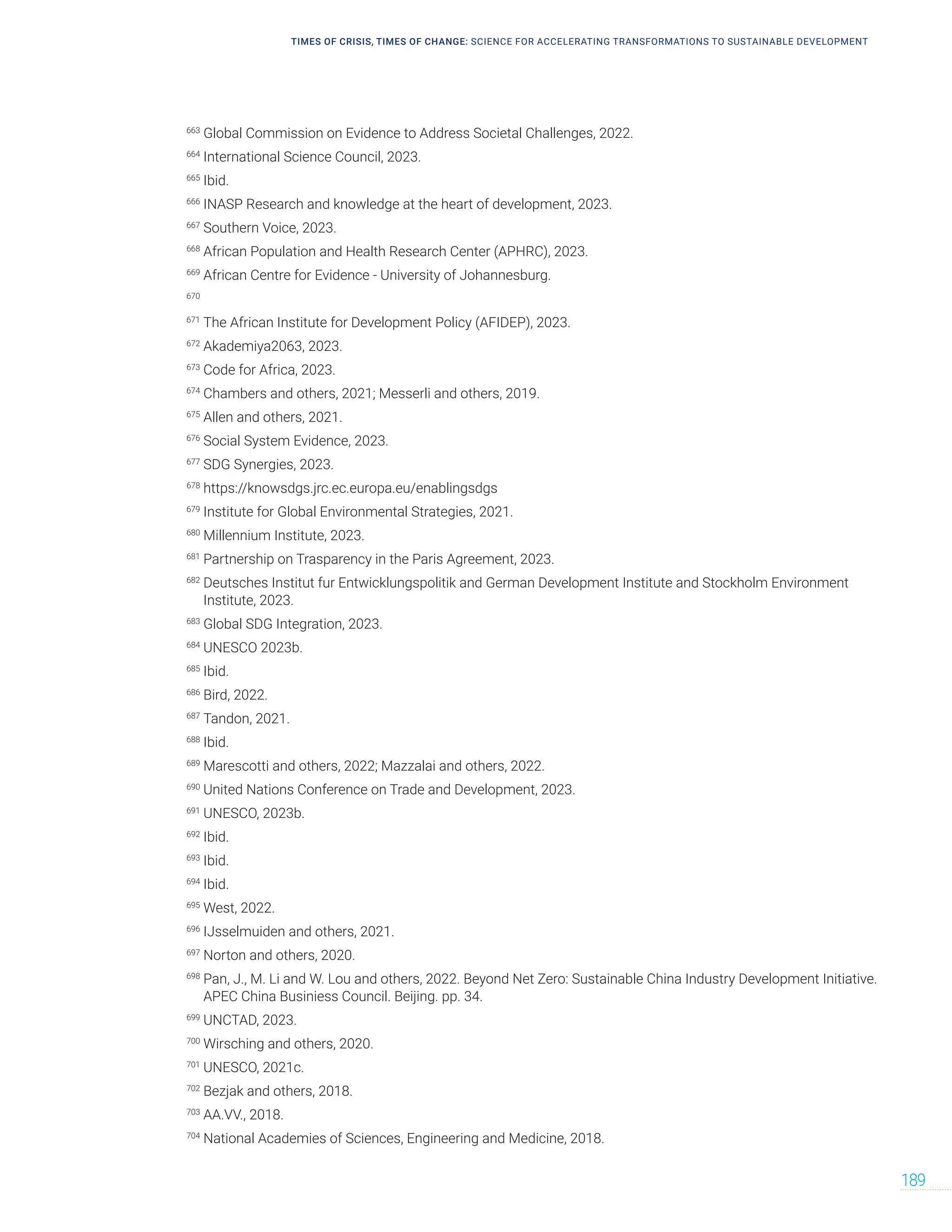 TIMES OF CRISIS, TIMES OF CHANGE: SCIENCE FOR ACCELERATING TRANSFORMATIONS TO SUSTAINABLE DEVELOPMENT
189
663
Global Commission on Evidence to Address Societal Challenges, 2022.
664
International Science Council, 2023.
665
Ibid.
666
INASP Research and knowledge at the heart of development, 2023.
667
Southern Voice, 2023.
668
African Population and Health Research Center (APHRC), 2023.
669
African Centre for Evidence - University of Johannesburg.
670
671
The African Institute for Development Policy (AFIDEP), 2023.
672
Akademiya2063, 2023.
673
Code for Africa, 2023.
674
Chambers and others, 2021; Messerli and others, 2019.
675
Allen and others, 2021.
676
Social System Evidence, 2023.
677
SDG Synergies, 2023.
678
https://knowsdgs.jrc.ec.europa.eu/enablingsdgs
679
Institute for Global Environmental Strategies, 2021.
680
Millennium Institute, 2023.
681
Partnership on Trasparency in the Paris Agreement, 2023.
682
Deutsches Institut fur Entwicklungspolitik and German Development Institute and Stockholm Environment
Institute, 2023.
683
Global SDG Integration, 2023.
684
UNESCO 2023b.
685
Ibid.
686
Bird, 2022.
687
Tandon, 2021.
688
Ibid.
689
Marescotti and others, 2022; Mazzalai and others, 2022.
690
United Nations Conference on Trade and Development, 2023.
691
UNESCO, 2023b.
692
Ibid.
693
Ibid.
694
Ibid.
695
West, 2022.
696
IJsselmuiden and others, 2021.
697
Norton and others, 2020.
698
Pan, J., M. Li and W. Lou and others, 2022. Beyond Net Zero: Sustainable China Industry Development Initiative.
APEC China Businiess Council. Beijing. pp. 34.
699
UNCTAD, 2023.
700
Wirsching and others, 2020.
701
UNESCO, 2021c.
702
Bezjak and others, 2018.
703
AA.VV., 2018.
704
National Academies of Sciences, Engineering and Medicine, 2018.
 