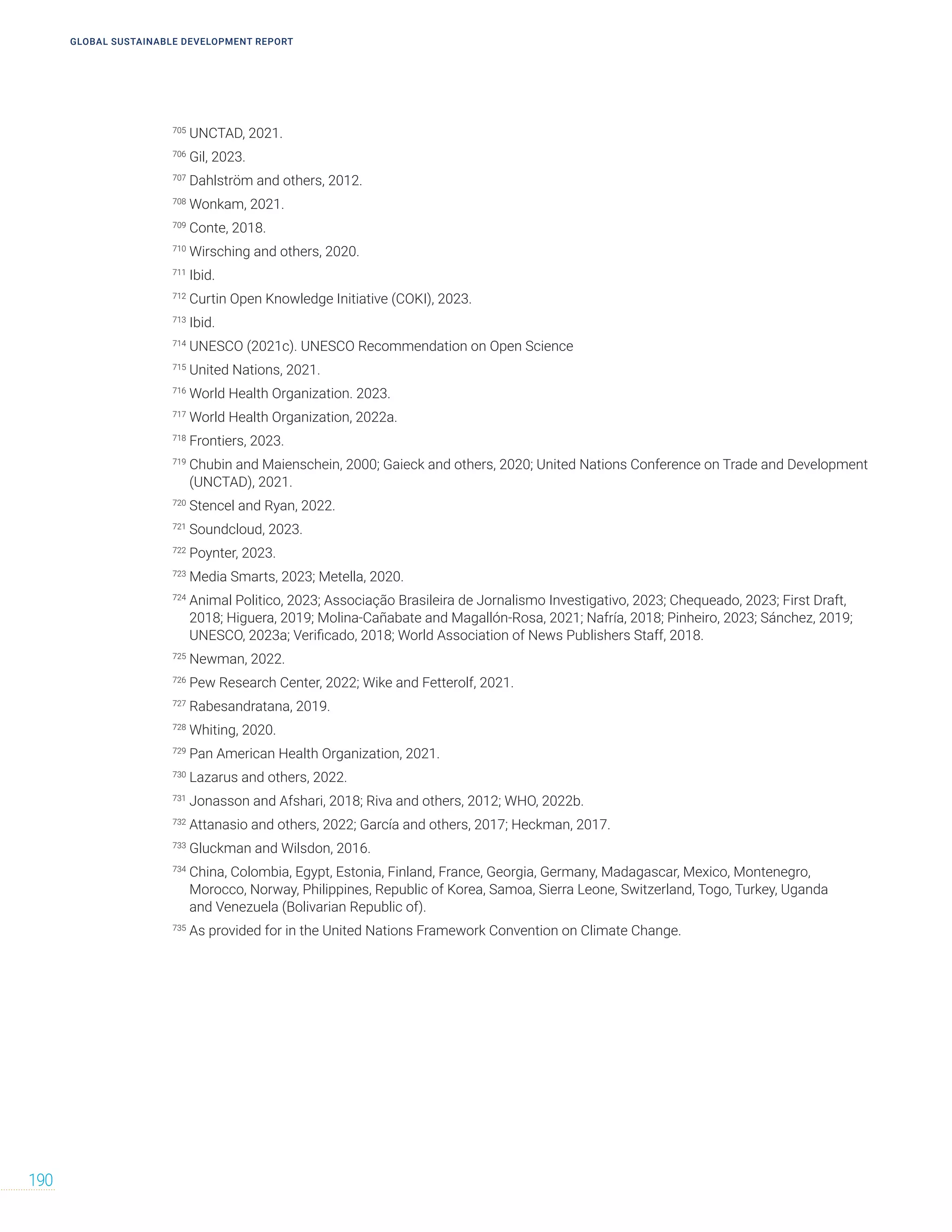 GLOBAL SUSTAINABLE DEVELOPMENT REPORT
190
705
UNCTAD, 2021.
706
Gil, 2023.
707
Dahlström and others, 2012.
708
Wonkam, 2021.
709
Conte, 2018.
710
Wirsching and others, 2020.
711
Ibid.
712
Curtin Open Knowledge Initiative (COKI), 2023.
713
Ibid.
714
UNESCO (2021c). UNESCO Recommendation on Open Science
715
United Nations, 2021.
716
World Health Organization. 2023.
717
World Health Organization, 2022a.
718
Frontiers, 2023.
719
Chubin and Maienschein, 2000; Gaieck and others, 2020; United Nations Conference on Trade and Development
(UNCTAD), 2021.
720
Stencel and Ryan, 2022.
721
Soundcloud, 2023.
722
Poynter, 2023.
723
Media Smarts, 2023; Metella, 2020.
724
Animal Politico, 2023; Associação Brasileira de Jornalismo Investigativo, 2023; Chequeado, 2023; First Draft,
2018; Higuera, 2019; Molina-Cañabate and Magallón-Rosa, 2021; Nafría, 2018; Pinheiro, 2023; Sánchez, 2019;
UNESCO, 2023a; Verificado, 2018; World Association of News Publishers Staff, 2018.
725
Newman, 2022.
726
Pew Research Center, 2022; Wike and Fetterolf, 2021.
727
Rabesandratana, 2019.
728
Whiting, 2020.
729
Pan American Health Organization, 2021.
730
Lazarus and others, 2022.
731
Jonasson and Afshari, 2018; Riva and others, 2012; WHO, 2022b.
732
Attanasio and others, 2022; García and others, 2017; Heckman, 2017.
733
Gluckman and Wilsdon, 2016.
734
China, Colombia, Egypt, Estonia, Finland, France, Georgia, Germany, Madagascar, Mexico, Montenegro,
Morocco, Norway, Philippines, Republic of Korea, Samoa, Sierra Leone, Switzerland, Togo, Turkey, Uganda
and Venezuela (Bolivarian Republic of).
735
As provided for in the United Nations Framework Convention on Climate Change.
 
