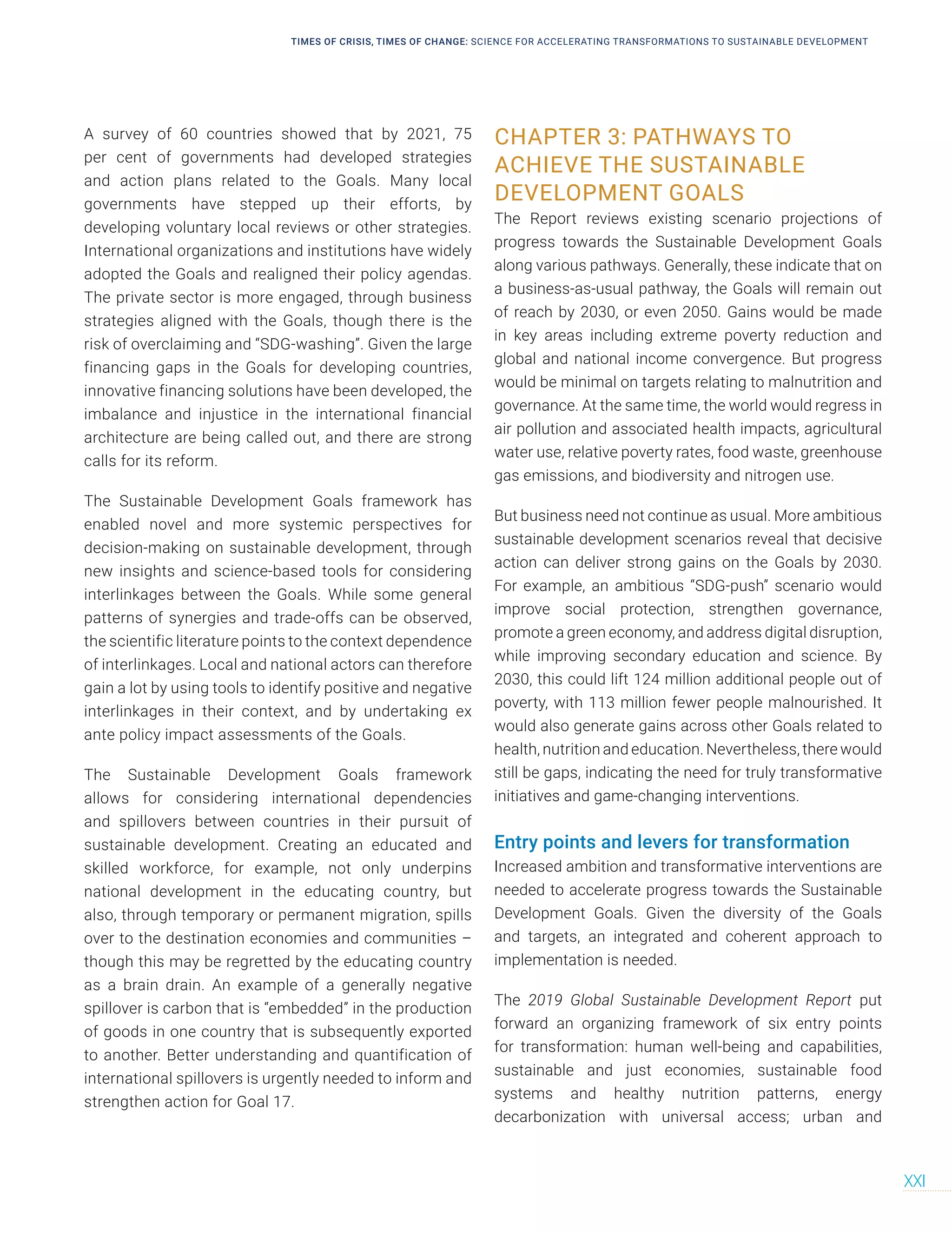 A survey of 60 countries showed that by 2021, 75
per cent of governments had developed strategies
and action plans related to the Goals. Many local
governments have stepped up their efforts, by
developing voluntary local reviews or other strategies.
International organizations and institutions have widely
adopted the Goals and realigned their policy agendas.
The private sector is more engaged, through business
strategies aligned with the Goals, though there is the
risk of overclaiming and “SDG-washing”. Given the large
financing gaps in the Goals for developing countries,
innovative financing solutions have been developed, the
imbalance and injustice in the international financial
architecture are being called out, and there are strong
calls for its reform.
The Sustainable Development Goals framework has
enabled novel and more systemic perspectives for
decision-making on sustainable development, through
new insights and science-based tools for considering
interlinkages between the Goals. While some general
patterns of synergies and trade-offs can be observed,
the scientific literature points to the context dependence
of interlinkages. Local and national actors can therefore
gain a lot by using tools to identify positive and negative
interlinkages in their context, and by undertaking ex
ante policy impact assessments of the Goals.
The Sustainable Development Goals framework
allows for considering international dependencies
and spillovers between countries in their pursuit of
sustainable development. Creating an educated and
skilled workforce, for example, not only underpins
national development in the educating country, but
also, through temporary or permanent migration, spills
over to the destination economies and communities –
though this may be regretted by the educating country
as a brain drain. An example of a generally negative
spillover is carbon that is “embedded” in the production
of goods in one country that is subsequently exported
to another. Better understanding and quantification of
international spillovers is urgently needed to inform and
strengthen action for Goal 17.
CHAPTER 3: PATHWAYS TO
ACHIEVE THE SUSTAINABLE
DEVELOPMENT GOALS
The Report reviews existing scenario projections of
progress towards the Sustainable Development Goals
along various pathways. Generally, these indicate that on
a business-as-usual pathway, the Goals will remain out
of reach by 2030, or even 2050. Gains would be made
in key areas including extreme poverty reduction and
global and national income convergence. But progress
would be minimal on targets relating to malnutrition and
governance. At the same time, the world would regress in
air pollution and associated health impacts, agricultural
water use, relative poverty rates, food waste, greenhouse
gas emissions, and biodiversity and nitrogen use.
But business need not continue as usual. More ambitious
sustainable development scenarios reveal that decisive
action can deliver strong gains on the Goals by 2030.
For example, an ambitious “SDG-push” scenario would
improve social protection, strengthen governance,
promote a green economy, and address digital disruption,
while improving secondary education and science. By
2030, this could lift 124 million additional people out of
poverty, with 113 million fewer people malnourished. It
would also generate gains across other Goals related to
health, nutrition and education. Nevertheless, there would
still be gaps, indicating the need for truly transformative
initiatives and game-changing interventions.
Entry points and levers for transformation
Increased ambition and transformative interventions are
needed to accelerate progress towards the Sustainable
Development Goals. Given the diversity of the Goals
and targets, an integrated and coherent approach to
implementation is needed.
The 2019 Global Sustainable Development Report put
forward an organizing framework of six entry points
for transformation: human well-being and capabilities,
sustainable and just economies, sustainable food
systems and healthy nutrition patterns, energy
decarbonization with universal access; urban and
TIMES OF CRISIS, TIMES OF CHANGE: SCIENCE FOR ACCELERATING TRANSFORMATIONS TO SUSTAINABLE DEVELOPMENT
XXI
 