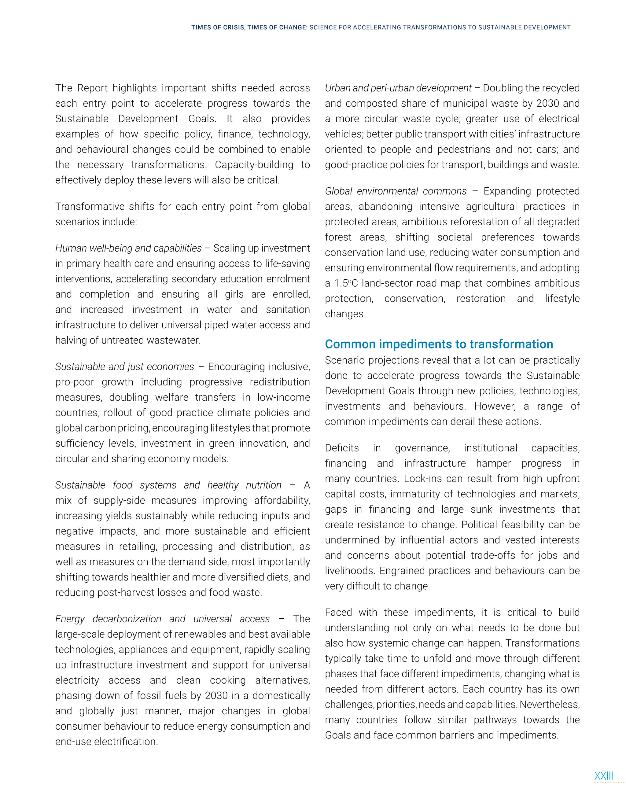 The Report highlights important shifts needed across
each entry point to accelerate progress towards the
Sustainable Development Goals. It also provides
examples of how specific policy, finance, technology,
and behavioural changes could be combined to enable
the necessary transformations. Capacity-building to
effectively deploy these levers will also be critical.
Transformative shifts for each entry point from global
scenarios include:
Human well-being and capabilities – Scaling up investment
in primary health care and ensuring access to life-saving
interventions, accelerating secondary education enrolment
and completion and ensuring all girls are enrolled,
and increased investment in water and sanitation
infrastructure to deliver universal piped water access and
halving of untreated wastewater.
Sustainable and just economies – Encouraging inclusive,
pro-poor growth including progressive redistribution
measures, doubling welfare transfers in low-income
countries, rollout of good practice climate policies and
global carbon pricing, encouraging lifestyles that promote
sufficiency levels, investment in green innovation, and
circular and sharing economy models.
Sustainable food systems and healthy nutrition – A
mix of supply-side measures improving affordability,
increasing yields sustainably while reducing inputs and
negative impacts, and more sustainable and efficient
measures in retailing, processing and distribution, as
well as measures on the demand side, most importantly
shifting towards healthier and more diversified diets, and
reducing post-harvest losses and food waste.
Energy decarbonization and universal access – The
large-scale deployment of renewables and best available
technologies, appliances and equipment, rapidly scaling
up infrastructure investment and support for universal
electricity access and clean cooking alternatives,
phasing down of fossil fuels by 2030 in a domestically
and globally just manner, major changes in global
consumer behaviour to reduce energy consumption and
end-use electrification.
Urban and peri-urban development – Doubling the recycled
and composted share of municipal waste by 2030 and
a more circular waste cycle; greater use of electrical
vehicles; better public transport with cities’ infrastructure
oriented to people and pedestrians and not cars; and
good-practice policies for transport, buildings and waste.
Global environmental commons – Expanding protected
areas, abandoning intensive agricultural practices in
protected areas, ambitious reforestation of all degraded
forest areas, shifting societal preferences towards
conservation land use, reducing water consumption and
ensuring environmental flow requirements, and adopting
a 1.5o
C land-sector road map that combines ambitious
protection, conservation, restoration and lifestyle
changes.
Common impediments to transformation
Scenario projections reveal that a lot can be practically
done to accelerate progress towards the Sustainable
Development Goals through new policies, technologies,
investments and behaviours. However, a range of
common impediments can derail these actions.
Deficits in governance, institutional capacities,
financing and infrastructure hamper progress in
many countries. Lock-ins can result from high upfront
capital costs, immaturity of technologies and markets,
gaps in financing and large sunk investments that
create resistance to change. Political feasibility can be
undermined by influential actors and vested interests
and concerns about potential trade-offs for jobs and
livelihoods. Engrained practices and behaviours can be
very difficult to change.
Faced with these impediments, it is critical to build
understanding not only on what needs to be done but
also how systemic change can happen. Transformations
typically take time to unfold and move through different
phases that face different impediments, changing what is
needed from different actors. Each country has its own
challenges,priorities,needsandcapabilities.Nevertheless,
many countries follow similar pathways towards the
Goals and face common barriers and impediments.
TIMES OF CRISIS, TIMES OF CHANGE: SCIENCE FOR ACCELERATING TRANSFORMATIONS TO SUSTAINABLE DEVELOPMENT
XXIII
 
