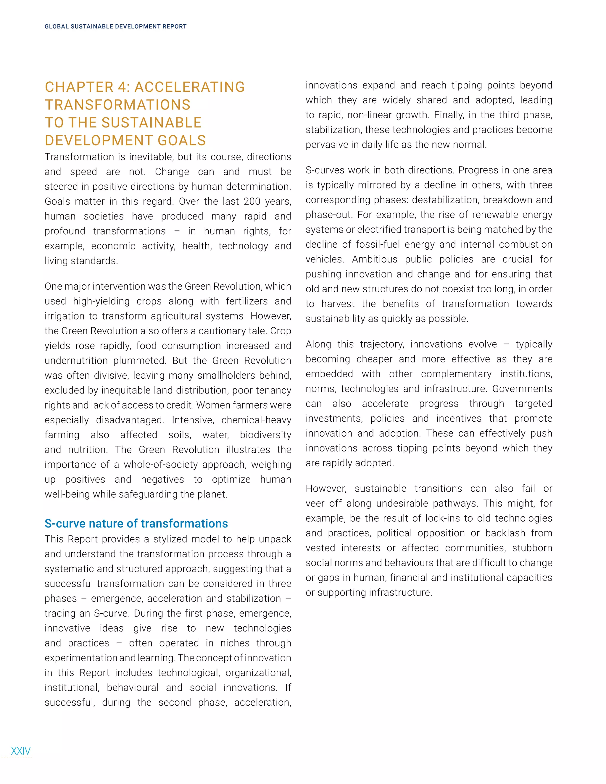 CHAPTER 4: ACCELERATING
TRANSFORMATIONS
TO THE SUSTAINABLE
DEVELOPMENT GOALS
Transformation is inevitable, but its course, directions
and speed are not. Change can and must be
steered in positive directions by human determination.
Goals matter in this regard. Over the last 200 years,
human societies have produced many rapid and
profound transformations – in human rights, for
example, economic activity, health, technology and
living standards.
One major intervention was the Green Revolution, which
used high-yielding crops along with fertilizers and
irrigation to transform agricultural systems. However,
the Green Revolution also offers a cautionary tale. Crop
yields rose rapidly, food consumption increased and
undernutrition plummeted. But the Green Revolution
was often divisive, leaving many smallholders behind,
excluded by inequitable land distribution, poor tenancy
rights and lack of access to credit. Women farmers were
especially disadvantaged. Intensive, chemical-heavy
farming also affected soils, water, biodiversity
and nutrition. The Green Revolution illustrates the
importance of a whole-of-society approach, weighing
up positives and negatives to optimize human
well-being while safeguarding the planet.
S-curve nature of transformations
This Report provides a stylized model to help unpack
and understand the transformation process through a
systematic and structured approach, suggesting that a
successful transformation can be considered in three
phases – emergence, acceleration and stabilization –
tracing an S-curve. During the first phase, emergence,
innovative ideas give rise to new technologies
and practices – often operated in niches through
experimentation and learning.The concept of innovation
in this Report includes technological, organizational,
institutional, behavioural and social innovations. If
successful, during the second phase, acceleration,
innovations expand and reach tipping points beyond
which they are widely shared and adopted, leading
to rapid, non-linear growth. Finally, in the third phase,
stabilization, these technologies and practices become
pervasive in daily life as the new normal.
S-curves work in both directions. Progress in one area
is typically mirrored by a decline in others, with three
corresponding phases: destabilization, breakdown and
phase-out. For example, the rise of renewable energy
systems or electrified transport is being matched by the
decline of fossil-fuel energy and internal combustion
vehicles. Ambitious public policies are crucial for
pushing innovation and change and for ensuring that
old and new structures do not coexist too long, in order
to harvest the benefits of transformation towards
sustainability as quickly as possible.
Along this trajectory, innovations evolve – typically
becoming cheaper and more effective as they are
embedded with other complementary institutions,
norms, technologies and infrastructure. Governments
can also accelerate progress through targeted
investments, policies and incentives that promote
innovation and adoption. These can effectively push
innovations across tipping points beyond which they
are rapidly adopted.
However, sustainable transitions can also fail or
veer off along undesirable pathways. This might, for
example, be the result of lock-ins to old technologies
and practices, political opposition or backlash from
vested interests or affected communities, stubborn
social norms and behaviours that are difficult to change
or gaps in human, financial and institutional capacities
or supporting infrastructure.
GLOBAL SUSTAINABLE DEVELOPMENT REPORT
XXIV
 