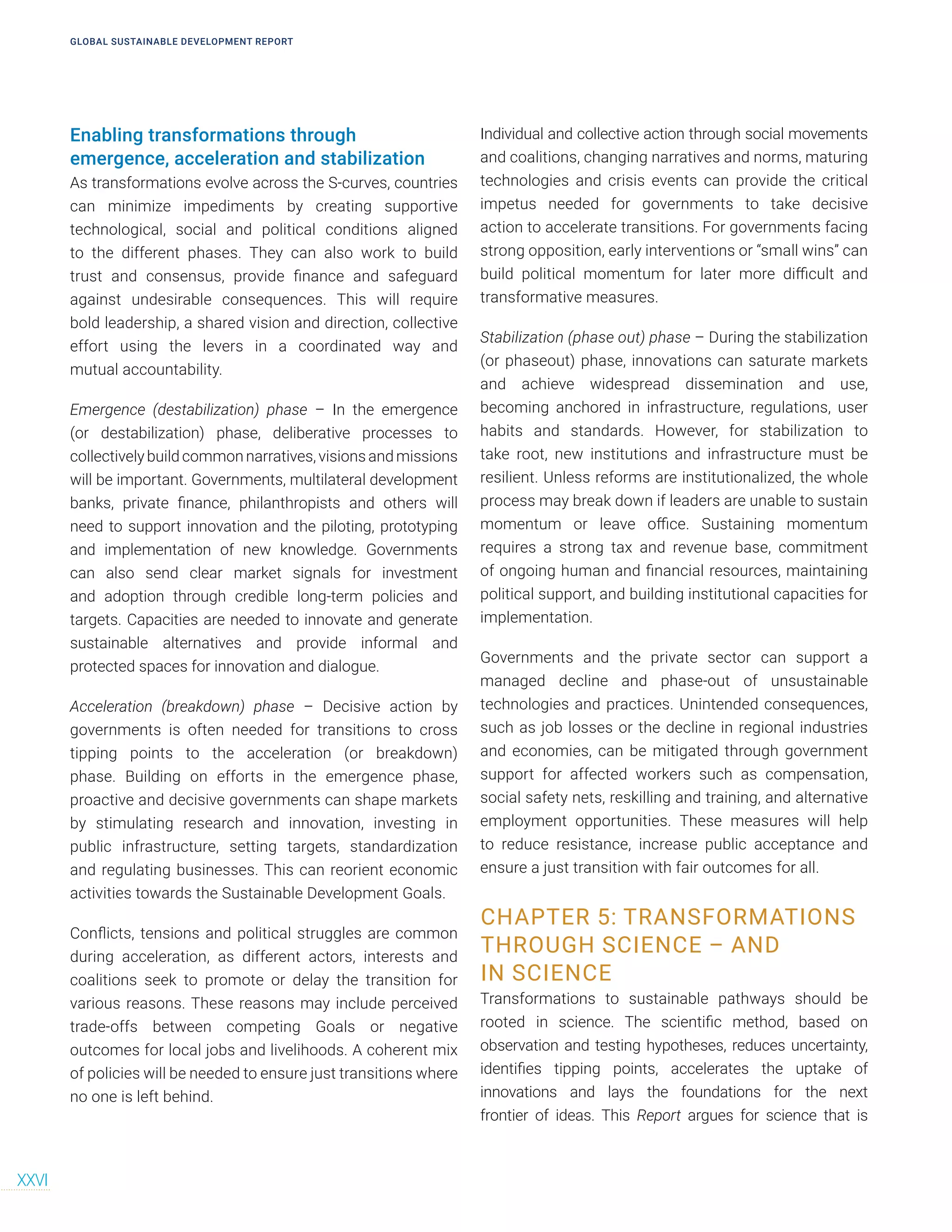 Enabling transformations through
emergence, acceleration and stabilization
As transformations evolve across the S-curves, countries
can minimize impediments by creating supportive
technological, social and political conditions aligned
to the different phases. They can also work to build
trust and consensus, provide finance and safeguard
against undesirable consequences. This will require
bold leadership, a shared vision and direction, collective
effort using the levers in a coordinated way and
mutual accountability.
Emergence (destabilization) phase – In the emergence
(or destabilization) phase, deliberative processes to
collectively build common narratives, visions and missions
will be important. Governments, multilateral development
banks, private finance, philanthropists and others will
need to support innovation and the piloting, prototyping
and implementation of new knowledge. Governments
can also send clear market signals for investment
and adoption through credible long-term policies and
targets. Capacities are needed to innovate and generate
sustainable alternatives and provide informal and
protected spaces for innovation and dialogue.
Acceleration (breakdown) phase – Decisive action by
governments is often needed for transitions to cross
tipping points to the acceleration (or breakdown)
phase. Building on efforts in the emergence phase,
proactive and decisive governments can shape markets
by stimulating research and innovation, investing in
public infrastructure, setting targets, standardization
and regulating businesses. This can reorient economic
activities towards the Sustainable Development Goals.
Conflicts, tensions and political struggles are common
during acceleration, as different actors, interests and
coalitions seek to promote or delay the transition for
various reasons. These reasons may include perceived
trade-offs between competing Goals or negative
outcomes for local jobs and livelihoods. A coherent mix
of policies will be needed to ensure just transitions where
no one is left behind.
Individual and collective action through social movements
and coalitions, changing narratives and norms, maturing
technologies and crisis events can provide the critical
impetus needed for governments to take decisive
action to accelerate transitions. For governments facing
strong opposition, early interventions or “small wins” can
build political momentum for later more difficult and
transformative measures.
Stabilization (phase out) phase – During the stabilization
(or phaseout) phase, innovations can saturate markets
and achieve widespread dissemination and use,
becoming anchored in infrastructure, regulations, user
habits and standards. However, for stabilization to
take root, new institutions and infrastructure must be
resilient. Unless reforms are institutionalized, the whole
process may break down if leaders are unable to sustain
momentum or leave office. Sustaining momentum
requires a strong tax and revenue base, commitment
of ongoing human and financial resources, maintaining
political support, and building institutional capacities for
implementation.
Governments and the private sector can support a
managed decline and phase-out of unsustainable
technologies and practices. Unintended consequences,
such as job losses or the decline in regional industries
and economies, can be mitigated through government
support for affected workers such as compensation,
social safety nets, reskilling and training, and alternative
employment opportunities. These measures will help
to reduce resistance, increase public acceptance and
ensure a just transition with fair outcomes for all.
CHAPTER 5: TRANSFORMATIONS
THROUGH SCIENCE – AND
IN SCIENCE
Transformations to sustainable pathways should be
rooted in science. The scientific method, based on
observation and testing hypotheses, reduces uncertainty,
identifies tipping points, accelerates the uptake of
innovations and lays the foundations for the next
frontier of ideas. This Report argues for science that is
GLOBAL SUSTAINABLE DEVELOPMENT REPORT
XXVI
 