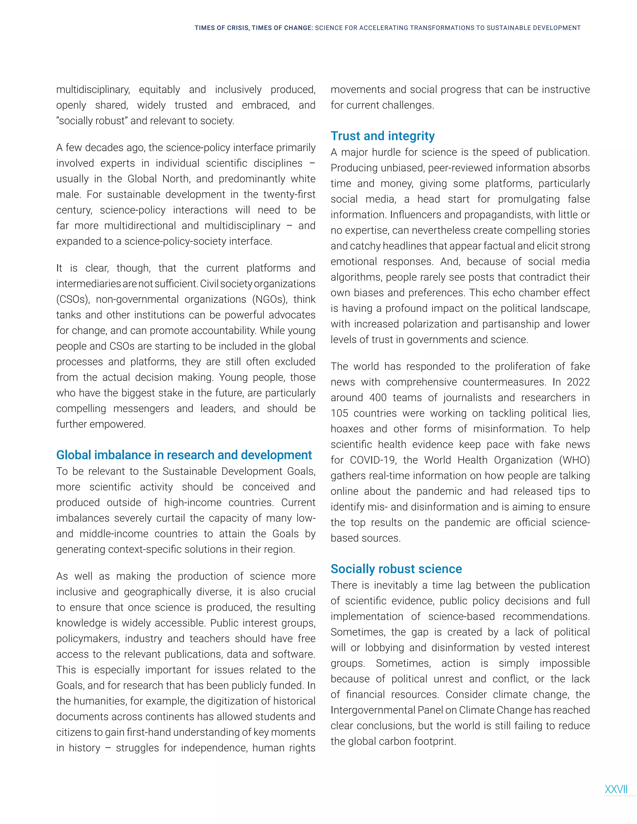 multidisciplinary, equitably and inclusively produced,
openly shared, widely trusted and embraced, and
“socially robust” and relevant to society.
A few decades ago, the science-policy interface primarily
involved experts in individual scientific disciplines –
usually in the Global North, and predominantly white
male. For sustainable development in the twenty-first
century, science-policy interactions will need to be
far more multidirectional and multidisciplinary – and
expanded to a science-policy-society interface.
It is clear, though, that the current platforms and
intermediariesarenotsufficient.Civilsocietyorganizations
(CSOs), non-governmental organizations (NGOs), think
tanks and other institutions can be powerful advocates
for change, and can promote accountability. While young
people and CSOs are starting to be included in the global
processes and platforms, they are still often excluded
from the actual decision making. Young people, those
who have the biggest stake in the future, are particularly
compelling messengers and leaders, and should be
further empowered.
Global imbalance in research and development
To be relevant to the Sustainable Development Goals,
more scientific activity should be conceived and
produced outside of high-income countries. Current
imbalances severely curtail the capacity of many low-
and middle-income countries to attain the Goals by
generating context-specific solutions in their region.
As well as making the production of science more
inclusive and geographically diverse, it is also crucial
to ensure that once science is produced, the resulting
knowledge is widely accessible. Public interest groups,
policymakers, industry and teachers should have free
access to the relevant publications, data and software.
This is especially important for issues related to the
Goals, and for research that has been publicly funded. In
the humanities, for example, the digitization of historical
documents across continents has allowed students and
citizens to gain first-hand understanding of key moments
in history – struggles for independence, human rights
movements and social progress that can be instructive
for current challenges.
Trust and integrity
A major hurdle for science is the speed of publication.
Producing unbiased, peer-reviewed information absorbs
time and money, giving some platforms, particularly
social media, a head start for promulgating false
information. Influencers and propagandists, with little or
no expertise, can nevertheless create compelling stories
and catchy headlines that appear factual and elicit strong
emotional responses. And, because of social media
algorithms, people rarely see posts that contradict their
own biases and preferences. This echo chamber effect
is having a profound impact on the political landscape,
with increased polarization and partisanship and lower
levels of trust in governments and science.
The world has responded to the proliferation of fake
news with comprehensive countermeasures. In 2022
around 400 teams of journalists and researchers in
105 countries were working on tackling political lies,
hoaxes and other forms of misinformation. To help
scientific health evidence keep pace with fake news
for COVID-19, the World Health Organization (WHO)
gathers real-time information on how people are talking
online about the pandemic and had released tips to
identify mis- and disinformation and is aiming to ensure
the top results on the pandemic are official science-
based sources.
Socially robust science
There is inevitably a time lag between the publication
of scientific evidence, public policy decisions and full
implementation of science-based recommendations.
Sometimes, the gap is created by a lack of political
will or lobbying and disinformation by vested interest
groups. Sometimes, action is simply impossible
because of political unrest and conflict, or the lack
of financial resources. Consider climate change, the
Intergovernmental Panel on Climate Change has reached
clear conclusions, but the world is still failing to reduce
the global carbon footprint.
TIMES OF CRISIS, TIMES OF CHANGE: SCIENCE FOR ACCELERATING TRANSFORMATIONS TO SUSTAINABLE DEVELOPMENT
XXVII
 