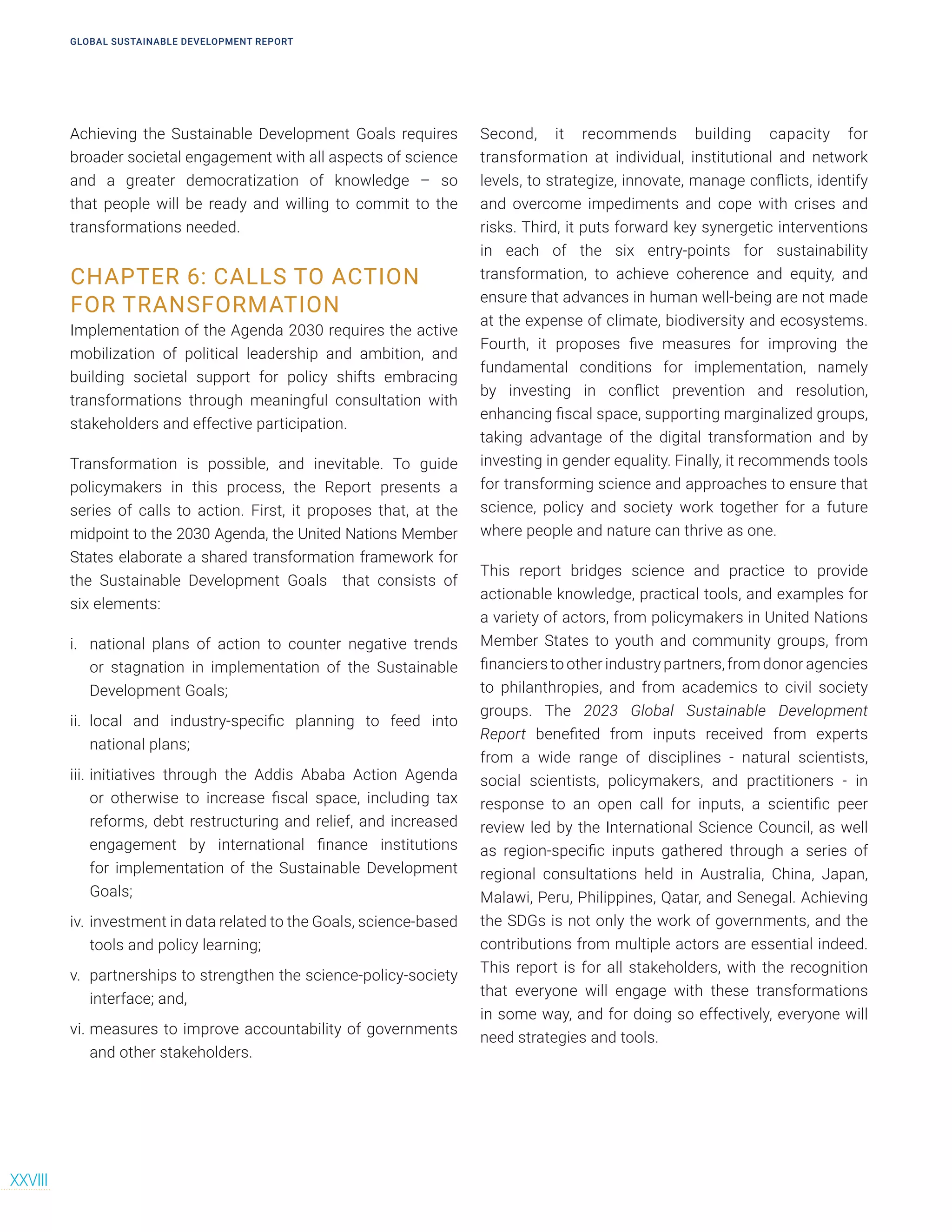 Achieving the Sustainable Development Goals requires
broader societal engagement with all aspects of science
and a greater democratization of knowledge – so
that people will be ready and willing to commit to the
transformations needed.
CHAPTER 6: CALLS TO ACTION
FOR TRANSFORMATION
Implementation of the Agenda 2030 requires the active
mobilization of political leadership and ambition, and
building societal support for policy shifts embracing
transformations through meaningful consultation with
stakeholders and effective participation.
Transformation is possible, and inevitable. To guide
policymakers in this process, the Report presents a
series of calls to action. First, it proposes that, at the
midpoint to the 2030 Agenda, the United Nations Member
States elaborate a shared transformation framework for
the Sustainable Development Goals that consists of
six elements:
i. national plans of action to counter negative trends
or stagnation in implementation of the Sustainable
Development Goals;
ii. local and industry-specific planning to feed into
national plans;
iii. initiatives through the Addis Ababa Action Agenda
or otherwise to increase fiscal space, including tax
reforms, debt restructuring and relief, and increased
engagement by international finance institutions
for implementation of the Sustainable Development
Goals;
iv. investment in data related to the Goals, science-based
tools and policy learning;
v. partnerships to strengthen the science-policy-society
interface; and,
vi. measures to improve accountability of governments
and other stakeholders.
Second, it recommends building capacity for
transformation at individual, institutional and network
levels, to strategize, innovate, manage conflicts, identify
and overcome impediments and cope with crises and
risks. Third, it puts forward key synergetic interventions
in each of the six entry-points for sustainability
transformation, to achieve coherence and equity, and
ensure that advances in human well-being are not made
at the expense of climate, biodiversity and ecosystems.
Fourth, it proposes five measures for improving the
fundamental conditions for implementation, namely
by investing in conflict prevention and resolution,
enhancing fiscal space, supporting marginalized groups,
taking advantage of the digital transformation and by
investing in gender equality. Finally, it recommends tools
for transforming science and approaches to ensure that
science, policy and society work together for a future
where people and nature can thrive as one.
This report bridges science and practice to provide
actionable knowledge, practical tools, and examples for
a variety of actors, from policymakers in United Nations
Member States to youth and community groups, from
financiers to other industry partners, from donor agencies
to philanthropies, and from academics to civil society
groups. The 2023 Global Sustainable Development
Report benefited from inputs received from experts
from a wide range of disciplines - natural scientists,
social scientists, policymakers, and practitioners - in
response to an open call for inputs, a scientific peer
review led by the International Science Council, as well
as region-specific inputs gathered through a series of
regional consultations held in Australia, China, Japan,
Malawi, Peru, Philippines, Qatar, and Senegal. Achieving
the SDGs is not only the work of governments, and the
contributions from multiple actors are essential indeed.
This report is for all stakeholders, with the recognition
that everyone will engage with these transformations
in some way, and for doing so effectively, everyone will
need strategies and tools.
GLOBAL SUSTAINABLE DEVELOPMENT REPORT
XXVIII
 