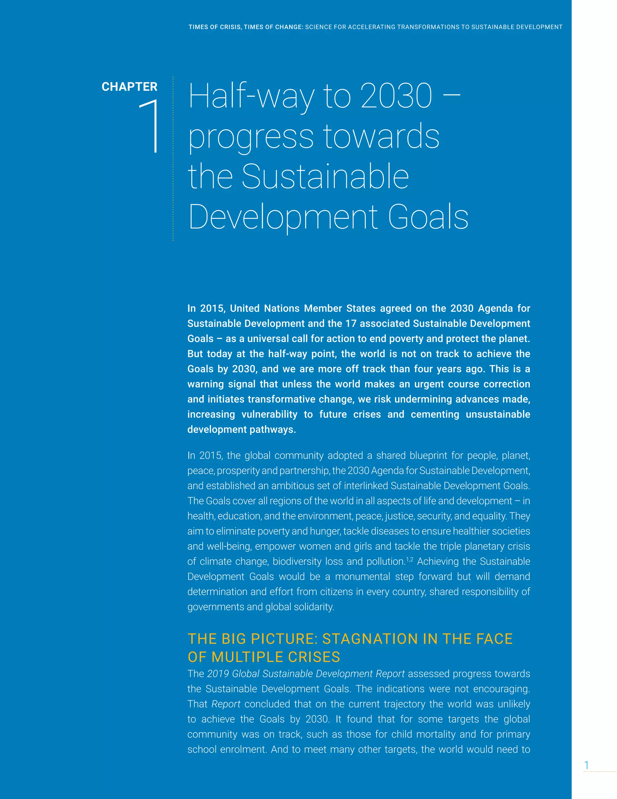 In 2015, United Nations Member States agreed on the 2030 Agenda for
Sustainable Development and the 17 associated Sustainable Development
Goals – as a universal call for action to end poverty and protect the planet.
But today at the half-way point, the world is not on track to achieve the
Goals by 2030, and we are more off track than four years ago. This is a
warning signal that unless the world makes an urgent course correction
and initiates transformative change, we risk undermining advances made,
increasing vulnerability to future crises and cementing unsustainable
development pathways.
In 2015, the global community adopted a shared blueprint for people, planet,
peace,prosperityandpartnership,the2030AgendaforSustainableDevelopment,
and established an ambitious set of interlinked Sustainable Development Goals.
The Goals cover all regions of the world in all aspects of life and development – in
health, education, and the environment, peace, justice, security, and equality. They
aim to eliminate poverty and hunger, tackle diseases to ensure healthier societies
and well-being, empower women and girls and tackle the triple planetary crisis
of climate change, biodiversity loss and pollution.1,2
Achieving the Sustainable
Development Goals would be a monumental step forward but will demand
determination and effort from citizens in every country, shared responsibility of
governments and global solidarity.
THE BIG PICTURE: STAGNATION IN THE FACE
OF MULTIPLE CRISES
The 2019 Global Sustainable Development Report assessed progress towards
the Sustainable Development Goals. The indications were not encouraging.
That Report concluded that on the current trajectory the world was unlikely
to achieve the Goals by 2030. It found that for some targets the global
community was on track, such as those for child mortality and for primary
school enrolment. And to meet many other targets, the world would need to
CHAPTER
1
Half-way to 2030 –
progress towards
the Sustainable
Development Goals
1
TIMES OF CRISIS, TIMES OF CHANGE: SCIENCE FOR ACCELERATING TRANSFORMATIONS TO SUSTAINABLE DEVELOPMENT
 