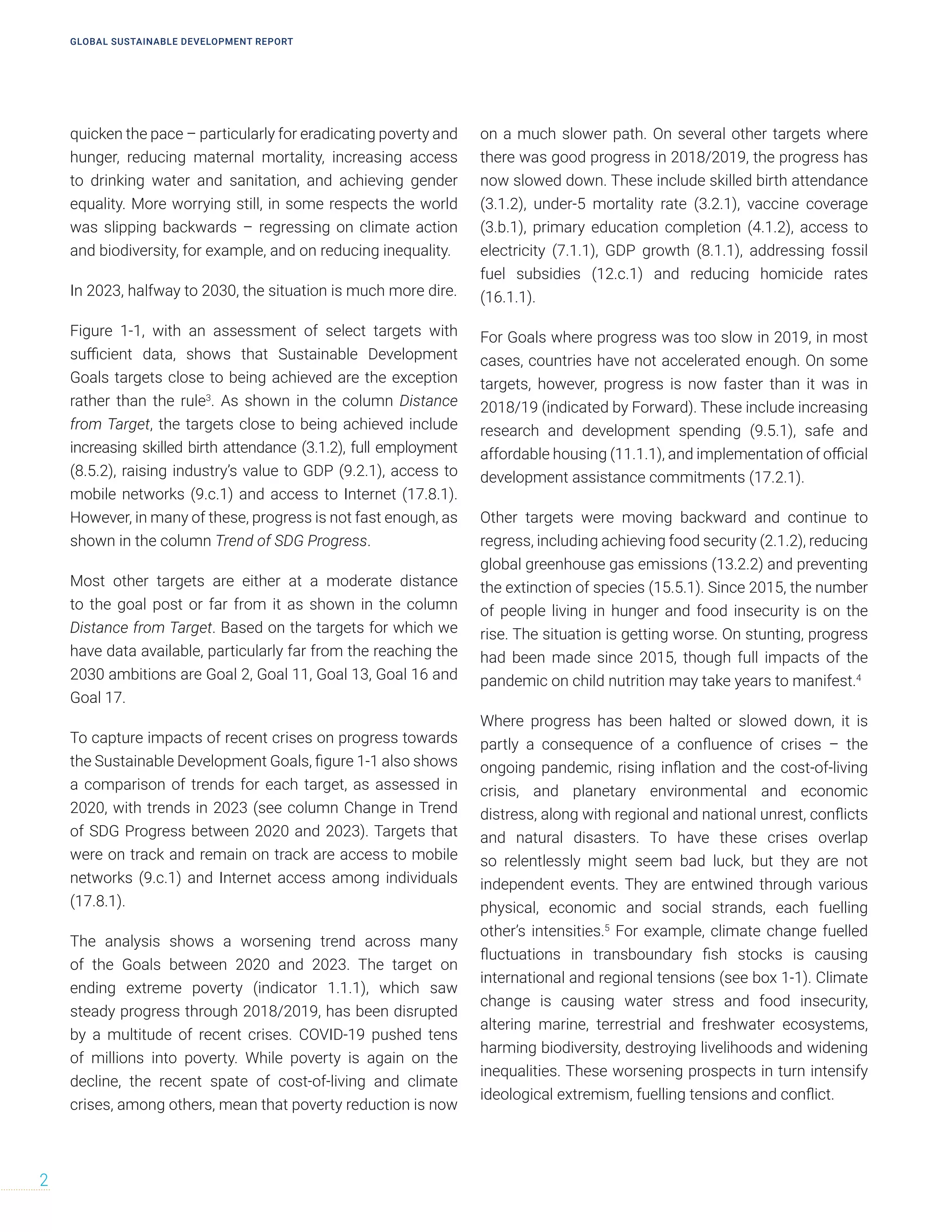 quicken the pace – particularly for eradicating poverty and
hunger, reducing maternal mortality, increasing access
to drinking water and sanitation, and achieving gender
equality. More worrying still, in some respects the world
was slipping backwards – regressing on climate action
and biodiversity, for example, and on reducing inequality.
In 2023, halfway to 2030, the situation is much more dire.
Figure 1-1, with an assessment of select targets with
sufficient data, shows that Sustainable Development
Goals targets close to being achieved are the exception
rather than the rule3
. As shown in the column Distance
from Target, the targets close to being achieved include
increasing skilled birth attendance (3.1.2), full employment
(8.5.2), raising industry’s value to GDP (9.2.1), access to
mobile networks (9.c.1) and access to Internet (17.8.1).
However, in many of these, progress is not fast enough, as
shown in the column Trend of SDG Progress.
Most other targets are either at a moderate distance
to the goal post or far from it as shown in the column
Distance from Target. Based on the targets for which we
have data available, particularly far from the reaching the
2030 ambitions are Goal 2, Goal 11, Goal 13, Goal 16 and
Goal 17.
To capture impacts of recent crises on progress towards
the Sustainable Development Goals, figure 1-1 also shows
a comparison of trends for each target, as assessed in
2020, with trends in 2023 (see column Change in Trend
of SDG Progress between 2020 and 2023). Targets that
were on track and remain on track are access to mobile
networks (9.c.1) and Internet access among individuals
(17.8.1).
The analysis shows a worsening trend across many
of the Goals between 2020 and 2023. The target on
ending extreme poverty (indicator 1.1.1), which saw
steady progress through 2018/2019, has been disrupted
by a multitude of recent crises. COVID-19 pushed tens
of millions into poverty. While poverty is again on the
decline, the recent spate of cost-of-living and climate
crises, among others, mean that poverty reduction is now
on a much slower path. On several other targets where
there was good progress in 2018/2019, the progress has
now slowed down. These include skilled birth attendance
(3.1.2), under-5 mortality rate (3.2.1), vaccine coverage
(3.b.1), primary education completion (4.1.2), access to
electricity (7.1.1), GDP growth (8.1.1), addressing fossil
fuel subsidies (12.c.1) and reducing homicide rates
(16.1.1).
For Goals where progress was too slow in 2019, in most
cases, countries have not accelerated enough. On some
targets, however, progress is now faster than it was in
2018/19 (indicated by Forward). These include increasing
research and development spending (9.5.1), safe and
affordable housing (11.1.1), and implementation of official
development assistance commitments (17.2.1).
Other targets were moving backward and continue to
regress, including achieving food security (2.1.2), reducing
global greenhouse gas emissions (13.2.2) and preventing
the extinction of species (15.5.1). Since 2015, the number
of people living in hunger and food insecurity is on the
rise. The situation is getting worse. On stunting, progress
had been made since 2015, though full impacts of the
pandemic on child nutrition may take years to manifest.4
Where progress has been halted or slowed down, it is
partly a consequence of a confluence of crises – the
ongoing pandemic, rising inflation and the cost-of-living
crisis, and planetary environmental and economic
distress, along with regional and national unrest, conflicts
and natural disasters. To have these crises overlap
so relentlessly might seem bad luck, but they are not
independent events. They are entwined through various
physical, economic and social strands, each fuelling
other’s intensities.5
For example, climate change fuelled
fluctuations in transboundary fish stocks is causing
international and regional tensions (see box 1-1). Climate
change is causing water stress and food insecurity,
altering marine, terrestrial and freshwater ecosystems,
harming biodiversity, destroying livelihoods and widening
inequalities. These worsening prospects in turn intensify
ideological extremism, fuelling tensions and conflict.
GLOBAL SUSTAINABLE DEVELOPMENT REPORT
2
 